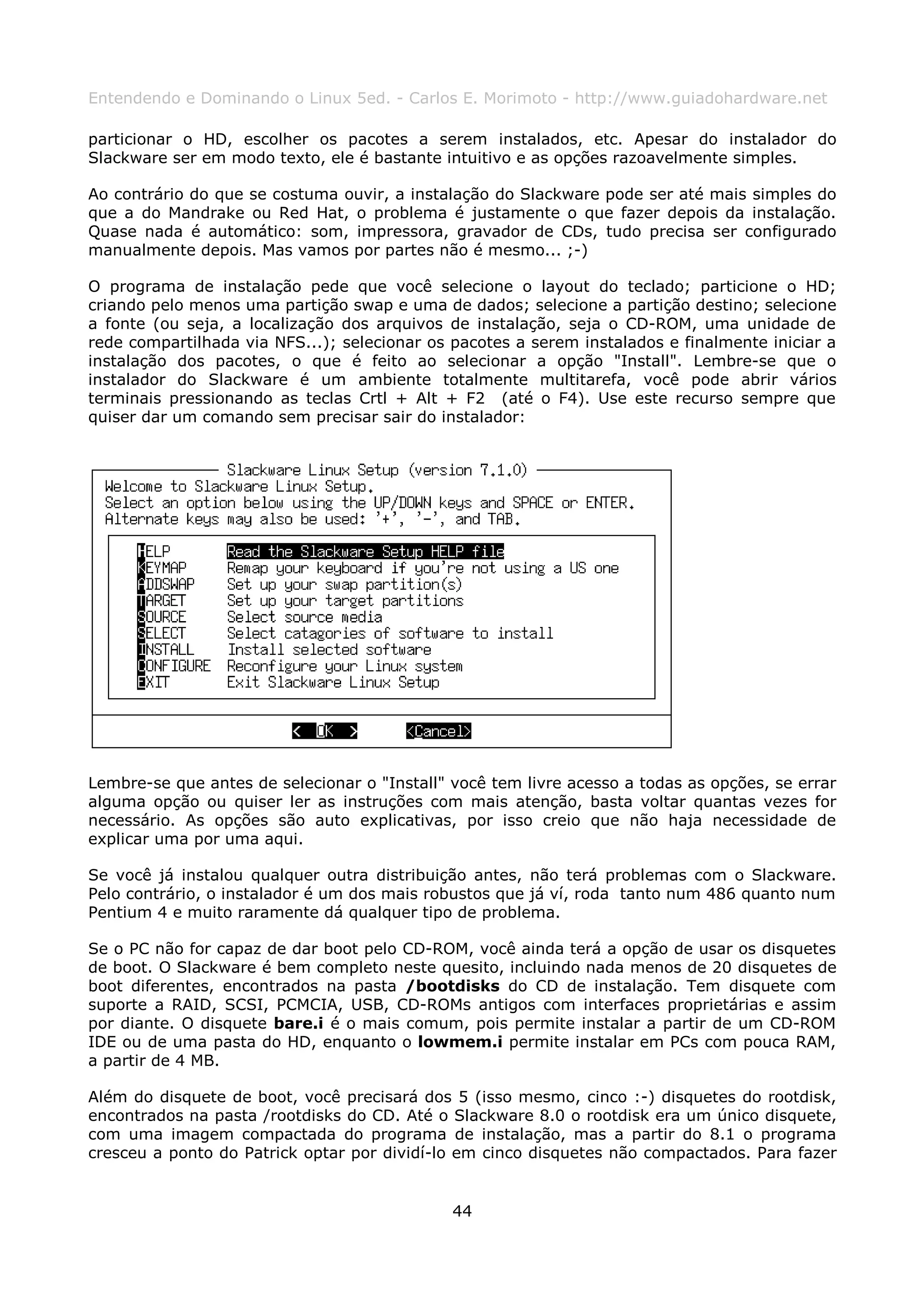 Entendendo e Dominando o Linux 5ed. - Carlos E. Morimoto - http://www.guiadohardware.net

particionar o HD, escolher os pacotes a serem instalados, etc. Apesar do instalador do
Slackware ser em modo texto, ele é bastante intuitivo e as opções razoavelmente simples.

Ao contrário do que se costuma ouvir, a instalação do Slackware pode ser até mais simples do
que a do Mandrake ou Red Hat, o problema é justamente o que fazer depois da instalação.
Quase nada é automático: som, impressora, gravador de CDs, tudo precisa ser configurado
manualmente depois. Mas vamos por partes não é mesmo... ;-)

O programa de instalação pede que você selecione o layout do teclado; particione o HD;
criando pelo menos uma partição swap e uma de dados; selecione a partição destino; selecione
a fonte (ou seja, a localização dos arquivos de instalação, seja o CD-ROM, uma unidade de
rede compartilhada via NFS...); selecionar os pacotes a serem instalados e finalmente iniciar a
instalação dos pacotes, o que é feito ao selecionar a opção "Install". Lembre-se que o
instalador do Slackware é um ambiente totalmente multitarefa, você pode abrir vários
terminais pressionando as teclas Crtl + Alt + F2 (até o F4). Use este recurso sempre que
quiser dar um comando sem precisar sair do instalador:




Lembre-se que antes de selecionar o "Install" você tem livre acesso a todas as opções, se errar
alguma opção ou quiser ler as instruções com mais atenção, basta voltar quantas vezes for
necessário. As opções são auto explicativas, por isso creio que não haja necessidade de
explicar uma por uma aqui.

Se você já instalou qualquer outra distribuição antes, não terá problemas com o Slackware.
Pelo contrário, o instalador é um dos mais robustos que já ví, roda tanto num 486 quanto num
Pentium 4 e muito raramente dá qualquer tipo de problema.

Se o PC não for capaz de dar boot pelo CD-ROM, você ainda terá a opção de usar os disquetes
de boot. O Slackware é bem completo neste quesito, incluindo nada menos de 20 disquetes de
boot diferentes, encontrados na pasta /bootdisks do CD de instalação. Tem disquete com
suporte a RAID, SCSI, PCMCIA, USB, CD-ROMs antigos com interfaces proprietárias e assim
por diante. O disquete bare.i é o mais comum, pois permite instalar a partir de um CD-ROM
IDE ou de uma pasta do HD, enquanto o lowmem.i permite instalar em PCs com pouca RAM,
a partir de 4 MB.

Além do disquete de boot, você precisará dos 5 (isso mesmo, cinco :-) disquetes do rootdisk,
encontrados na pasta /rootdisks do CD. Até o Slackware 8.0 o rootdisk era um único disquete,
com uma imagem compactada do programa de instalação, mas a partir do 8.1 o programa
cresceu a ponto do Patrick optar por dividí-lo em cinco disquetes não compactados. Para fazer


                                              44
 