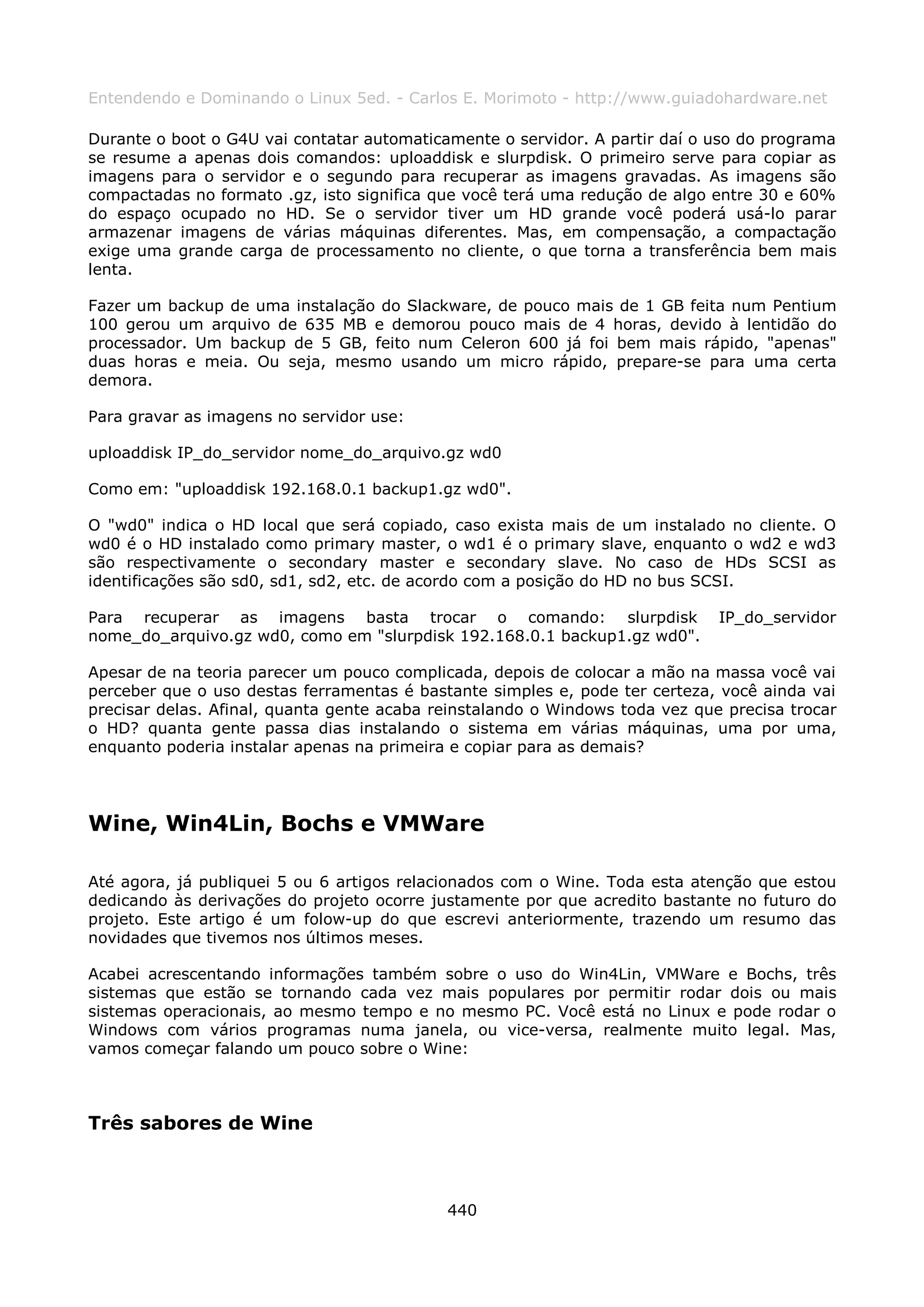 Entendendo e Dominando o Linux 5ed. - Carlos E. Morimoto - http://www.guiadohardware.net

Durante o boot o G4U vai contatar automaticamente o servidor. A partir daí o uso do programa
se resume a apenas dois comandos: uploaddisk e slurpdisk. O primeiro serve para copiar as
imagens para o servidor e o segundo para recuperar as imagens gravadas. As imagens são
compactadas no formato .gz, isto significa que você terá uma redução de algo entre 30 e 60%
do espaço ocupado no HD. Se o servidor tiver um HD grande você poderá usá-lo parar
armazenar imagens de várias máquinas diferentes. Mas, em compensação, a compactação
exige uma grande carga de processamento no cliente, o que torna a transferência bem mais
lenta.

Fazer um backup de uma instalação do Slackware, de pouco mais de 1 GB feita num Pentium
100 gerou um arquivo de 635 MB e demorou pouco mais de 4 horas, devido à lentidão do
processador. Um backup de 5 GB, feito num Celeron 600 já foi bem mais rápido, "apenas"
duas horas e meia. Ou seja, mesmo usando um micro rápido, prepare-se para uma certa
demora.

Para gravar as imagens no servidor use:

uploaddisk IP_do_servidor nome_do_arquivo.gz wd0

Como em: "uploaddisk 192.168.0.1 backup1.gz wd0".

O "wd0" indica o HD local que será copiado, caso exista mais de um instalado no cliente. O
wd0 é o HD instalado como primary master, o wd1 é o primary slave, enquanto o wd2 e wd3
são respectivamente o secondary master e secondary slave. No caso de HDs SCSI as
identificações são sd0, sd1, sd2, etc. de acordo com a posição do HD no bus SCSI.

Para recuperar as imagens basta trocar o comando: slurpdisk                   IP_do_servidor
nome_do_arquivo.gz wd0, como em "slurpdisk 192.168.0.1 backup1.gz wd0".

Apesar de na teoria parecer um pouco complicada, depois de colocar a mão na massa você vai
perceber que o uso destas ferramentas é bastante simples e, pode ter certeza, você ainda vai
precisar delas. Afinal, quanta gente acaba reinstalando o Windows toda vez que precisa trocar
o HD? quanta gente passa dias instalando o sistema em várias máquinas, uma por uma,
enquanto poderia instalar apenas na primeira e copiar para as demais?




Wine, Win4Lin, Bochs e VMWare

Até agora, já publiquei 5 ou 6 artigos relacionados com o Wine. Toda esta atenção que estou
dedicando às derivações do projeto ocorre justamente por que acredito bastante no futuro do
projeto. Este artigo é um folow-up do que escrevi anteriormente, trazendo um resumo das
novidades que tivemos nos últimos meses.

Acabei acrescentando informações também sobre o uso do Win4Lin, VMWare e Bochs, três
sistemas que estão se tornando cada vez mais populares por permitir rodar dois ou mais
sistemas operacionais, ao mesmo tempo e no mesmo PC. Você está no Linux e pode rodar o
Windows com vários programas numa janela, ou vice-versa, realmente muito legal. Mas,
vamos começar falando um pouco sobre o Wine:



Três sabores de Wine



                                            440
 