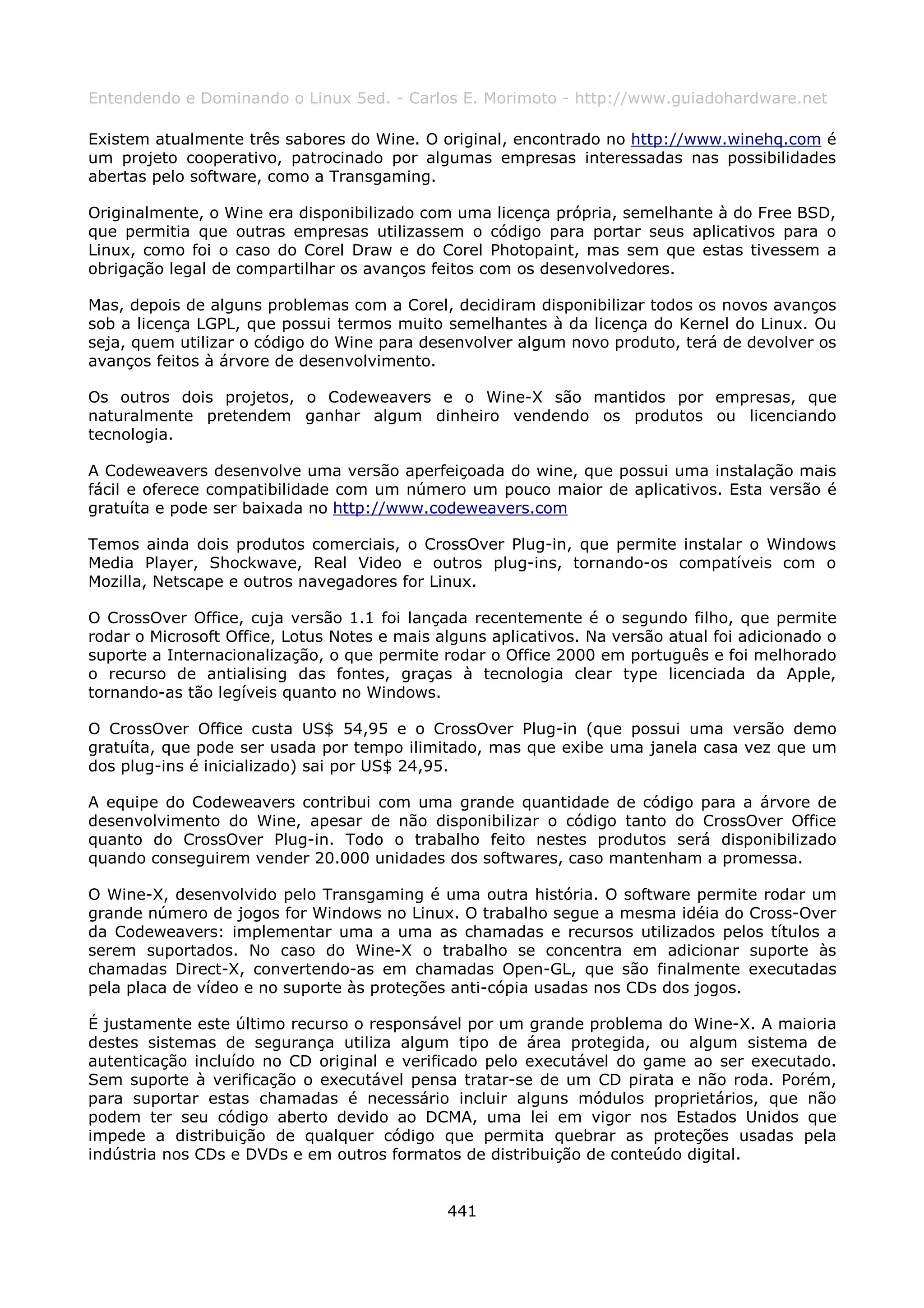 Entendendo e Dominando o Linux 5ed. - Carlos E. Morimoto - http://www.guiadohardware.net

Existem atualmente três sabores do Wine. O original, encontrado no http://www.winehq.com é
um projeto cooperativo, patrocinado por algumas empresas interessadas nas possibilidades
abertas pelo software, como a Transgaming.

Originalmente, o Wine era disponibilizado com uma licença própria, semelhante à do Free BSD,
que permitia que outras empresas utilizassem o código para portar seus aplicativos para o
Linux, como foi o caso do Corel Draw e do Corel Photopaint, mas sem que estas tivessem a
obrigação legal de compartilhar os avanços feitos com os desenvolvedores.

Mas, depois de alguns problemas com a Corel, decidiram disponibilizar todos os novos avanços
sob a licença LGPL, que possui termos muito semelhantes à da licença do Kernel do Linux. Ou
seja, quem utilizar o código do Wine para desenvolver algum novo produto, terá de devolver os
avanços feitos à árvore de desenvolvimento.

Os outros dois projetos, o Codeweavers e o Wine-X são mantidos por empresas, que
naturalmente pretendem ganhar algum dinheiro vendendo os produtos ou licenciando
tecnologia.

A Codeweavers desenvolve uma versão aperfeiçoada do wine, que possui uma instalação mais
fácil e oferece compatibilidade com um número um pouco maior de aplicativos. Esta versão é
gratuíta e pode ser baixada no http://www.codeweavers.com

Temos ainda dois produtos comerciais, o CrossOver Plug-in, que permite instalar o Windows
Media Player, Shockwave, Real Video e outros plug-ins, tornando-os compatíveis com o
Mozilla, Netscape e outros navegadores for Linux.

O CrossOver Office, cuja versão 1.1 foi lançada recentemente é o segundo filho, que permite
rodar o Microsoft Office, Lotus Notes e mais alguns aplicativos. Na versão atual foi adicionado o
suporte a Internacionalização, o que permite rodar o Office 2000 em português e foi melhorado
o recurso de antialising das fontes, graças à tecnologia clear type licenciada da Apple,
tornando-as tão legíveis quanto no Windows.

O CrossOver Office custa US$ 54,95 e o CrossOver Plug-in (que possui uma versão demo
gratuíta, que pode ser usada por tempo ilimitado, mas que exibe uma janela casa vez que um
dos plug-ins é inicializado) sai por US$ 24,95.

A equipe do Codeweavers contribui com uma grande quantidade de código para a árvore de
desenvolvimento do Wine, apesar de não disponibilizar o código tanto do CrossOver Office
quanto do CrossOver Plug-in. Todo o trabalho feito nestes produtos será disponibilizado
quando conseguirem vender 20.000 unidades dos softwares, caso mantenham a promessa.

O Wine-X, desenvolvido pelo Transgaming é uma outra história. O software permite rodar um
grande número de jogos for Windows no Linux. O trabalho segue a mesma idéia do Cross-Over
da Codeweavers: implementar uma a uma as chamadas e recursos utilizados pelos títulos a
serem suportados. No caso do Wine-X o trabalho se concentra em adicionar suporte às
chamadas Direct-X, convertendo-as em chamadas Open-GL, que são finalmente executadas
pela placa de vídeo e no suporte às proteções anti-cópia usadas nos CDs dos jogos.

É justamente este último recurso o responsável por um grande problema do Wine-X. A maioria
destes sistemas de segurança utiliza algum tipo de área protegida, ou algum sistema de
autenticação incluído no CD original e verificado pelo executável do game ao ser executado.
Sem suporte à verificação o executável pensa tratar-se de um CD pirata e não roda. Porém,
para suportar estas chamadas é necessário incluir alguns módulos proprietários, que não
podem ter seu código aberto devido ao DCMA, uma lei em vigor nos Estados Unidos que
impede a distribuição de qualquer código que permita quebrar as proteções usadas pela
indústria nos CDs e DVDs e em outros formatos de distribuição de conteúdo digital.


                                              441
 