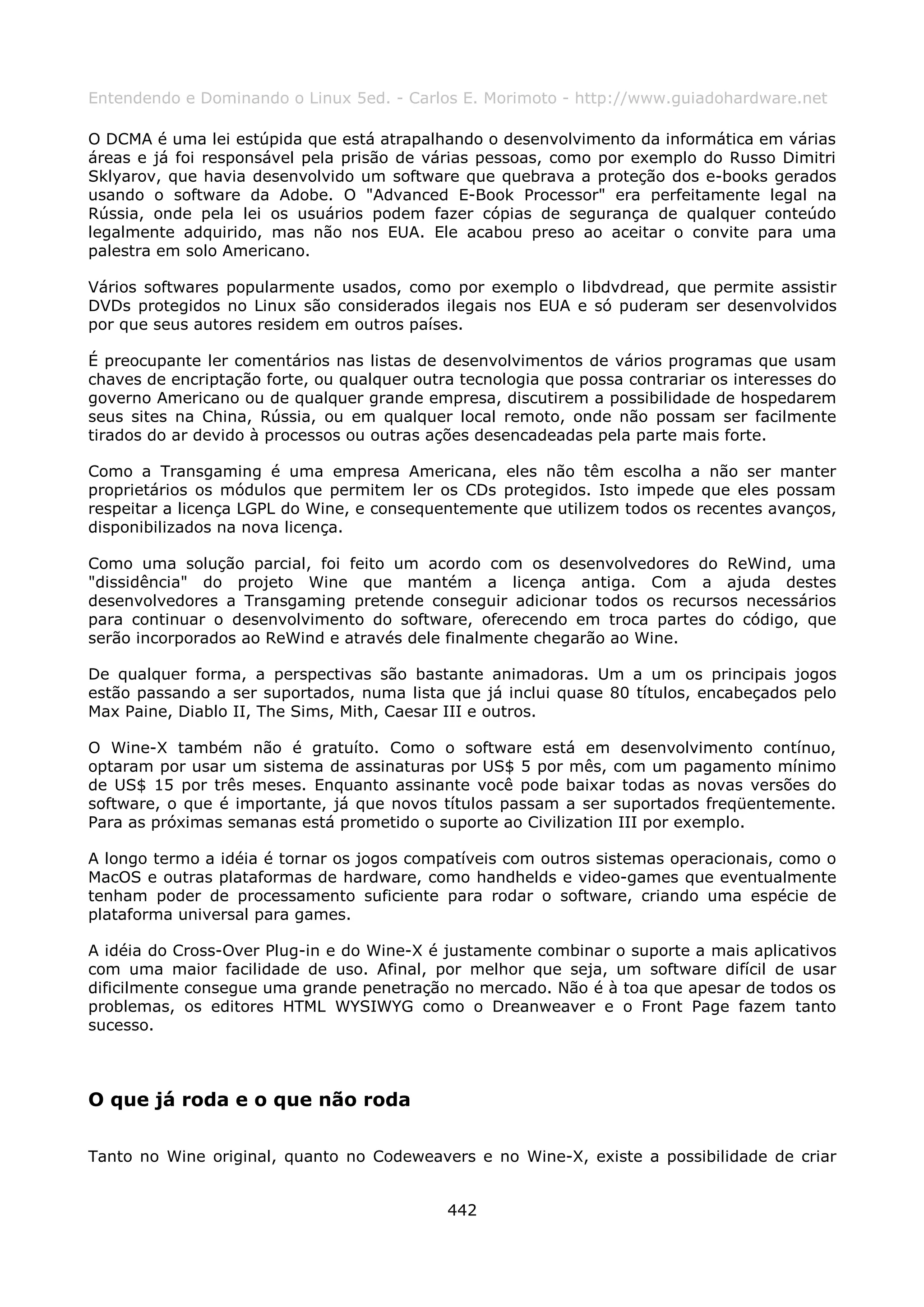 Entendendo e Dominando o Linux 5ed. - Carlos E. Morimoto - http://www.guiadohardware.net

O DCMA é uma lei estúpida que está atrapalhando o desenvolvimento da informática em várias
áreas e já foi responsável pela prisão de várias pessoas, como por exemplo do Russo Dimitri
Sklyarov, que havia desenvolvido um software que quebrava a proteção dos e-books gerados
usando o software da Adobe. O "Advanced E-Book Processor" era perfeitamente legal na
Rússia, onde pela lei os usuários podem fazer cópias de segurança de qualquer conteúdo
legalmente adquirido, mas não nos EUA. Ele acabou preso ao aceitar o convite para uma
palestra em solo Americano.

Vários softwares popularmente usados, como por exemplo o libdvdread, que permite assistir
DVDs protegidos no Linux são considerados ilegais nos EUA e só puderam ser desenvolvidos
por que seus autores residem em outros países.

É preocupante ler comentários nas listas de desenvolvimentos de vários programas que usam
chaves de encriptação forte, ou qualquer outra tecnologia que possa contrariar os interesses do
governo Americano ou de qualquer grande empresa, discutirem a possibilidade de hospedarem
seus sites na China, Rússia, ou em qualquer local remoto, onde não possam ser facilmente
tirados do ar devido à processos ou outras ações desencadeadas pela parte mais forte.

Como a Transgaming é uma empresa Americana, eles não têm escolha a não ser manter
proprietários os módulos que permitem ler os CDs protegidos. Isto impede que eles possam
respeitar a licença LGPL do Wine, e consequentemente que utilizem todos os recentes avanços,
disponibilizados na nova licença.

Como uma solução parcial, foi feito um acordo com os desenvolvedores do ReWind, uma
"dissidência" do projeto Wine que mantém a licença antiga. Com a ajuda destes
desenvolvedores a Transgaming pretende conseguir adicionar todos os recursos necessários
para continuar o desenvolvimento do software, oferecendo em troca partes do código, que
serão incorporados ao ReWind e através dele finalmente chegarão ao Wine.

De qualquer forma, a perspectivas são bastante animadoras. Um a um os principais jogos
estão passando a ser suportados, numa lista que já inclui quase 80 títulos, encabeçados pelo
Max Paine, Diablo II, The Sims, Mith, Caesar III e outros.

O Wine-X também não é gratuíto. Como o software está em desenvolvimento contínuo,
optaram por usar um sistema de assinaturas por US$ 5 por mês, com um pagamento mínimo
de US$ 15 por três meses. Enquanto assinante você pode baixar todas as novas versões do
software, o que é importante, já que novos títulos passam a ser suportados freqüentemente.
Para as próximas semanas está prometido o suporte ao Civilization III por exemplo.

A longo termo a idéia é tornar os jogos compatíveis com outros sistemas operacionais, como o
MacOS e outras plataformas de hardware, como handhelds e video-games que eventualmente
tenham poder de processamento suficiente para rodar o software, criando uma espécie de
plataforma universal para games.

A idéia do Cross-Over Plug-in e do Wine-X é justamente combinar o suporte a mais aplicativos
com uma maior facilidade de uso. Afinal, por melhor que seja, um software difícil de usar
dificilmente consegue uma grande penetração no mercado. Não é à toa que apesar de todos os
problemas, os editores HTML WYSIWYG como o Dreanweaver e o Front Page fazem tanto
sucesso.



O que já roda e o que não roda

Tanto no Wine original, quanto no Codeweavers e no Wine-X, existe a possibilidade de criar


                                             442
 