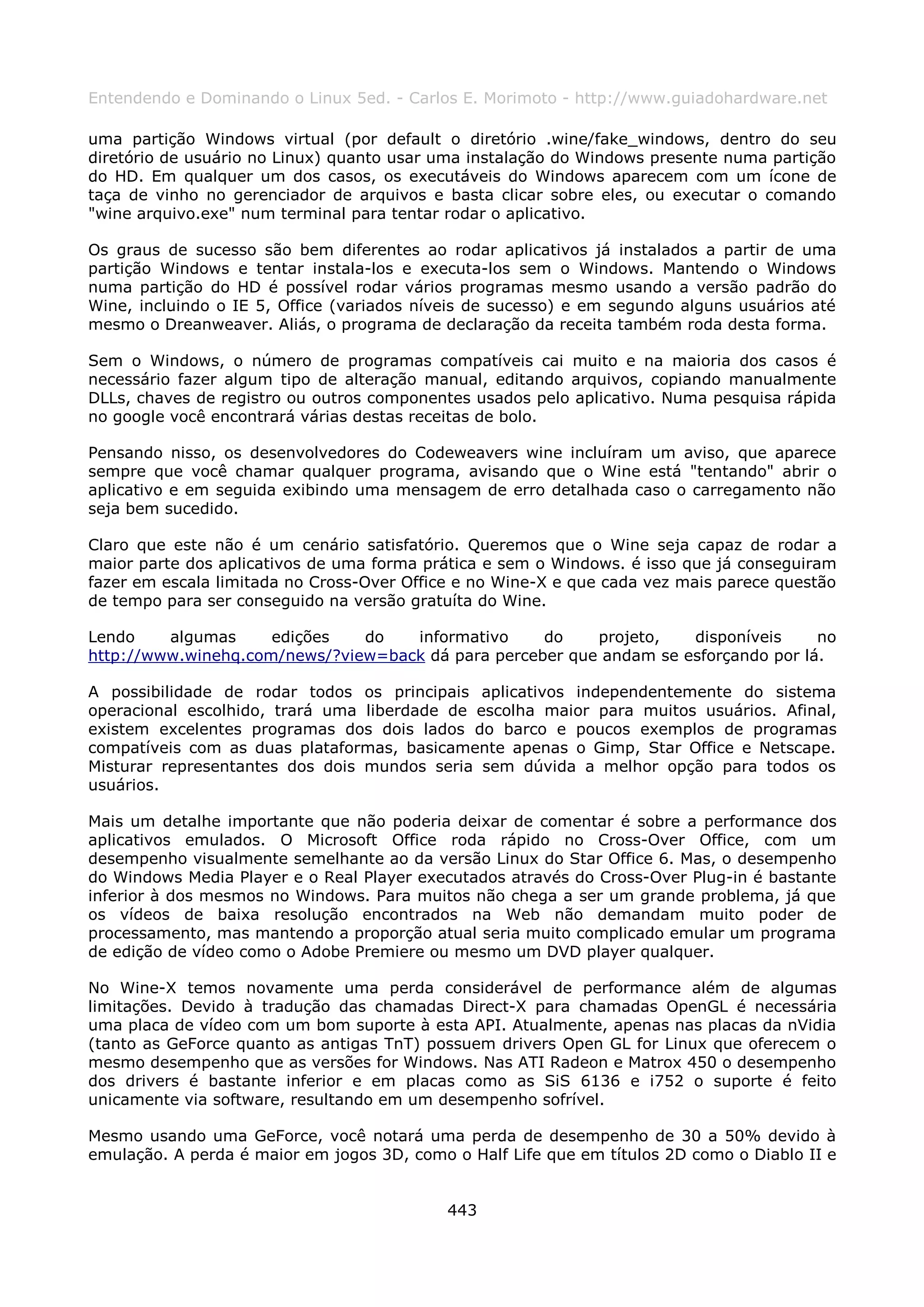 Entendendo e Dominando o Linux 5ed. - Carlos E. Morimoto - http://www.guiadohardware.net

uma partição Windows virtual (por default o diretório .wine/fake_windows, dentro do seu
diretório de usuário no Linux) quanto usar uma instalação do Windows presente numa partição
do HD. Em qualquer um dos casos, os executáveis do Windows aparecem com um ícone de
taça de vinho no gerenciador de arquivos e basta clicar sobre eles, ou executar o comando
"wine arquivo.exe" num terminal para tentar rodar o aplicativo.

Os graus de sucesso são bem diferentes ao rodar aplicativos já instalados a partir de uma
partição Windows e tentar instala-los e executa-los sem o Windows. Mantendo o Windows
numa partição do HD é possível rodar vários programas mesmo usando a versão padrão do
Wine, incluindo o IE 5, Office (variados níveis de sucesso) e em segundo alguns usuários até
mesmo o Dreanweaver. Aliás, o programa de declaração da receita também roda desta forma.

Sem o Windows, o número de programas compatíveis cai muito e na maioria dos casos é
necessário fazer algum tipo de alteração manual, editando arquivos, copiando manualmente
DLLs, chaves de registro ou outros componentes usados pelo aplicativo. Numa pesquisa rápida
no google você encontrará várias destas receitas de bolo.

Pensando nisso, os desenvolvedores do Codeweavers wine incluíram um aviso, que aparece
sempre que você chamar qualquer programa, avisando que o Wine está "tentando" abrir o
aplicativo e em seguida exibindo uma mensagem de erro detalhada caso o carregamento não
seja bem sucedido.

Claro que este não é um cenário satisfatório. Queremos que o Wine seja capaz de rodar a
maior parte dos aplicativos de uma forma prática e sem o Windows. é isso que já conseguiram
fazer em escala limitada no Cross-Over Office e no Wine-X e que cada vez mais parece questão
de tempo para ser conseguido na versão gratuíta do Wine.

Lendo    algumas     edições   do   informativo     do    projeto,   disponíveis     no
http://www.winehq.com/news/?view=back dá para perceber que andam se esforçando por lá.

A possibilidade de rodar todos os principais aplicativos independentemente do sistema
operacional escolhido, trará uma liberdade de escolha maior para muitos usuários. Afinal,
existem excelentes programas dos dois lados do barco e poucos exemplos de programas
compatíveis com as duas plataformas, basicamente apenas o Gimp, Star Office e Netscape.
Misturar representantes dos dois mundos seria sem dúvida a melhor opção para todos os
usuários.

Mais um detalhe importante que não poderia deixar de comentar é sobre a performance dos
aplicativos emulados. O Microsoft Office roda rápido no Cross-Over Office, com um
desempenho visualmente semelhante ao da versão Linux do Star Office 6. Mas, o desempenho
do Windows Media Player e o Real Player executados através do Cross-Over Plug-in é bastante
inferior à dos mesmos no Windows. Para muitos não chega a ser um grande problema, já que
os vídeos de baixa resolução encontrados na Web não demandam muito poder de
processamento, mas mantendo a proporção atual seria muito complicado emular um programa
de edição de vídeo como o Adobe Premiere ou mesmo um DVD player qualquer.

No Wine-X temos novamente uma perda considerável de performance além de algumas
limitações. Devido à tradução das chamadas Direct-X para chamadas OpenGL é necessária
uma placa de vídeo com um bom suporte à esta API. Atualmente, apenas nas placas da nVidia
(tanto as GeForce quanto as antigas TnT) possuem drivers Open GL for Linux que oferecem o
mesmo desempenho que as versões for Windows. Nas ATI Radeon e Matrox 450 o desempenho
dos drivers é bastante inferior e em placas como as SiS 6136 e i752 o suporte é feito
unicamente via software, resultando em um desempenho sofrível.

Mesmo usando uma GeForce, você notará uma perda de desempenho de 30 a 50% devido à
emulação. A perda é maior em jogos 3D, como o Half Life que em títulos 2D como o Diablo II e


                                            443
 