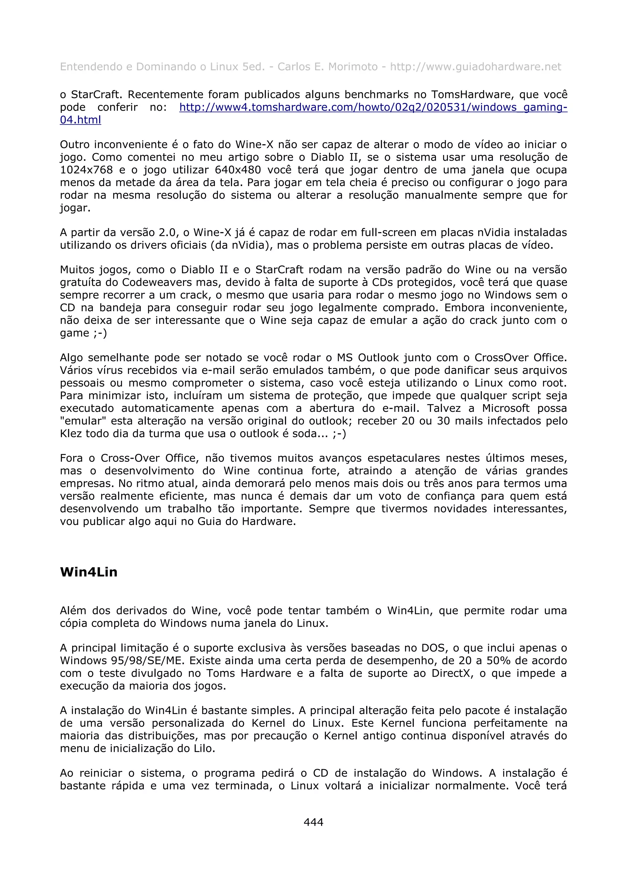 Entendendo e Dominando o Linux 5ed. - Carlos E. Morimoto - http://www.guiadohardware.net

o StarCraft. Recentemente foram publicados alguns benchmarks no TomsHardware, que você
pode conferir no: http://www4.tomshardware.com/howto/02q2/020531/windows_gaming-
04.html

Outro inconveniente é o fato do Wine-X não ser capaz de alterar o modo de vídeo ao iniciar o
jogo. Como comentei no meu artigo sobre o Diablo II, se o sistema usar uma resolução de
1024x768 e o jogo utilizar 640x480 você terá que jogar dentro de uma janela que ocupa
menos da metade da área da tela. Para jogar em tela cheia é preciso ou configurar o jogo para
rodar na mesma resolução do sistema ou alterar a resolução manualmente sempre que for
jogar.

A partir da versão 2.0, o Wine-X já é capaz de rodar em full-screen em placas nVidia instaladas
utilizando os drivers oficiais (da nVidia), mas o problema persiste em outras placas de vídeo.

Muitos jogos, como o Diablo II e o StarCraft rodam na versão padrão do Wine ou na versão
gratuíta do Codeweavers mas, devido à falta de suporte à CDs protegidos, você terá que quase
sempre recorrer a um crack, o mesmo que usaria para rodar o mesmo jogo no Windows sem o
CD na bandeja para conseguir rodar seu jogo legalmente comprado. Embora inconveniente,
não deixa de ser interessante que o Wine seja capaz de emular a ação do crack junto com o
game ;-)

Algo semelhante pode ser notado se você rodar o MS Outlook junto com o CrossOver Office.
Vários vírus recebidos via e-mail serão emulados também, o que pode danificar seus arquivos
pessoais ou mesmo comprometer o sistema, caso você esteja utilizando o Linux como root.
Para minimizar isto, incluíram um sistema de proteção, que impede que qualquer script seja
executado automaticamente apenas com a abertura do e-mail. Talvez a Microsoft possa
"emular" esta alteração na versão original do outlook; receber 20 ou 30 mails infectados pelo
Klez todo dia da turma que usa o outlook é soda... ;-)

Fora o Cross-Over Office, não tivemos muitos avanços espetaculares nestes últimos meses,
mas o desenvolvimento do Wine continua forte, atraindo a atenção de várias grandes
empresas. No ritmo atual, ainda demorará pelo menos mais dois ou três anos para termos uma
versão realmente eficiente, mas nunca é demais dar um voto de confiança para quem está
desenvolvendo um trabalho tão importante. Sempre que tivermos novidades interessantes,
vou publicar algo aqui no Guia do Hardware.



Win4Lin

Além dos derivados do Wine, você pode tentar também o Win4Lin, que permite rodar uma
cópia completa do Windows numa janela do Linux.

A principal limitação é o suporte exclusiva às versões baseadas no DOS, o que inclui apenas o
Windows 95/98/SE/ME. Existe ainda uma certa perda de desempenho, de 20 a 50% de acordo
com o teste divulgado no Toms Hardware e a falta de suporte ao DirectX, o que impede a
execução da maioria dos jogos.

A instalação do Win4Lin é bastante simples. A principal alteração feita pelo pacote é instalação
de uma versão personalizada do Kernel do Linux. Este Kernel funciona perfeitamente na
maioria das distribuições, mas por precaução o Kernel antigo continua disponível através do
menu de inicialização do Lilo.

Ao reiniciar o sistema, o programa pedirá o CD de instalação do Windows. A instalação é
bastante rápida e uma vez terminada, o Linux voltará a inicializar normalmente. Você terá


                                              444
 