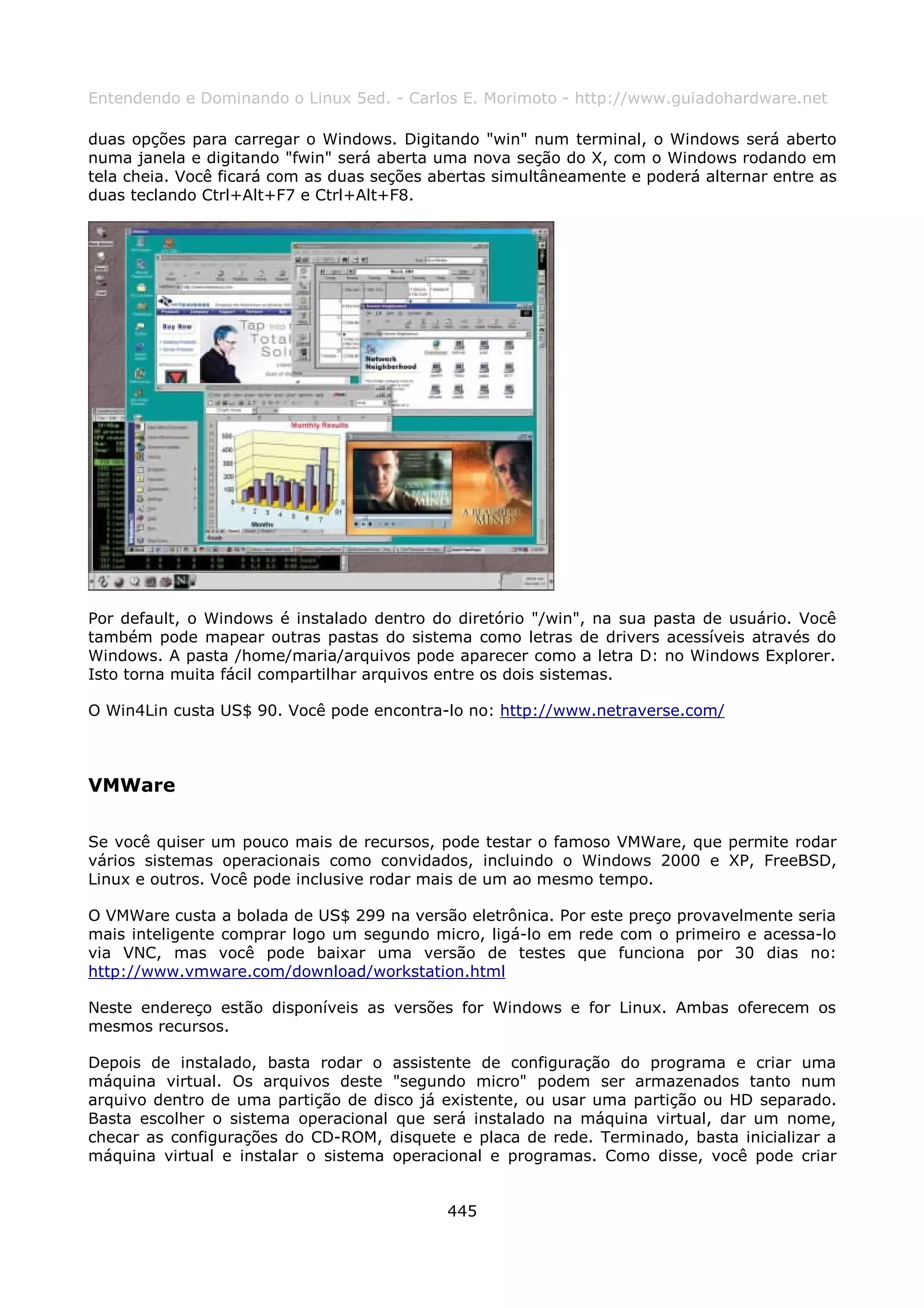 Entendendo e Dominando o Linux 5ed. - Carlos E. Morimoto - http://www.guiadohardware.net

duas opções para carregar o Windows. Digitando "win" num terminal, o Windows será aberto
numa janela e digitando "fwin" será aberta uma nova seção do X, com o Windows rodando em
tela cheia. Você ficará com as duas seções abertas simultâneamente e poderá alternar entre as
duas teclando Ctrl+Alt+F7 e Ctrl+Alt+F8.




Por default, o Windows é instalado dentro do diretório "/win", na sua pasta de usuário. Você
também pode mapear outras pastas do sistema como letras de drivers acessíveis através do
Windows. A pasta /home/maria/arquivos pode aparecer como a letra D: no Windows Explorer.
Isto torna muita fácil compartilhar arquivos entre os dois sistemas.

O Win4Lin custa US$ 90. Você pode encontra-lo no: http://www.netraverse.com/



VMWare

Se você quiser um pouco mais de recursos, pode testar o famoso VMWare, que permite rodar
vários sistemas operacionais como convidados, incluindo o Windows 2000 e XP, FreeBSD,
Linux e outros. Você pode inclusive rodar mais de um ao mesmo tempo.

O VMWare custa a bolada de US$ 299 na versão eletrônica. Por este preço provavelmente seria
mais inteligente comprar logo um segundo micro, ligá-lo em rede com o primeiro e acessa-lo
via VNC, mas você pode baixar uma versão de testes que funciona por 30 dias no:
http://www.vmware.com/download/workstation.html

Neste endereço estão disponíveis as versões for Windows e for Linux. Ambas oferecem os
mesmos recursos.

Depois de instalado, basta rodar o assistente de configuração do programa e criar uma
máquina virtual. Os arquivos deste "segundo micro" podem ser armazenados tanto num
arquivo dentro de uma partição de disco já existente, ou usar uma partição ou HD separado.
Basta escolher o sistema operacional que será instalado na máquina virtual, dar um nome,
checar as configurações do CD-ROM, disquete e placa de rede. Terminado, basta inicializar a
máquina virtual e instalar o sistema operacional e programas. Como disse, você pode criar


                                            445
 