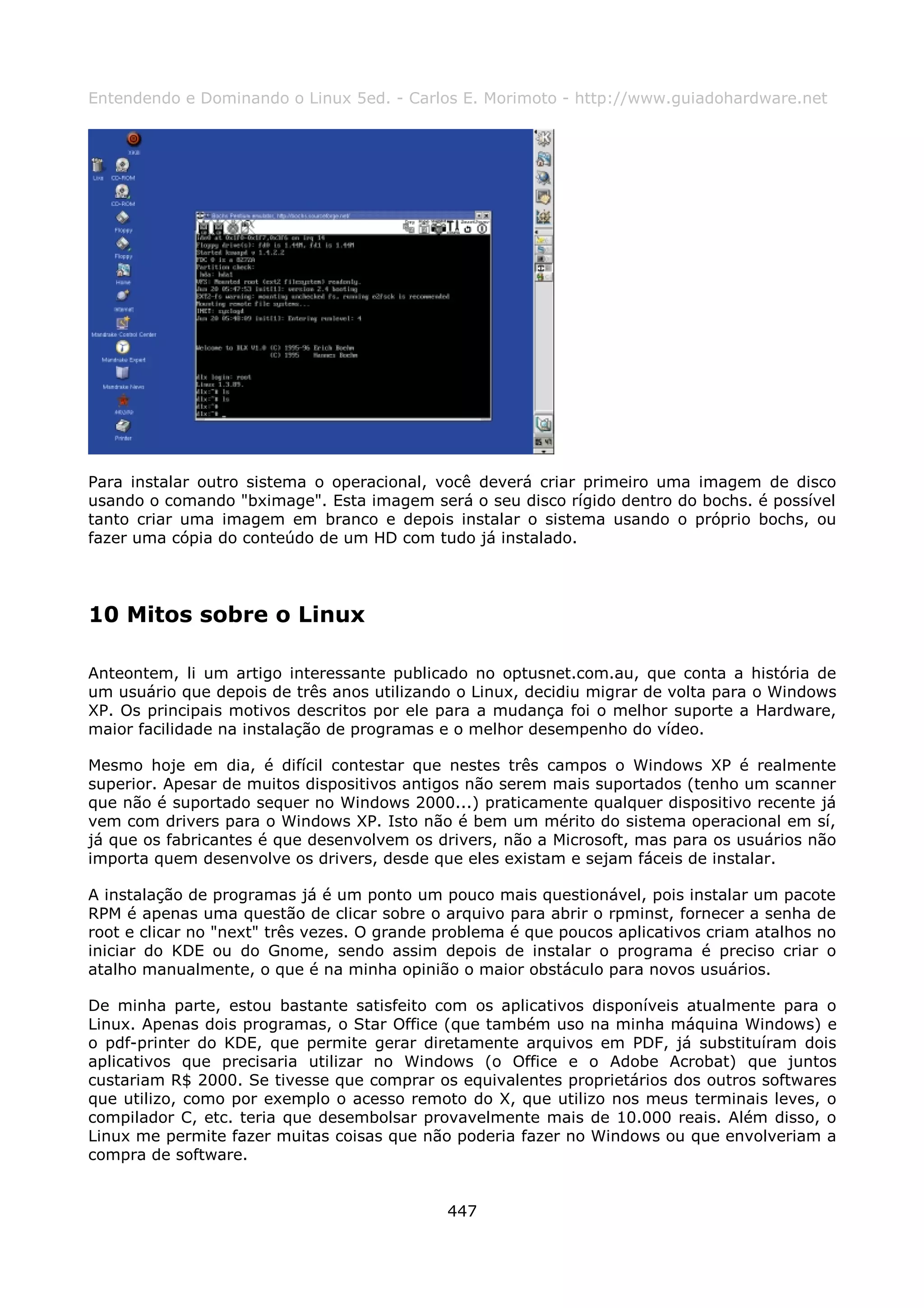 Entendendo e Dominando o Linux 5ed. - Carlos E. Morimoto - http://www.guiadohardware.net




Para instalar outro sistema o operacional, você deverá criar primeiro uma imagem de disco
usando o comando "bximage". Esta imagem será o seu disco rígido dentro do bochs. é possível
tanto criar uma imagem em branco e depois instalar o sistema usando o próprio bochs, ou
fazer uma cópia do conteúdo de um HD com tudo já instalado.




10 Mitos sobre o Linux

Anteontem, li um artigo interessante publicado no optusnet.com.au, que conta a história de
um usuário que depois de três anos utilizando o Linux, decidiu migrar de volta para o Windows
XP. Os principais motivos descritos por ele para a mudança foi o melhor suporte a Hardware,
maior facilidade na instalação de programas e o melhor desempenho do vídeo.

Mesmo hoje em dia, é difícil contestar que nestes três campos o Windows XP é realmente
superior. Apesar de muitos dispositivos antigos não serem mais suportados (tenho um scanner
que não é suportado sequer no Windows 2000...) praticamente qualquer dispositivo recente já
vem com drivers para o Windows XP. Isto não é bem um mérito do sistema operacional em sí,
já que os fabricantes é que desenvolvem os drivers, não a Microsoft, mas para os usuários não
importa quem desenvolve os drivers, desde que eles existam e sejam fáceis de instalar.

A instalação de programas já é um ponto um pouco mais questionável, pois instalar um pacote
RPM é apenas uma questão de clicar sobre o arquivo para abrir o rpminst, fornecer a senha de
root e clicar no "next" três vezes. O grande problema é que poucos aplicativos criam atalhos no
iniciar do KDE ou do Gnome, sendo assim depois de instalar o programa é preciso criar o
atalho manualmente, o que é na minha opinião o maior obstáculo para novos usuários.

De minha parte, estou bastante satisfeito com os aplicativos disponíveis atualmente para o
Linux. Apenas dois programas, o Star Office (que também uso na minha máquina Windows) e
o pdf-printer do KDE, que permite gerar diretamente arquivos em PDF, já substituíram dois
aplicativos que precisaria utilizar no Windows (o Office e o Adobe Acrobat) que juntos
custariam R$ 2000. Se tivesse que comprar os equivalentes proprietários dos outros softwares
que utilizo, como por exemplo o acesso remoto do X, que utilizo nos meus terminais leves, o
compilador C, etc. teria que desembolsar provavelmente mais de 10.000 reais. Além disso, o
Linux me permite fazer muitas coisas que não poderia fazer no Windows ou que envolveriam a
compra de software.


                                             447
 