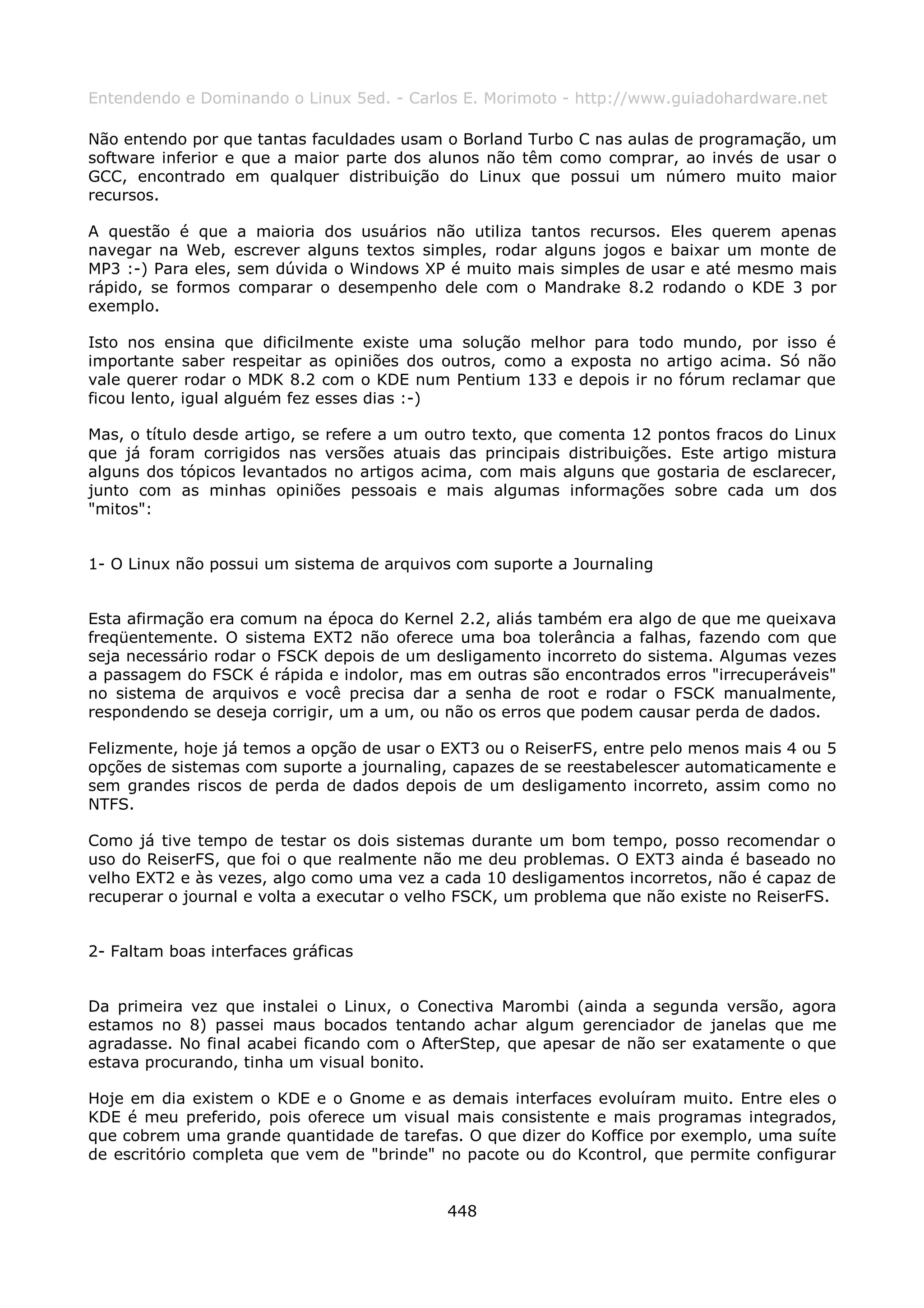 Entendendo e Dominando o Linux 5ed. - Carlos E. Morimoto - http://www.guiadohardware.net

Não entendo por que tantas faculdades usam o Borland Turbo C nas aulas de programação, um
software inferior e que a maior parte dos alunos não têm como comprar, ao invés de usar o
GCC, encontrado em qualquer distribuição do Linux que possui um número muito maior
recursos.

A questão é que a maioria dos usuários não utiliza tantos recursos. Eles querem apenas
navegar na Web, escrever alguns textos simples, rodar alguns jogos e baixar um monte de
MP3 :-) Para eles, sem dúvida o Windows XP é muito mais simples de usar e até mesmo mais
rápido, se formos comparar o desempenho dele com o Mandrake 8.2 rodando o KDE 3 por
exemplo.

Isto nos ensina que dificilmente existe uma solução melhor para todo mundo, por isso é
importante saber respeitar as opiniões dos outros, como a exposta no artigo acima. Só não
vale querer rodar o MDK 8.2 com o KDE num Pentium 133 e depois ir no fórum reclamar que
ficou lento, igual alguém fez esses dias :-)

Mas, o título desde artigo, se refere a um outro texto, que comenta 12 pontos fracos do Linux
que já foram corrigidos nas versões atuais das principais distribuições. Este artigo mistura
alguns dos tópicos levantados no artigos acima, com mais alguns que gostaria de esclarecer,
junto com as minhas opiniões pessoais e mais algumas informações sobre cada um dos
"mitos":


1- O Linux não possui um sistema de arquivos com suporte a Journaling


Esta afirmação era comum na época do Kernel 2.2, aliás também era algo de que me queixava
freqüentemente. O sistema EXT2 não oferece uma boa tolerância a falhas, fazendo com que
seja necessário rodar o FSCK depois de um desligamento incorreto do sistema. Algumas vezes
a passagem do FSCK é rápida e indolor, mas em outras são encontrados erros "irrecuperáveis"
no sistema de arquivos e você precisa dar a senha de root e rodar o FSCK manualmente,
respondendo se deseja corrigir, um a um, ou não os erros que podem causar perda de dados.

Felizmente, hoje já temos a opção de usar o EXT3 ou o ReiserFS, entre pelo menos mais 4 ou 5
opções de sistemas com suporte a journaling, capazes de se reestabelescer automaticamente e
sem grandes riscos de perda de dados depois de um desligamento incorreto, assim como no
NTFS.

Como já tive tempo de testar os dois sistemas durante um bom tempo, posso recomendar o
uso do ReiserFS, que foi o que realmente não me deu problemas. O EXT3 ainda é baseado no
velho EXT2 e às vezes, algo como uma vez a cada 10 desligamentos incorretos, não é capaz de
recuperar o journal e volta a executar o velho FSCK, um problema que não existe no ReiserFS.


2- Faltam boas interfaces gráficas


Da primeira vez que instalei o Linux, o Conectiva Marombi (ainda a segunda versão, agora
estamos no 8) passei maus bocados tentando achar algum gerenciador de janelas que me
agradasse. No final acabei ficando com o AfterStep, que apesar de não ser exatamente o que
estava procurando, tinha um visual bonito.

Hoje em dia existem o KDE e o Gnome e as demais interfaces evoluíram muito. Entre eles o
KDE é meu preferido, pois oferece um visual mais consistente e mais programas integrados,
que cobrem uma grande quantidade de tarefas. O que dizer do Koffice por exemplo, uma suíte
de escritório completa que vem de "brinde" no pacote ou do Kcontrol, que permite configurar


                                            448
 