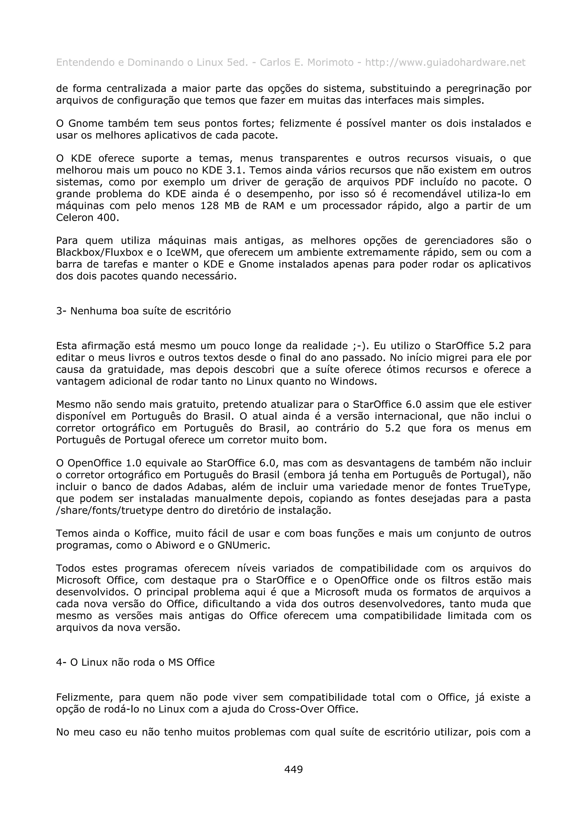 Entendendo e Dominando o Linux 5ed. - Carlos E. Morimoto - http://www.guiadohardware.net

de forma centralizada a maior parte das opções do sistema, substituindo a peregrinação por
arquivos de configuração que temos que fazer em muitas das interfaces mais simples.

O Gnome também tem seus pontos fortes; felizmente é possível manter os dois instalados e
usar os melhores aplicativos de cada pacote.

O KDE oferece suporte a temas, menus transparentes e outros recursos visuais, o que
melhorou mais um pouco no KDE 3.1. Temos ainda vários recursos que não existem em outros
sistemas, como por exemplo um driver de geração de arquivos PDF incluído no pacote. O
grande problema do KDE ainda é o desempenho, por isso só é recomendável utiliza-lo em
máquinas com pelo menos 128 MB de RAM e um processador rápido, algo a partir de um
Celeron 400.

Para quem utiliza máquinas mais antigas, as melhores opções de gerenciadores são o
Blackbox/Fluxbox e o IceWM, que oferecem um ambiente extremamente rápido, sem ou com a
barra de tarefas e manter o KDE e Gnome instalados apenas para poder rodar os aplicativos
dos dois pacotes quando necessário.


3- Nenhuma boa suíte de escritório


Esta afirmação está mesmo um pouco longe da realidade ;-). Eu utilizo o StarOffice 5.2 para
editar o meus livros e outros textos desde o final do ano passado. No início migrei para ele por
causa da gratuidade, mas depois descobri que a suíte oferece ótimos recursos e oferece a
vantagem adicional de rodar tanto no Linux quanto no Windows.

Mesmo não sendo mais gratuito, pretendo atualizar para o StarOffice 6.0 assim que ele estiver
disponível em Português do Brasil. O atual ainda é a versão internacional, que não inclui o
corretor ortográfico em Português do Brasil, ao contrário do 5.2 que fora os menus em
Português de Portugal oferece um corretor muito bom.

O OpenOffice 1.0 equivale ao StarOffice 6.0, mas com as desvantagens de também não incluir
o corretor ortográfico em Português do Brasil (embora já tenha em Português de Portugal), não
incluir o banco de dados Adabas, além de incluir uma variedade menor de fontes TrueType,
que podem ser instaladas manualmente depois, copiando as fontes desejadas para a pasta
/share/fonts/truetype dentro do diretório de instalação.

Temos ainda o Koffice, muito fácil de usar e com boas funções e mais um conjunto de outros
programas, como o Abiword e o GNUmeric.

Todos estes programas oferecem níveis variados de compatibilidade com os arquivos do
Microsoft Office, com destaque pra o StarOffice e o OpenOffice onde os filtros estão mais
desenvolvidos. O principal problema aqui é que a Microsoft muda os formatos de arquivos a
cada nova versão do Office, dificultando a vida dos outros desenvolvedores, tanto muda que
mesmo as versões mais antigas do Office oferecem uma compatibilidade limitada com os
arquivos da nova versão.


4- O Linux não roda o MS Office


Felizmente, para quem não pode viver sem compatibilidade total com o Office, já existe a
opção de rodá-lo no Linux com a ajuda do Cross-Over Office.

No meu caso eu não tenho muitos problemas com qual suíte de escritório utilizar, pois com a


                                              449
 