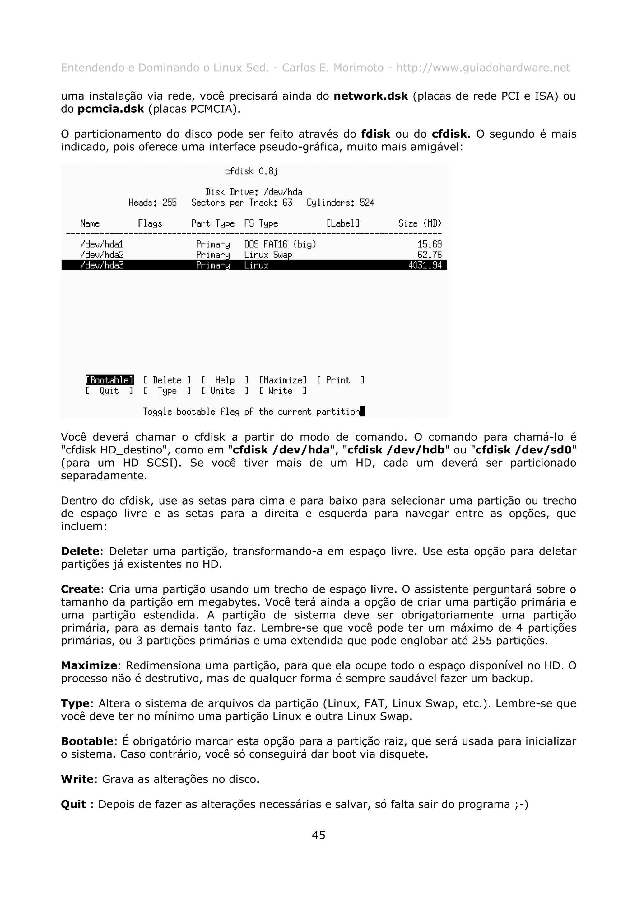 Entendendo e Dominando o Linux 5ed. - Carlos E. Morimoto - http://www.guiadohardware.net

uma instalação via rede, você precisará ainda do network.dsk (placas de rede PCI e ISA) ou
do pcmcia.dsk (placas PCMCIA).

O particionamento do disco pode ser feito através do fdisk ou do cfdisk. O segundo é mais
indicado, pois oferece uma interface pseudo-gráfica, muito mais amigável:




Você deverá chamar o cfdisk a partir do modo de comando. O comando para chamá-lo é
"cfdisk HD_destino", como em "cfdisk /dev/hda", "cfdisk /dev/hdb" ou "cfdisk /dev/sd0"
(para um HD SCSI). Se você tiver mais de um HD, cada um deverá ser particionado
separadamente.

Dentro do cfdisk, use as setas para cima e para baixo para selecionar uma partição ou trecho
de espaço livre e as setas para a direita e esquerda para navegar entre as opções, que
incluem:

Delete: Deletar uma partição, transformando-a em espaço livre. Use esta opção para deletar
partições já existentes no HD.

Create: Cria uma partição usando um trecho de espaço livre. O assistente perguntará sobre o
tamanho da partição em megabytes. Você terá ainda a opção de criar uma partição primária e
uma partição estendida. A partição de sistema deve ser obrigatoriamente uma partição
primária, para as demais tanto faz. Lembre-se que você pode ter um máximo de 4 partições
primárias, ou 3 partições primárias e uma extendida que pode englobar até 255 partições.

Maximize: Redimensiona uma partição, para que ela ocupe todo o espaço disponível no HD. O
processo não é destrutivo, mas de qualquer forma é sempre saudável fazer um backup.

Type: Altera o sistema de arquivos da partição (Linux, FAT, Linux Swap, etc.). Lembre-se que
você deve ter no mínimo uma partição Linux e outra Linux Swap.

Bootable: É obrigatório marcar esta opção para a partição raiz, que será usada para inicializar
o sistema. Caso contrário, você só conseguirá dar boot via disquete.

Write: Grava as alterações no disco.

Quit : Depois de fazer as alterações necessárias e salvar, só falta sair do programa ;-)

                                               45
 