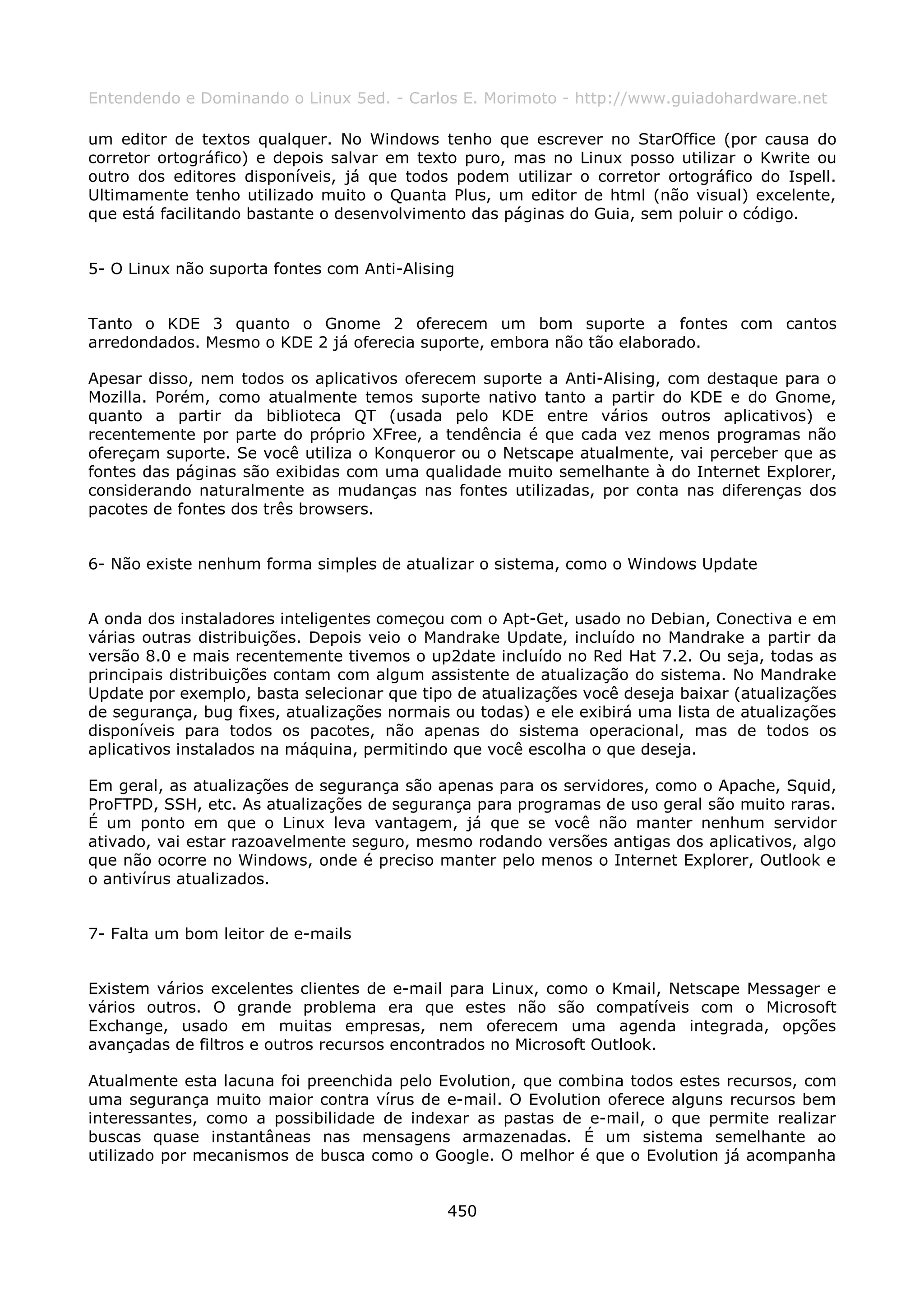 Entendendo e Dominando o Linux 5ed. - Carlos E. Morimoto - http://www.guiadohardware.net

um editor de textos qualquer. No Windows tenho que escrever no StarOffice (por causa do
corretor ortográfico) e depois salvar em texto puro, mas no Linux posso utilizar o Kwrite ou
outro dos editores disponíveis, já que todos podem utilizar o corretor ortográfico do Ispell.
Ultimamente tenho utilizado muito o Quanta Plus, um editor de html (não visual) excelente,
que está facilitando bastante o desenvolvimento das páginas do Guia, sem poluir o código.


5- O Linux não suporta fontes com Anti-Alising


Tanto o KDE 3 quanto o Gnome 2 oferecem um bom suporte a fontes com cantos
arredondados. Mesmo o KDE 2 já oferecia suporte, embora não tão elaborado.

Apesar disso, nem todos os aplicativos oferecem suporte a Anti-Alising, com destaque para o
Mozilla. Porém, como atualmente temos suporte nativo tanto a partir do KDE e do Gnome,
quanto a partir da biblioteca QT (usada pelo KDE entre vários outros aplicativos) e
recentemente por parte do próprio XFree, a tendência é que cada vez menos programas não
ofereçam suporte. Se você utiliza o Konqueror ou o Netscape atualmente, vai perceber que as
fontes das páginas são exibidas com uma qualidade muito semelhante à do Internet Explorer,
considerando naturalmente as mudanças nas fontes utilizadas, por conta nas diferenças dos
pacotes de fontes dos três browsers.


6- Não existe nenhum forma simples de atualizar o sistema, como o Windows Update


A onda dos instaladores inteligentes começou com o Apt-Get, usado no Debian, Conectiva e em
várias outras distribuições. Depois veio o Mandrake Update, incluído no Mandrake a partir da
versão 8.0 e mais recentemente tivemos o up2date incluído no Red Hat 7.2. Ou seja, todas as
principais distribuições contam com algum assistente de atualização do sistema. No Mandrake
Update por exemplo, basta selecionar que tipo de atualizações você deseja baixar (atualizações
de segurança, bug fixes, atualizações normais ou todas) e ele exibirá uma lista de atualizações
disponíveis para todos os pacotes, não apenas do sistema operacional, mas de todos os
aplicativos instalados na máquina, permitindo que você escolha o que deseja.

Em geral, as atualizações de segurança são apenas para os servidores, como o Apache, Squid,
ProFTPD, SSH, etc. As atualizações de segurança para programas de uso geral são muito raras.
É um ponto em que o Linux leva vantagem, já que se você não manter nenhum servidor
ativado, vai estar razoavelmente seguro, mesmo rodando versões antigas dos aplicativos, algo
que não ocorre no Windows, onde é preciso manter pelo menos o Internet Explorer, Outlook e
o antivírus atualizados.


7- Falta um bom leitor de e-mails


Existem vários excelentes clientes de e-mail para Linux, como o Kmail, Netscape Messager e
vários outros. O grande problema era que estes não são compatíveis com o Microsoft
Exchange, usado em muitas empresas, nem oferecem uma agenda integrada, opções
avançadas de filtros e outros recursos encontrados no Microsoft Outlook.

Atualmente esta lacuna foi preenchida pelo Evolution, que combina todos estes recursos, com
uma segurança muito maior contra vírus de e-mail. O Evolution oferece alguns recursos bem
interessantes, como a possibilidade de indexar as pastas de e-mail, o que permite realizar
buscas quase instantâneas nas mensagens armazenadas. É um sistema semelhante ao
utilizado por mecanismos de busca como o Google. O melhor é que o Evolution já acompanha


                                             450
 