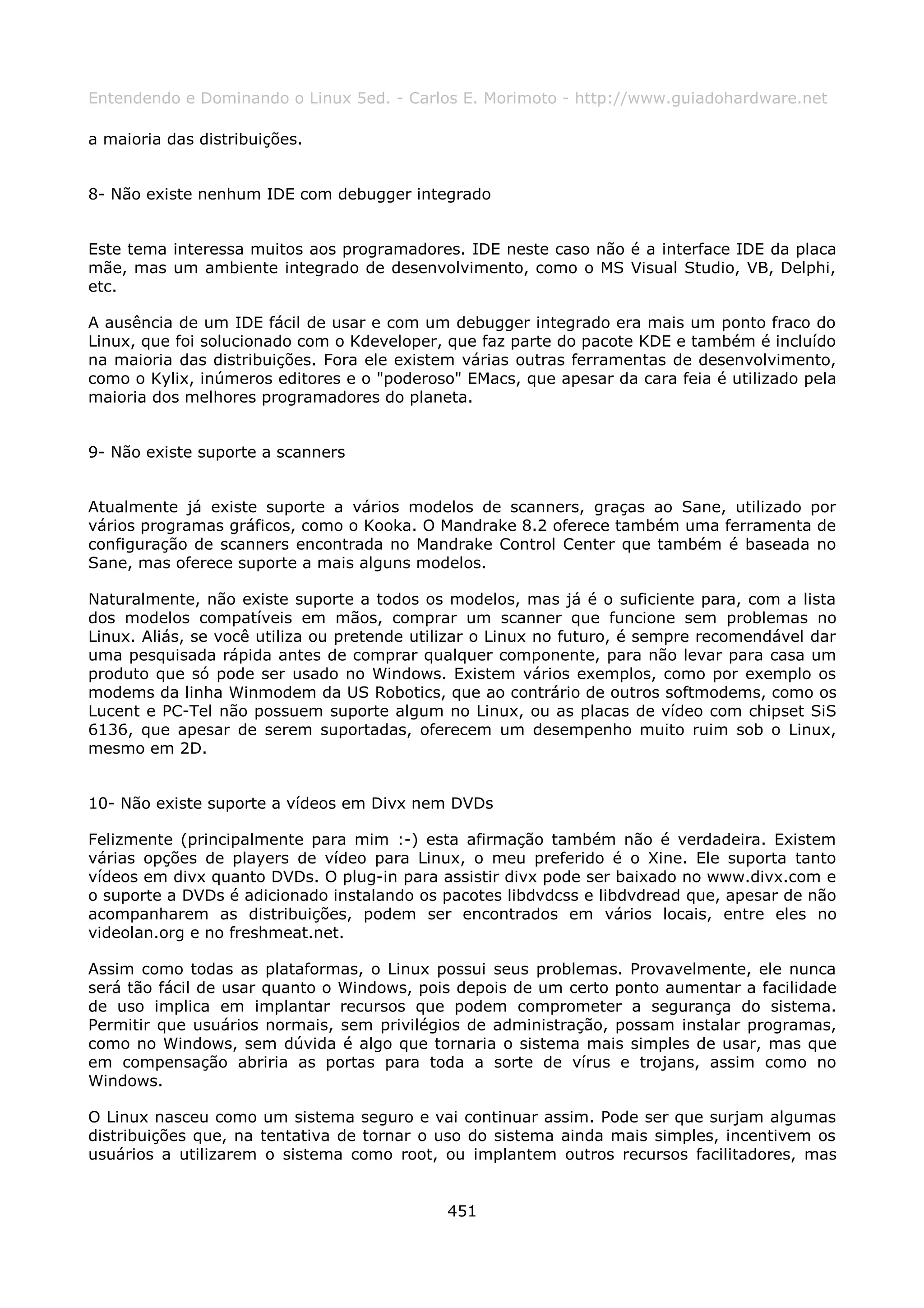 Entendendo e Dominando o Linux 5ed. - Carlos E. Morimoto - http://www.guiadohardware.net

a maioria das distribuições.


8- Não existe nenhum IDE com debugger integrado


Este tema interessa muitos aos programadores. IDE neste caso não é a interface IDE da placa
mãe, mas um ambiente integrado de desenvolvimento, como o MS Visual Studio, VB, Delphi,
etc.

A ausência de um IDE fácil de usar e com um debugger integrado era mais um ponto fraco do
Linux, que foi solucionado com o Kdeveloper, que faz parte do pacote KDE e também é incluído
na maioria das distribuições. Fora ele existem várias outras ferramentas de desenvolvimento,
como o Kylix, inúmeros editores e o "poderoso" EMacs, que apesar da cara feia é utilizado pela
maioria dos melhores programadores do planeta.


9- Não existe suporte a scanners


Atualmente já existe suporte a vários modelos de scanners, graças ao Sane, utilizado por
vários programas gráficos, como o Kooka. O Mandrake 8.2 oferece também uma ferramenta de
configuração de scanners encontrada no Mandrake Control Center que também é baseada no
Sane, mas oferece suporte a mais alguns modelos.

Naturalmente, não existe suporte a todos os modelos, mas já é o suficiente para, com a lista
dos modelos compatíveis em mãos, comprar um scanner que funcione sem problemas no
Linux. Aliás, se você utiliza ou pretende utilizar o Linux no futuro, é sempre recomendável dar
uma pesquisada rápida antes de comprar qualquer componente, para não levar para casa um
produto que só pode ser usado no Windows. Existem vários exemplos, como por exemplo os
modems da linha Winmodem da US Robotics, que ao contrário de outros softmodems, como os
Lucent e PC-Tel não possuem suporte algum no Linux, ou as placas de vídeo com chipset SiS
6136, que apesar de serem suportadas, oferecem um desempenho muito ruim sob o Linux,
mesmo em 2D.


10- Não existe suporte a vídeos em Divx nem DVDs

Felizmente (principalmente para mim :-) esta afirmação também não é verdadeira. Existem
várias opções de players de vídeo para Linux, o meu preferido é o Xine. Ele suporta tanto
vídeos em divx quanto DVDs. O plug-in para assistir divx pode ser baixado no www.divx.com e
o suporte a DVDs é adicionado instalando os pacotes libdvdcss e libdvdread que, apesar de não
acompanharem as distribuições, podem ser encontrados em vários locais, entre eles no
videolan.org e no freshmeat.net.

Assim como todas as plataformas, o Linux possui seus problemas. Provavelmente, ele nunca
será tão fácil de usar quanto o Windows, pois depois de um certo ponto aumentar a facilidade
de uso implica em implantar recursos que podem comprometer a segurança do sistema.
Permitir que usuários normais, sem privilégios de administração, possam instalar programas,
como no Windows, sem dúvida é algo que tornaria o sistema mais simples de usar, mas que
em compensação abriria as portas para toda a sorte de vírus e trojans, assim como no
Windows.

O Linux nasceu como um sistema seguro e vai continuar assim. Pode ser que surjam algumas
distribuições que, na tentativa de tornar o uso do sistema ainda mais simples, incentivem os
usuários a utilizarem o sistema como root, ou implantem outros recursos facilitadores, mas


                                             451
 