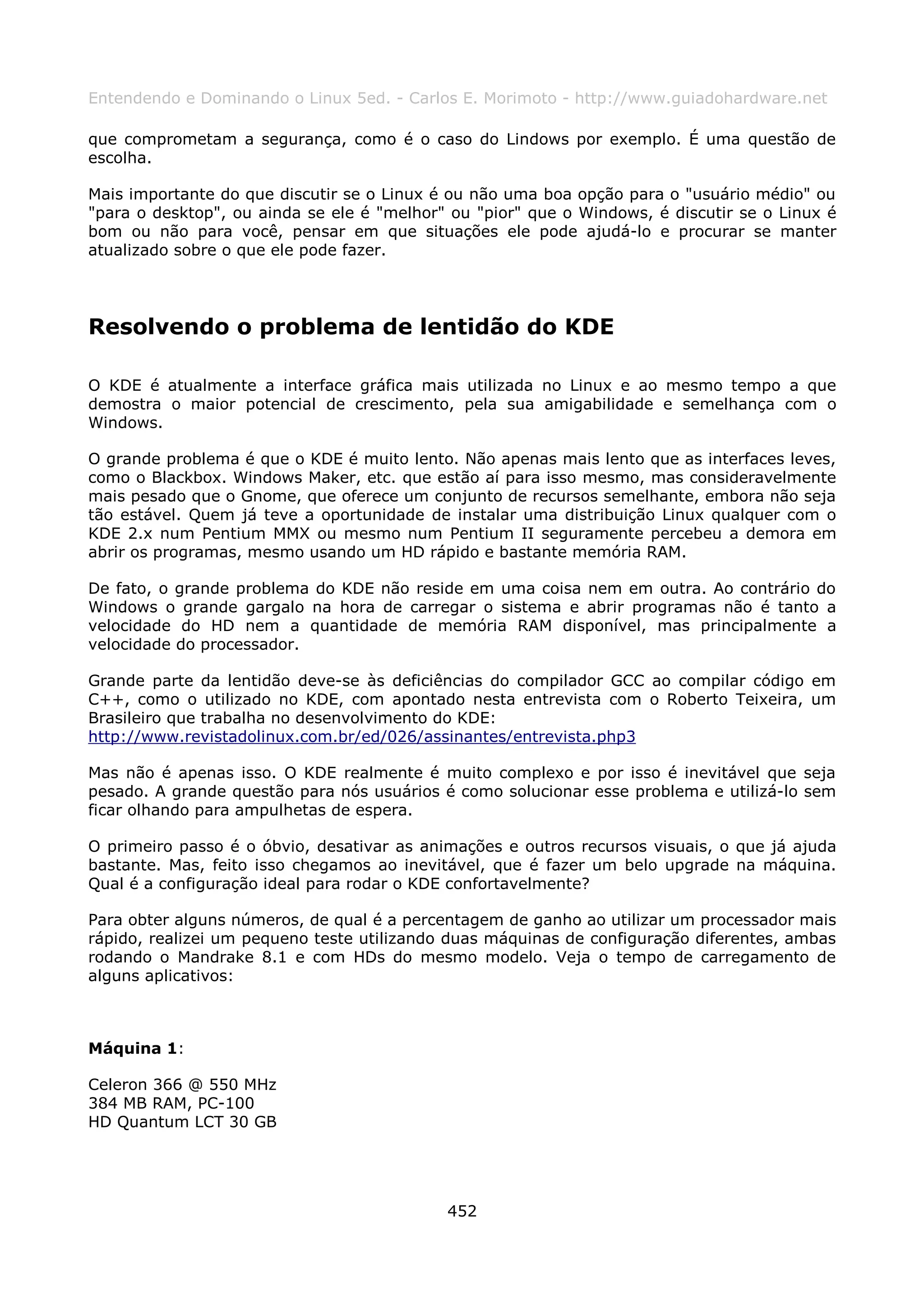 Entendendo e Dominando o Linux 5ed. - Carlos E. Morimoto - http://www.guiadohardware.net

que comprometam a segurança, como é o caso do Lindows por exemplo. É uma questão de
escolha.

Mais importante do que discutir se o Linux é ou não uma boa opção para o "usuário médio" ou
"para o desktop", ou ainda se ele é "melhor" ou "pior" que o Windows, é discutir se o Linux é
bom ou não para você, pensar em que situações ele pode ajudá-lo e procurar se manter
atualizado sobre o que ele pode fazer.




Resolvendo o problema de lentidão do KDE

O KDE é atualmente a interface gráfica mais utilizada no Linux e ao mesmo tempo a que
demostra o maior potencial de crescimento, pela sua amigabilidade e semelhança com o
Windows.

O grande problema é que o KDE é muito lento. Não apenas mais lento que as interfaces leves,
como o Blackbox. Windows Maker, etc. que estão aí para isso mesmo, mas consideravelmente
mais pesado que o Gnome, que oferece um conjunto de recursos semelhante, embora não seja
tão estável. Quem já teve a oportunidade de instalar uma distribuição Linux qualquer com o
KDE 2.x num Pentium MMX ou mesmo num Pentium II seguramente percebeu a demora em
abrir os programas, mesmo usando um HD rápido e bastante memória RAM.

De fato, o grande problema do KDE não reside em uma coisa nem em outra. Ao contrário do
Windows o grande gargalo na hora de carregar o sistema e abrir programas não é tanto a
velocidade do HD nem a quantidade de memória RAM disponível, mas principalmente a
velocidade do processador.

Grande parte da lentidão deve-se às deficiências do compilador GCC ao compilar código em
C++, como o utilizado no KDE, com apontado nesta entrevista com o Roberto Teixeira, um
Brasileiro que trabalha no desenvolvimento do KDE:
http://www.revistadolinux.com.br/ed/026/assinantes/entrevista.php3

Mas não é apenas isso. O KDE realmente é muito complexo e por isso é inevitável que seja
pesado. A grande questão para nós usuários é como solucionar esse problema e utilizá-lo sem
ficar olhando para ampulhetas de espera.

O primeiro passo é o óbvio, desativar as animações e outros recursos visuais, o que já ajuda
bastante. Mas, feito isso chegamos ao inevitável, que é fazer um belo upgrade na máquina.
Qual é a configuração ideal para rodar o KDE confortavelmente?

Para obter alguns números, de qual é a percentagem de ganho ao utilizar um processador mais
rápido, realizei um pequeno teste utilizando duas máquinas de configuração diferentes, ambas
rodando o Mandrake 8.1 e com HDs do mesmo modelo. Veja o tempo de carregamento de
alguns aplicativos:



Máquina 1:

Celeron 366 @ 550 MHz
384 MB RAM, PC-100
HD Quantum LCT 30 GB




                                            452
 