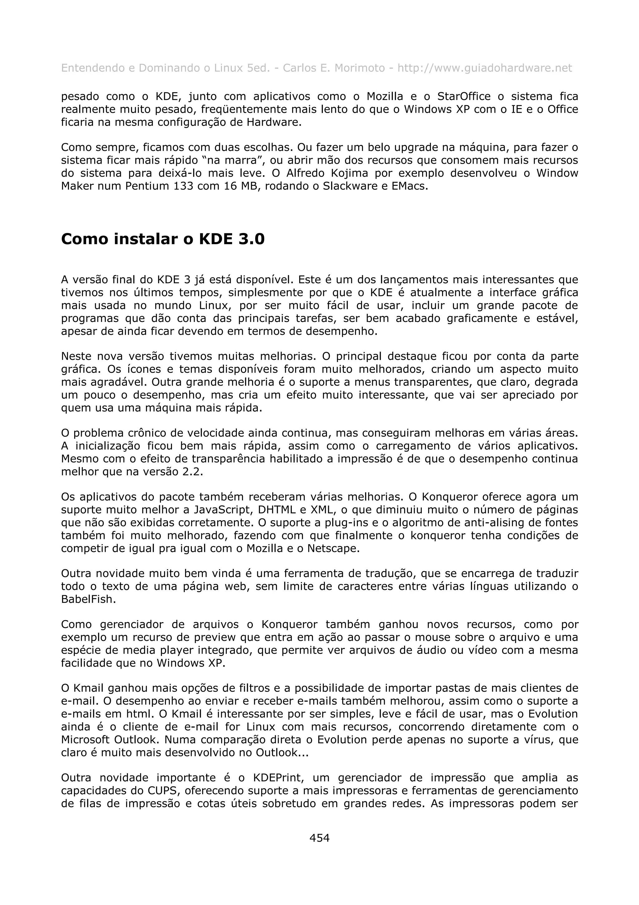 Entendendo e Dominando o Linux 5ed. - Carlos E. Morimoto - http://www.guiadohardware.net

pesado como o KDE, junto com aplicativos como o Mozilla e o StarOffice o sistema fica
realmente muito pesado, freqüentemente mais lento do que o Windows XP com o IE e o Office
ficaria na mesma configuração de Hardware.

Como sempre, ficamos com duas escolhas. Ou fazer um belo upgrade na máquina, para fazer o
sistema ficar mais rápido “na marra”, ou abrir mão dos recursos que consomem mais recursos
do sistema para deixá-lo mais leve. O Alfredo Kojima por exemplo desenvolveu o Window
Maker num Pentium 133 com 16 MB, rodando o Slackware e EMacs.




Como instalar o KDE 3.0

A versão final do KDE 3 já está disponível. Este é um dos lançamentos mais interessantes que
tivemos nos últimos tempos, simplesmente por que o KDE é atualmente a interface gráfica
mais usada no mundo Linux, por ser muito fácil de usar, incluir um grande pacote de
programas que dão conta das principais tarefas, ser bem acabado graficamente e estável,
apesar de ainda ficar devendo em termos de desempenho.

Neste nova versão tivemos muitas melhorias. O principal destaque ficou por conta da parte
gráfica. Os ícones e temas disponíveis foram muito melhorados, criando um aspecto muito
mais agradável. Outra grande melhoria é o suporte a menus transparentes, que claro, degrada
um pouco o desempenho, mas cria um efeito muito interessante, que vai ser apreciado por
quem usa uma máquina mais rápida.

O problema crônico de velocidade ainda continua, mas conseguiram melhoras em várias áreas.
A inicialização ficou bem mais rápida, assim como o carregamento de vários aplicativos.
Mesmo com o efeito de transparência habilitado a impressão é de que o desempenho continua
melhor que na versão 2.2.

Os aplicativos do pacote também receberam várias melhorias. O Konqueror oferece agora um
suporte muito melhor a JavaScript, DHTML e XML, o que diminuiu muito o número de páginas
que não são exibidas corretamente. O suporte a plug-ins e o algoritmo de anti-alising de fontes
também foi muito melhorado, fazendo com que finalmente o konqueror tenha condições de
competir de igual pra igual com o Mozilla e o Netscape.

Outra novidade muito bem vinda é uma ferramenta de tradução, que se encarrega de traduzir
todo o texto de uma página web, sem limite de caracteres entre várias línguas utilizando o
BabelFish.

Como gerenciador de arquivos o Konqueror também ganhou novos recursos, como por
exemplo um recurso de preview que entra em ação ao passar o mouse sobre o arquivo e uma
espécie de media player integrado, que permite ver arquivos de áudio ou vídeo com a mesma
facilidade que no Windows XP.

O Kmail ganhou mais opções de filtros e a possibilidade de importar pastas de mais clientes de
e-mail. O desempenho ao enviar e receber e-mails também melhorou, assim como o suporte a
e-mails em html. O Kmail é interessante por ser simples, leve e fácil de usar, mas o Evolution
ainda é o cliente de e-mail for Linux com mais recursos, concorrendo diretamente com o
Microsoft Outlook. Numa comparação direta o Evolution perde apenas no suporte a vírus, que
claro é muito mais desenvolvido no Outlook...

Outra novidade importante é o KDEPrint, um gerenciador de impressão que amplia as
capacidades do CUPS, oferecendo suporte a mais impressoras e ferramentas de gerenciamento
de filas de impressão e cotas úteis sobretudo em grandes redes. As impressoras podem ser


                                             454
 