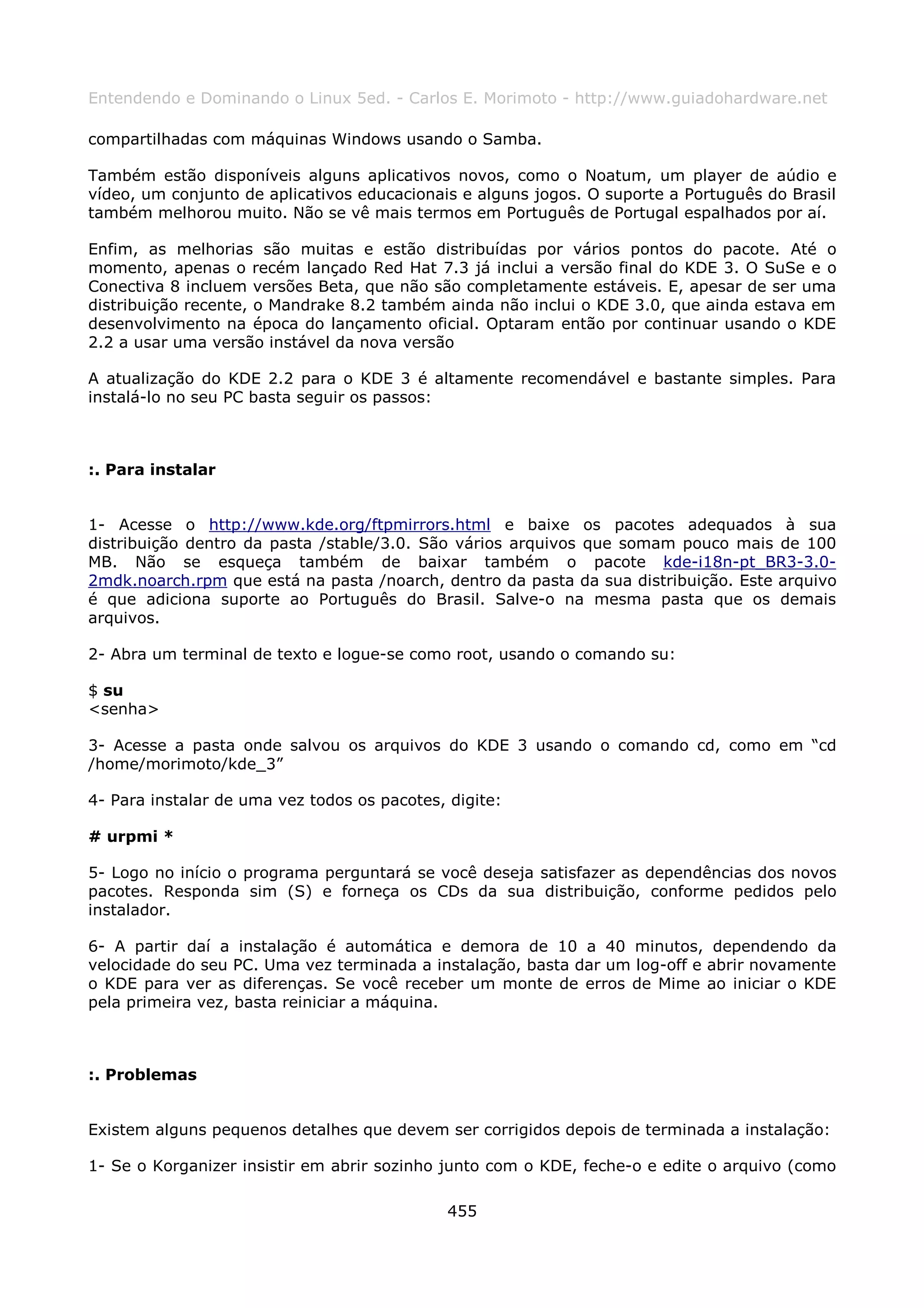 Entendendo e Dominando o Linux 5ed. - Carlos E. Morimoto - http://www.guiadohardware.net

compartilhadas com máquinas Windows usando o Samba.

Também estão disponíveis alguns aplicativos novos, como o Noatum, um player de aúdio e
vídeo, um conjunto de aplicativos educacionais e alguns jogos. O suporte a Português do Brasil
também melhorou muito. Não se vê mais termos em Português de Portugal espalhados por aí.

Enfim, as melhorias são muitas e estão distribuídas por vários pontos do pacote. Até o
momento, apenas o recém lançado Red Hat 7.3 já inclui a versão final do KDE 3. O SuSe e o
Conectiva 8 incluem versões Beta, que não são completamente estáveis. E, apesar de ser uma
distribuição recente, o Mandrake 8.2 também ainda não inclui o KDE 3.0, que ainda estava em
desenvolvimento na época do lançamento oficial. Optaram então por continuar usando o KDE
2.2 a usar uma versão instável da nova versão

A atualização do KDE 2.2 para o KDE 3 é altamente recomendável e bastante simples. Para
instalá-lo no seu PC basta seguir os passos:



:. Para instalar


1- Acesse o http://www.kde.org/ftpmirrors.html e baixe os pacotes adequados à sua
distribuição dentro da pasta /stable/3.0. São vários arquivos que somam pouco mais de 100
MB. Não se esqueça também de baixar também o pacote kde-i18n-pt_BR3-3.0-
2mdk.noarch.rpm que está na pasta /noarch, dentro da pasta da sua distribuição. Este arquivo
é que adiciona suporte ao Português do Brasil. Salve-o na mesma pasta que os demais
arquivos.

2- Abra um terminal de texto e logue-se como root, usando o comando su:

$ su
<senha>

3- Acesse a pasta onde salvou os arquivos do KDE 3 usando o comando cd, como em “cd
/home/morimoto/kde_3”

4- Para instalar de uma vez todos os pacotes, digite:

# urpmi *

5- Logo no início o programa perguntará se você deseja satisfazer as dependências dos novos
pacotes. Responda sim (S) e forneça os CDs da sua distribuição, conforme pedidos pelo
instalador.

6- A partir daí a instalação é automática e demora de 10 a 40 minutos, dependendo da
velocidade do seu PC. Uma vez terminada a instalação, basta dar um log-off e abrir novamente
o KDE para ver as diferenças. Se você receber um monte de erros de Mime ao iniciar o KDE
pela primeira vez, basta reiniciar a máquina.



:. Problemas


Existem alguns pequenos detalhes que devem ser corrigidos depois de terminada a instalação:

1- Se o Korganizer insistir em abrir sozinho junto com o KDE, feche-o e edite o arquivo (como

                                              455
 