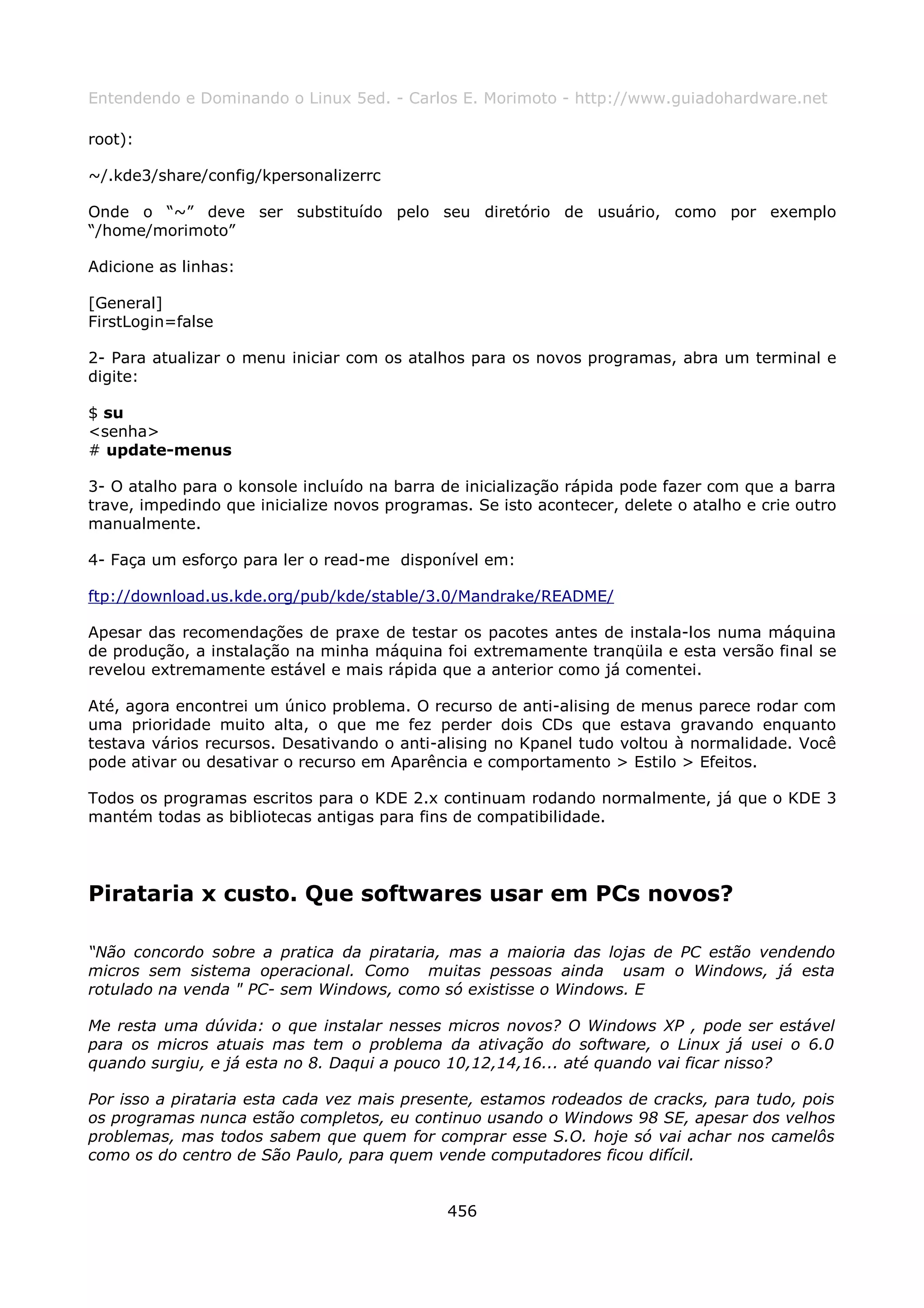Entendendo e Dominando o Linux 5ed. - Carlos E. Morimoto - http://www.guiadohardware.net

root):

~/.kde3/share/config/kpersonalizerrc

Onde o “~” deve ser substituído pelo seu diretório de usuário, como por exemplo
“/home/morimoto”

Adicione as linhas:

[General]
FirstLogin=false

2- Para atualizar o menu iniciar com os atalhos para os novos programas, abra um terminal e
digite:

$ su
<senha>
# update-menus

3- O atalho para o konsole incluído na barra de inicialização rápida pode fazer com que a barra
trave, impedindo que inicialize novos programas. Se isto acontecer, delete o atalho e crie outro
manualmente.

4- Faça um esforço para ler o read-me disponível em:

ftp://download.us.kde.org/pub/kde/stable/3.0/Mandrake/README/

Apesar das recomendações de praxe de testar os pacotes antes de instala-los numa máquina
de produção, a instalação na minha máquina foi extremamente tranqüila e esta versão final se
revelou extremamente estável e mais rápida que a anterior como já comentei.

Até, agora encontrei um único problema. O recurso de anti-alising de menus parece rodar com
uma prioridade muito alta, o que me fez perder dois CDs que estava gravando enquanto
testava vários recursos. Desativando o anti-alising no Kpanel tudo voltou à normalidade. Você
pode ativar ou desativar o recurso em Aparência e comportamento > Estilo > Efeitos.

Todos os programas escritos para o KDE 2.x continuam rodando normalmente, já que o KDE 3
mantém todas as bibliotecas antigas para fins de compatibilidade.




Pirataria x custo. Que softwares usar em PCs novos?

“Não concordo sobre a pratica da pirataria, mas a maioria das lojas de PC estão vendendo
micros sem sistema operacional. Como muitas pessoas ainda usam o Windows, já esta
rotulado na venda " PC- sem Windows, como só existisse o Windows. E

Me resta uma dúvida: o que instalar nesses micros novos? O Windows XP , pode ser estável
para os micros atuais mas tem o problema da ativação do software, o Linux já usei o 6.0
quando surgiu, e já esta no 8. Daqui a pouco 10,12,14,16... até quando vai ficar nisso?

Por isso a pirataria esta cada vez mais presente, estamos rodeados de cracks, para tudo, pois
os programas nunca estão completos, eu continuo usando o Windows 98 SE, apesar dos velhos
problemas, mas todos sabem que quem for comprar esse S.O. hoje só vai achar nos camelôs
como os do centro de São Paulo, para quem vende computadores ficou difícil.


                                              456
 