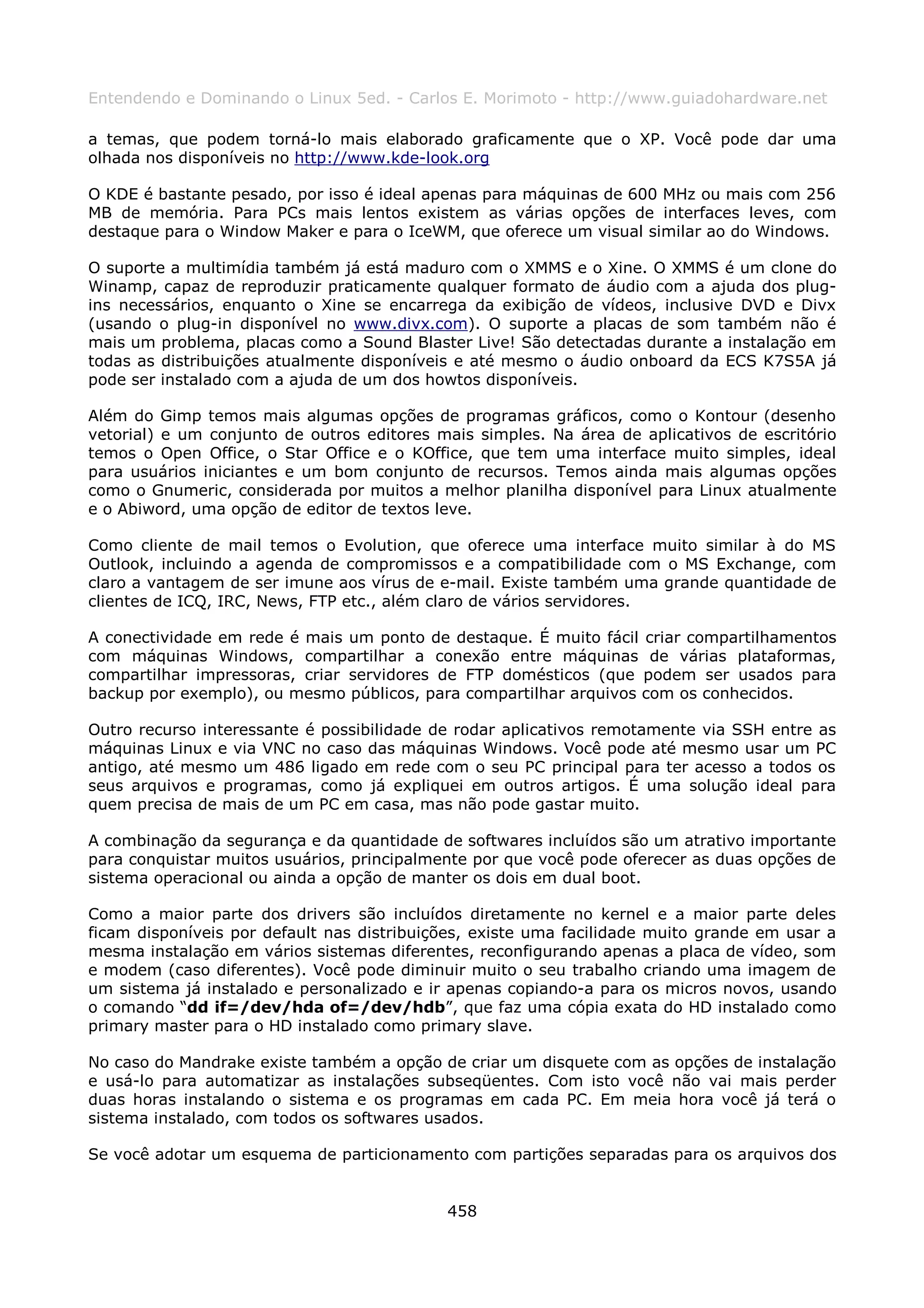 Entendendo e Dominando o Linux 5ed. - Carlos E. Morimoto - http://www.guiadohardware.net

a temas, que podem torná-lo mais elaborado graficamente que o XP. Você pode dar uma
olhada nos disponíveis no http://www.kde-look.org

O KDE é bastante pesado, por isso é ideal apenas para máquinas de 600 MHz ou mais com 256
MB de memória. Para PCs mais lentos existem as várias opções de interfaces leves, com
destaque para o Window Maker e para o IceWM, que oferece um visual similar ao do Windows.

O suporte a multimídia também já está maduro com o XMMS e o Xine. O XMMS é um clone do
Winamp, capaz de reproduzir praticamente qualquer formato de áudio com a ajuda dos plug-
ins necessários, enquanto o Xine se encarrega da exibição de vídeos, inclusive DVD e Divx
(usando o plug-in disponível no www.divx.com). O suporte a placas de som também não é
mais um problema, placas como a Sound Blaster Live! São detectadas durante a instalação em
todas as distribuições atualmente disponíveis e até mesmo o áudio onboard da ECS K7S5A já
pode ser instalado com a ajuda de um dos howtos disponíveis.

Além do Gimp temos mais algumas opções de programas gráficos, como o Kontour (desenho
vetorial) e um conjunto de outros editores mais simples. Na área de aplicativos de escritório
temos o Open Office, o Star Office e o KOffice, que tem uma interface muito simples, ideal
para usuários iniciantes e um bom conjunto de recursos. Temos ainda mais algumas opções
como o Gnumeric, considerada por muitos a melhor planilha disponível para Linux atualmente
e o Abiword, uma opção de editor de textos leve.

Como cliente de mail temos o Evolution, que oferece uma interface muito similar à do MS
Outlook, incluindo a agenda de compromissos e a compatibilidade com o MS Exchange, com
claro a vantagem de ser imune aos vírus de e-mail. Existe também uma grande quantidade de
clientes de ICQ, IRC, News, FTP etc., além claro de vários servidores.

A conectividade em rede é mais um ponto de destaque. É muito fácil criar compartilhamentos
com máquinas Windows, compartilhar a conexão entre máquinas de várias plataformas,
compartilhar impressoras, criar servidores de FTP domésticos (que podem ser usados para
backup por exemplo), ou mesmo públicos, para compartilhar arquivos com os conhecidos.

Outro recurso interessante é possibilidade de rodar aplicativos remotamente via SSH entre as
máquinas Linux e via VNC no caso das máquinas Windows. Você pode até mesmo usar um PC
antigo, até mesmo um 486 ligado em rede com o seu PC principal para ter acesso a todos os
seus arquivos e programas, como já expliquei em outros artigos. É uma solução ideal para
quem precisa de mais de um PC em casa, mas não pode gastar muito.

A combinação da segurança e da quantidade de softwares incluídos são um atrativo importante
para conquistar muitos usuários, principalmente por que você pode oferecer as duas opções de
sistema operacional ou ainda a opção de manter os dois em dual boot.

Como a maior parte dos drivers são incluídos diretamente no kernel e a maior parte deles
ficam disponíveis por default nas distribuições, existe uma facilidade muito grande em usar a
mesma instalação em vários sistemas diferentes, reconfigurando apenas a placa de vídeo, som
e modem (caso diferentes). Você pode diminuir muito o seu trabalho criando uma imagem de
um sistema já instalado e personalizado e ir apenas copiando-a para os micros novos, usando
o comando “dd if=/dev/hda of=/dev/hdb”, que faz uma cópia exata do HD instalado como
primary master para o HD instalado como primary slave.

No caso do Mandrake existe também a opção de criar um disquete com as opções de instalação
e usá-lo para automatizar as instalações subseqüentes. Com isto você não vai mais perder
duas horas instalando o sistema e os programas em cada PC. Em meia hora você já terá o
sistema instalado, com todos os softwares usados.

Se você adotar um esquema de particionamento com partições separadas para os arquivos dos


                                            458
 