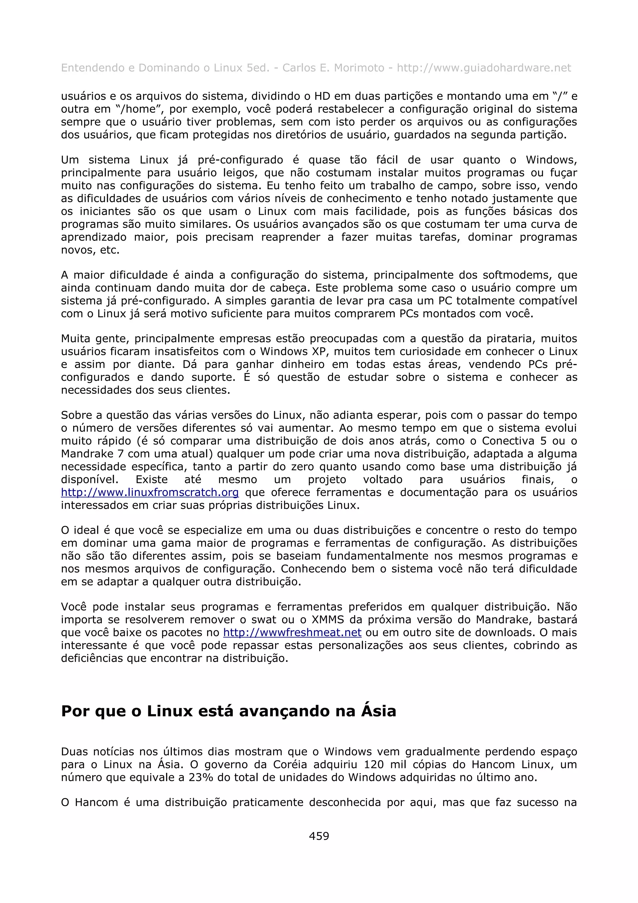 Entendendo e Dominando o Linux 5ed. - Carlos E. Morimoto - http://www.guiadohardware.net

usuários e os arquivos do sistema, dividindo o HD em duas partições e montando uma em “/” e
outra em “/home”, por exemplo, você poderá restabelecer a configuração original do sistema
sempre que o usuário tiver problemas, sem com isto perder os arquivos ou as configurações
dos usuários, que ficam protegidas nos diretórios de usuário, guardados na segunda partição.

Um sistema Linux já pré-configurado é quase tão fácil de usar quanto o Windows,
principalmente para usuário leigos, que não costumam instalar muitos programas ou fuçar
muito nas configurações do sistema. Eu tenho feito um trabalho de campo, sobre isso, vendo
as dificuldades de usuários com vários níveis de conhecimento e tenho notado justamente que
os iniciantes são os que usam o Linux com mais facilidade, pois as funções básicas dos
programas são muito similares. Os usuários avançados são os que costumam ter uma curva de
aprendizado maior, pois precisam reaprender a fazer muitas tarefas, dominar programas
novos, etc.

A maior dificuldade é ainda a configuração do sistema, principalmente dos softmodems, que
ainda continuam dando muita dor de cabeça. Este problema some caso o usuário compre um
sistema já pré-configurado. A simples garantia de levar pra casa um PC totalmente compatível
com o Linux já será motivo suficiente para muitos comprarem PCs montados com você.

Muita gente, principalmente empresas estão preocupadas com a questão da pirataria, muitos
usuários ficaram insatisfeitos com o Windows XP, muitos tem curiosidade em conhecer o Linux
e assim por diante. Dá para ganhar dinheiro em todas estas áreas, vendendo PCs pré-
configurados e dando suporte. É só questão de estudar sobre o sistema e conhecer as
necessidades dos seus clientes.

Sobre a questão das várias versões do Linux, não adianta esperar, pois com o passar do tempo
o número de versões diferentes só vai aumentar. Ao mesmo tempo em que o sistema evolui
muito rápido (é só comparar uma distribuição de dois anos atrás, como o Conectiva 5 ou o
Mandrake 7 com uma atual) qualquer um pode criar uma nova distribuição, adaptada a alguma
necessidade específica, tanto a partir do zero quanto usando como base uma distribuição já
disponível.   Existe   até   mesmo      um    projeto    voltado para    usuários  finais, o
http://www.linuxfromscratch.org que oferece ferramentas e documentação para os usuários
interessados em criar suas próprias distribuições Linux.

O ideal é que você se especialize em uma ou duas distribuições e concentre o resto do tempo
em dominar uma gama maior de programas e ferramentas de configuração. As distribuições
não são tão diferentes assim, pois se baseiam fundamentalmente nos mesmos programas e
nos mesmos arquivos de configuração. Conhecendo bem o sistema você não terá dificuldade
em se adaptar a qualquer outra distribuição.

Você pode instalar seus programas e ferramentas preferidos em qualquer distribuição. Não
importa se resolverem remover o swat ou o XMMS da próxima versão do Mandrake, bastará
que você baixe os pacotes no http://wwwfreshmeat.net ou em outro site de downloads. O mais
interessante é que você pode repassar estas personalizações aos seus clientes, cobrindo as
deficiências que encontrar na distribuição.




Por que o Linux está avançando na Ásia

Duas notícias nos últimos dias mostram que o Windows vem gradualmente perdendo espaço
para o Linux na Ásia. O governo da Coréia adquiriu 120 mil cópias do Hancom Linux, um
número que equivale a 23% do total de unidades do Windows adquiridas no último ano.

O Hancom é uma distribuição praticamente desconhecida por aqui, mas que faz sucesso na


                                            459
 