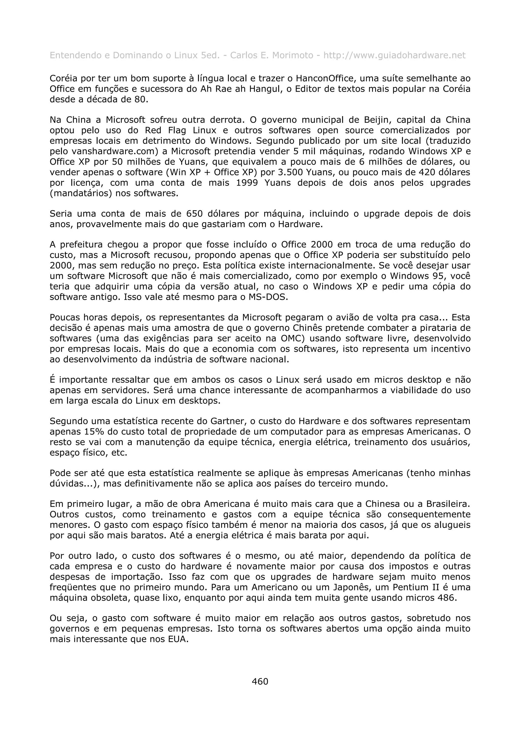Entendendo e Dominando o Linux 5ed. - Carlos E. Morimoto - http://www.guiadohardware.net

Coréia por ter um bom suporte à língua local e trazer o HanconOffice, uma suíte semelhante ao
Office em funções e sucessora do Ah Rae ah Hangul, o Editor de textos mais popular na Coréia
desde a década de 80.

Na China a Microsoft sofreu outra derrota. O governo municipal de Beijin, capital da China
optou pelo uso do Red Flag Linux e outros softwares open source comercializados por
empresas locais em detrimento do Windows. Segundo publicado por um site local (traduzido
pelo vanshardware.com) a Microsoft pretendia vender 5 mil máquinas, rodando Windows XP e
Office XP por 50 milhões de Yuans, que equivalem a pouco mais de 6 milhões de dólares, ou
vender apenas o software (Win XP + Office XP) por 3.500 Yuans, ou pouco mais de 420 dólares
por licença, com uma conta de mais 1999 Yuans depois de dois anos pelos upgrades
(mandatários) nos softwares.

Seria uma conta de mais de 650 dólares por máquina, incluindo o upgrade depois de dois
anos, provavelmente mais do que gastariam com o Hardware.

A prefeitura chegou a propor que fosse incluído o Office 2000 em troca de uma redução do
custo, mas a Microsoft recusou, propondo apenas que o Office XP poderia ser substituído pelo
2000, mas sem redução no preço. Esta política existe internacionalmente. Se você desejar usar
um software Microsoft que não é mais comercializado, como por exemplo o Windows 95, você
teria que adquirir uma cópia da versão atual, no caso o Windows XP e pedir uma cópia do
software antigo. Isso vale até mesmo para o MS-DOS.

Poucas horas depois, os representantes da Microsoft pegaram o avião de volta pra casa... Esta
decisão é apenas mais uma amostra de que o governo Chinês pretende combater a pirataria de
softwares (uma das exigências para ser aceito na OMC) usando software livre, desenvolvido
por empresas locais. Mais do que a economia com os softwares, isto representa um incentivo
ao desenvolvimento da indústria de software nacional.

É importante ressaltar que em ambos os casos o Linux será usado em micros desktop e não
apenas em servidores. Será uma chance interessante de acompanharmos a viabilidade do uso
em larga escala do Linux em desktops.

Segundo uma estatística recente do Gartner, o custo do Hardware e dos softwares representam
apenas 15% do custo total de propriedade de um computador para as empresas Americanas. O
resto se vai com a manutenção da equipe técnica, energia elétrica, treinamento dos usuários,
espaço físico, etc.

Pode ser até que esta estatística realmente se aplique às empresas Americanas (tenho minhas
dúvidas...), mas definitivamente não se aplica aos países do terceiro mundo.

Em primeiro lugar, a mão de obra Americana é muito mais cara que a Chinesa ou a Brasileira.
Outros custos, como treinamento e gastos com a equipe técnica são consequentemente
menores. O gasto com espaço físico também é menor na maioria dos casos, já que os alugueis
por aqui são mais baratos. Até a energia elétrica é mais barata por aqui.

Por outro lado, o custo dos softwares é o mesmo, ou até maior, dependendo da política de
cada empresa e o custo do hardware é novamente maior por causa dos impostos e outras
despesas de importação. Isso faz com que os upgrades de hardware sejam muito menos
freqüentes que no primeiro mundo. Para um Americano ou um Japonês, um Pentium II é uma
máquina obsoleta, quase lixo, enquanto por aqui ainda tem muita gente usando micros 486.

Ou seja, o gasto com software é muito maior em relação aos outros gastos, sobretudo nos
governos e em pequenas empresas. Isto torna os softwares abertos uma opção ainda muito
mais interessante que nos EUA.



                                            460
 