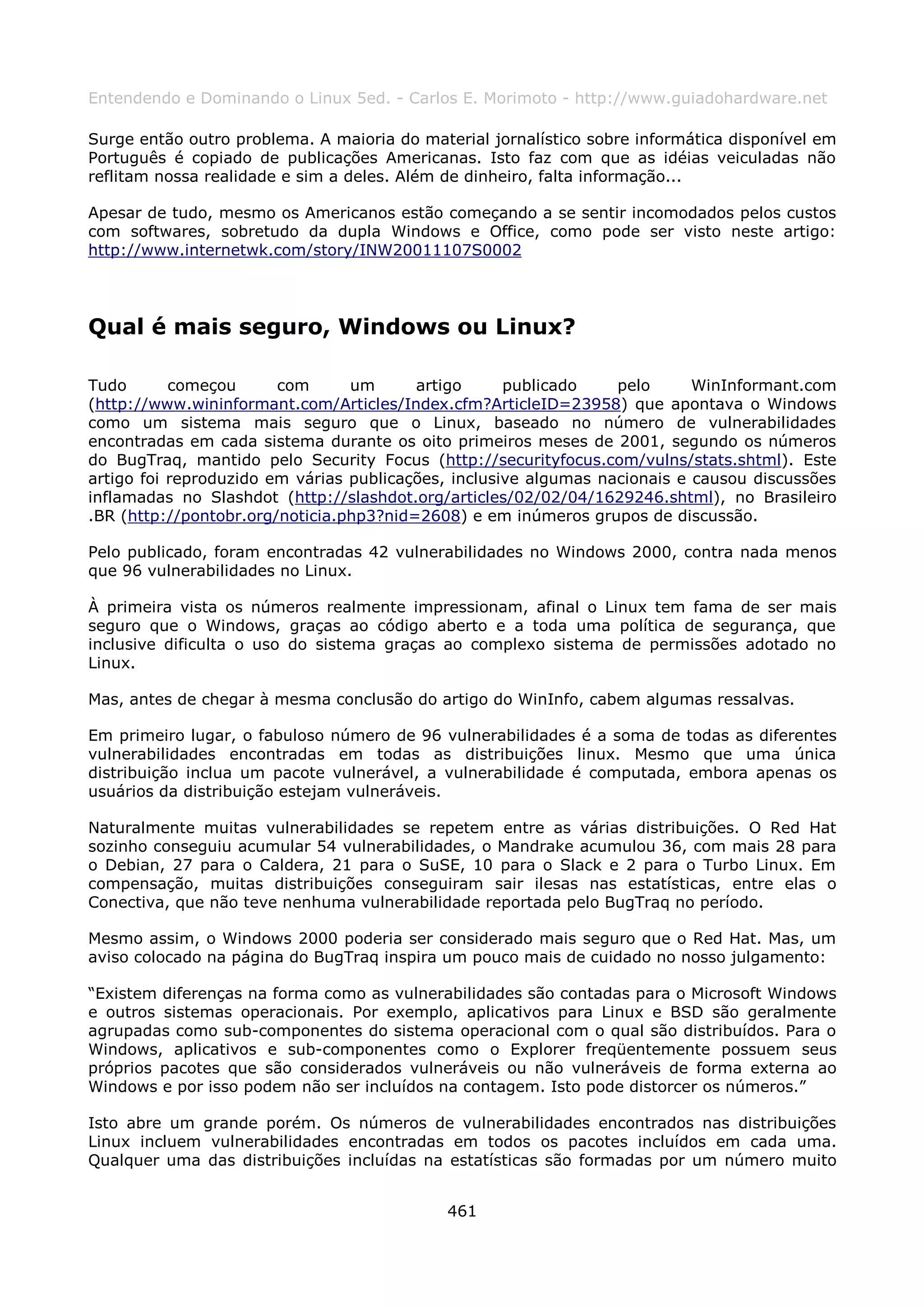 Entendendo e Dominando o Linux 5ed. - Carlos E. Morimoto - http://www.guiadohardware.net

Surge então outro problema. A maioria do material jornalístico sobre informática disponível em
Português é copiado de publicações Americanas. Isto faz com que as idéias veiculadas não
reflitam nossa realidade e sim a deles. Além de dinheiro, falta informação...

Apesar de tudo, mesmo os Americanos estão começando a se sentir incomodados pelos custos
com softwares, sobretudo da dupla Windows e Office, como pode ser visto neste artigo:
http://www.internetwk.com/story/INW20011107S0002




Qual é mais seguro, Windows ou Linux?

Tudo       começou      com      um      artigo      publicado    pelo      WinInformant.com
(http://www.wininformant.com/Articles/Index.cfm?ArticleID=23958) que apontava o Windows
como um sistema mais seguro que o Linux, baseado no número de vulnerabilidades
encontradas em cada sistema durante os oito primeiros meses de 2001, segundo os números
do BugTraq, mantido pelo Security Focus (http://securityfocus.com/vulns/stats.shtml). Este
artigo foi reproduzido em várias publicações, inclusive algumas nacionais e causou discussões
inflamadas no Slashdot (http://slashdot.org/articles/02/02/04/1629246.shtml), no Brasileiro
.BR (http://pontobr.org/noticia.php3?nid=2608) e em inúmeros grupos de discussão.

Pelo publicado, foram encontradas 42 vulnerabilidades no Windows 2000, contra nada menos
que 96 vulnerabilidades no Linux.

À primeira vista os números realmente impressionam, afinal o Linux tem fama de ser mais
seguro que o Windows, graças ao código aberto e a toda uma política de segurança, que
inclusive dificulta o uso do sistema graças ao complexo sistema de permissões adotado no
Linux.

Mas, antes de chegar à mesma conclusão do artigo do WinInfo, cabem algumas ressalvas.

Em primeiro lugar, o fabuloso número de 96 vulnerabilidades é a soma de todas as diferentes
vulnerabilidades encontradas em todas as distribuições linux. Mesmo que uma única
distribuição inclua um pacote vulnerável, a vulnerabilidade é computada, embora apenas os
usuários da distribuição estejam vulneráveis.

Naturalmente muitas vulnerabilidades se repetem entre as várias distribuições. O Red Hat
sozinho conseguiu acumular 54 vulnerabilidades, o Mandrake acumulou 36, com mais 28 para
o Debian, 27 para o Caldera, 21 para o SuSE, 10 para o Slack e 2 para o Turbo Linux. Em
compensação, muitas distribuições conseguiram sair ilesas nas estatísticas, entre elas o
Conectiva, que não teve nenhuma vulnerabilidade reportada pelo BugTraq no período.

Mesmo assim, o Windows 2000 poderia ser considerado mais seguro que o Red Hat. Mas, um
aviso colocado na página do BugTraq inspira um pouco mais de cuidado no nosso julgamento:

“Existem diferenças na forma como as vulnerabilidades são contadas para o Microsoft Windows
e outros sistemas operacionais. Por exemplo, aplicativos para Linux e BSD são geralmente
agrupadas como sub-componentes do sistema operacional com o qual são distribuídos. Para o
Windows, aplicativos e sub-componentes como o Explorer freqüentemente possuem seus
próprios pacotes que são considerados vulneráveis ou não vulneráveis de forma externa ao
Windows e por isso podem não ser incluídos na contagem. Isto pode distorcer os números.”

Isto abre um grande porém. Os números de vulnerabilidades encontrados nas distribuições
Linux incluem vulnerabilidades encontradas em todos os pacotes incluídos em cada uma.
Qualquer uma das distribuições incluídas na estatísticas são formadas por um número muito


                                             461
 
