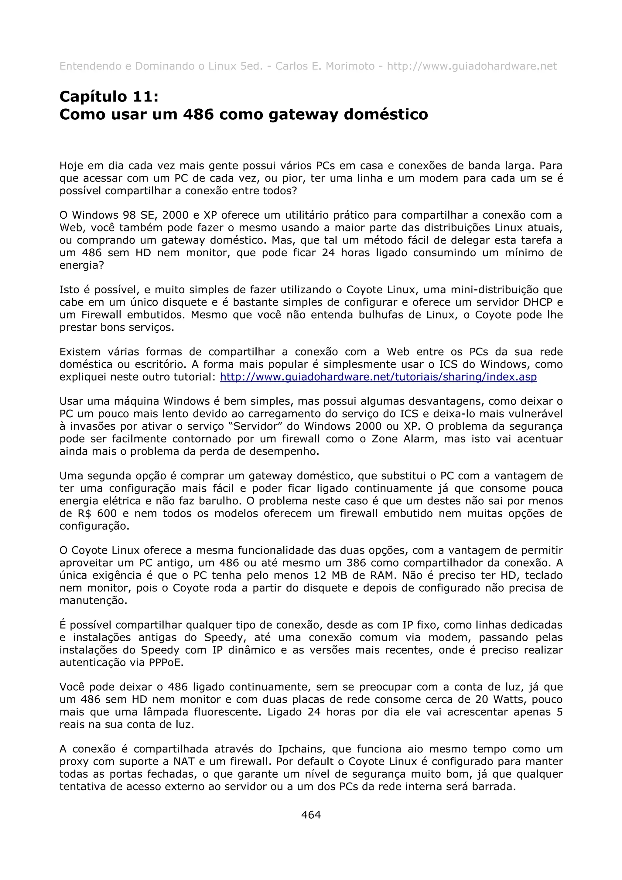 Entendendo e Dominando o Linux 5ed. - Carlos E. Morimoto - http://www.guiadohardware.net


Capítulo 11:
Como usar um 486 como gateway doméstico


Hoje em dia cada vez mais gente possui vários PCs em casa e conexões de banda larga. Para
que acessar com um PC de cada vez, ou pior, ter uma linha e um modem para cada um se é
possível compartilhar a conexão entre todos?

O Windows 98 SE, 2000 e XP oferece um utilitário prático para compartilhar a conexão com a
Web, você também pode fazer o mesmo usando a maior parte das distribuições Linux atuais,
ou comprando um gateway doméstico. Mas, que tal um método fácil de delegar esta tarefa a
um 486 sem HD nem monitor, que pode ficar 24 horas ligado consumindo um mínimo de
energia?

Isto é possível, e muito simples de fazer utilizando o Coyote Linux, uma mini-distribuição que
cabe em um único disquete e é bastante simples de configurar e oferece um servidor DHCP e
um Firewall embutidos. Mesmo que você não entenda bulhufas de Linux, o Coyote pode lhe
prestar bons serviços.

Existem várias formas de compartilhar a conexão com a Web entre os PCs da sua rede
doméstica ou escritório. A forma mais popular é simplesmente usar o ICS do Windows, como
expliquei neste outro tutorial: http://www.guiadohardware.net/tutoriais/sharing/index.asp

Usar uma máquina Windows é bem simples, mas possui algumas desvantagens, como deixar o
PC um pouco mais lento devido ao carregamento do serviço do ICS e deixa-lo mais vulnerável
à invasões por ativar o serviço “Servidor” do Windows 2000 ou XP. O problema da segurança
pode ser facilmente contornado por um firewall como o Zone Alarm, mas isto vai acentuar
ainda mais o problema da perda de desempenho.

Uma segunda opção é comprar um gateway doméstico, que substitui o PC com a vantagem de
ter uma configuração mais fácil e poder ficar ligado continuamente já que consome pouca
energia elétrica e não faz barulho. O problema neste caso é que um destes não sai por menos
de R$ 600 e nem todos os modelos oferecem um firewall embutido nem muitas opções de
configuração.

O Coyote Linux oferece a mesma funcionalidade das duas opções, com a vantagem de permitir
aproveitar um PC antigo, um 486 ou até mesmo um 386 como compartilhador da conexão. A
única exigência é que o PC tenha pelo menos 12 MB de RAM. Não é preciso ter HD, teclado
nem monitor, pois o Coyote roda a partir do disquete e depois de configurado não precisa de
manutenção.

É possível compartilhar qualquer tipo de conexão, desde as com IP fixo, como linhas dedicadas
e instalações antigas do Speedy, até uma conexão comum via modem, passando pelas
instalações do Speedy com IP dinâmico e as versões mais recentes, onde é preciso realizar
autenticação via PPPoE.

Você pode deixar o 486 ligado continuamente, sem se preocupar com a conta de luz, já que
um 486 sem HD nem monitor e com duas placas de rede consome cerca de 20 Watts, pouco
mais que uma lâmpada fluorescente. Ligado 24 horas por dia ele vai acrescentar apenas 5
reais na sua conta de luz.

A conexão é compartilhada através do Ipchains, que funciona aio mesmo tempo como um
proxy com suporte a NAT e um firewall. Por default o Coyote Linux é configurado para manter
todas as portas fechadas, o que garante um nível de segurança muito bom, já que qualquer
tentativa de acesso externo ao servidor ou a um dos PCs da rede interna será barrada.

                                             464
 