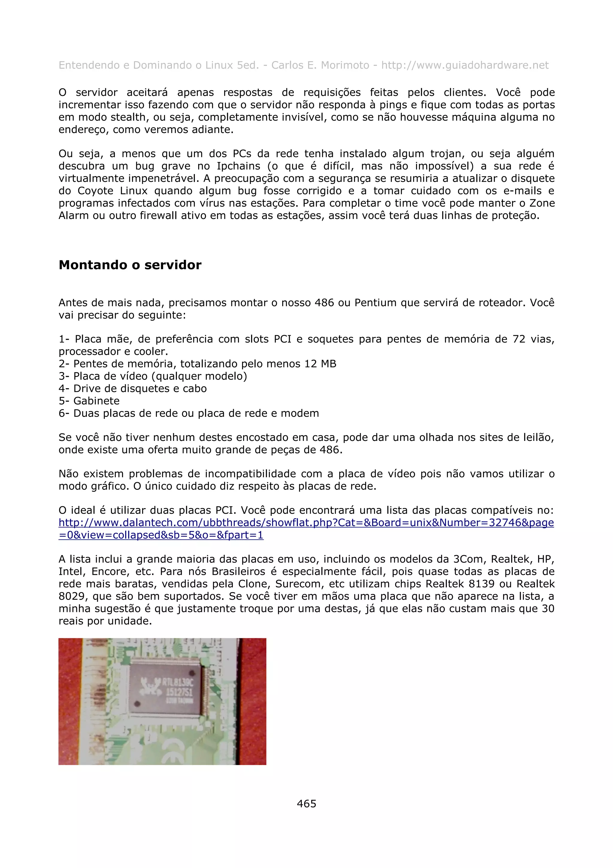 Entendendo e Dominando o Linux 5ed. - Carlos E. Morimoto - http://www.guiadohardware.net

O servidor aceitará apenas respostas de requisições feitas pelos clientes. Você pode
incrementar isso fazendo com que o servidor não responda à pings e fique com todas as portas
em modo stealth, ou seja, completamente invisível, como se não houvesse máquina alguma no
endereço, como veremos adiante.

Ou seja, a menos que um dos PCs da rede tenha instalado algum trojan, ou seja alguém
descubra um bug grave no Ipchains (o que é difícil, mas não impossível) a sua rede é
virtualmente impenetrável. A preocupação com a segurança se resumiria a atualizar o disquete
do Coyote Linux quando algum bug fosse corrigido e a tomar cuidado com os e-mails e
programas infectados com vírus nas estações. Para completar o time você pode manter o Zone
Alarm ou outro firewall ativo em todas as estações, assim você terá duas linhas de proteção.



Montando o servidor

Antes de mais nada, precisamos montar o nosso 486 ou Pentium que servirá de roteador. Você
vai precisar do seguinte:

1- Placa mãe, de preferência com slots PCI e soquetes para pentes de memória de 72 vias,
processador e cooler.
2- Pentes de memória, totalizando pelo menos 12 MB
3- Placa de vídeo (qualquer modelo)
4- Drive de disquetes e cabo
5- Gabinete
6- Duas placas de rede ou placa de rede e modem

Se você não tiver nenhum destes encostado em casa, pode dar uma olhada nos sites de leilão,
onde existe uma oferta muito grande de peças de 486.

Não existem problemas de incompatibilidade com a placa de vídeo pois não vamos utilizar o
modo gráfico. O único cuidado diz respeito às placas de rede.

O ideal é utilizar duas placas PCI. Você pode encontrará uma lista das placas compatíveis no:
http://www.dalantech.com/ubbthreads/showflat.php?Cat=&Board=unix&Number=32746&page
=0&view=collapsed&sb=5&o=&fpart=1

A lista inclui a grande maioria das placas em uso, incluindo os modelos da 3Com, Realtek, HP,
Intel, Encore, etc. Para nós Brasileiros é especialmente fácil, pois quase todas as placas de
rede mais baratas, vendidas pela Clone, Surecom, etc utilizam chips Realtek 8139 ou Realtek
8029, que são bem suportados. Se você tiver em mãos uma placa que não aparece na lista, a
minha sugestão é que justamente troque por uma destas, já que elas não custam mais que 30
reais por unidade.




                                            465
 