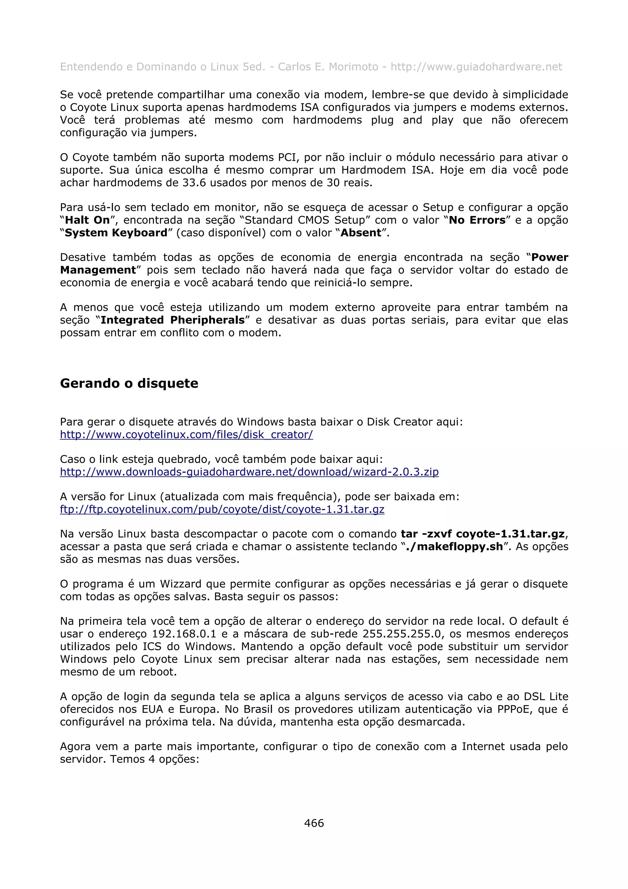 Entendendo e Dominando o Linux 5ed. - Carlos E. Morimoto - http://www.guiadohardware.net

Se você pretende compartilhar uma conexão via modem, lembre-se que devido à simplicidade
o Coyote Linux suporta apenas hardmodems ISA configurados via jumpers e modems externos.
Você terá problemas até mesmo com hardmodems plug and play que não oferecem
configuração via jumpers.

O Coyote também não suporta modems PCI, por não incluir o módulo necessário para ativar o
suporte. Sua única escolha é mesmo comprar um Hardmodem ISA. Hoje em dia você pode
achar hardmodems de 33.6 usados por menos de 30 reais.

Para usá-lo sem teclado em monitor, não se esqueça de acessar o Setup e configurar a opção
“Halt On”, encontrada na seção “Standard CMOS Setup” com o valor “No Errors” e a opção
“System Keyboard” (caso disponível) com o valor “Absent”.

Desative também todas as opções de economia de energia encontrada na seção “Power
Management” pois sem teclado não haverá nada que faça o servidor voltar do estado de
economia de energia e você acabará tendo que reiniciá-lo sempre.

A menos que você esteja utilizando um modem externo aproveite para entrar também na
seção “Integrated Pheripherals” e desativar as duas portas seriais, para evitar que elas
possam entrar em conflito com o modem.



Gerando o disquete

Para gerar o disquete através do Windows basta baixar o Disk Creator aqui:
http://www.coyotelinux.com/files/disk_creator/

Caso o link esteja quebrado, você também pode baixar aqui:
http://www.downloads-guiadohardware.net/download/wizard-2.0.3.zip

A versão for Linux (atualizada com mais frequência), pode ser baixada em:
ftp://ftp.coyotelinux.com/pub/coyote/dist/coyote-1.31.tar.gz

Na versão Linux basta descompactar o pacote com o comando tar -zxvf coyote-1.31.tar.gz,
acessar a pasta que será criada e chamar o assistente teclando “./makefloppy.sh”. As opções
são as mesmas nas duas versões.

O programa é um Wizzard que permite configurar as opções necessárias e já gerar o disquete
com todas as opções salvas. Basta seguir os passos:

Na primeira tela você tem a opção de alterar o endereço do servidor na rede local. O default é
usar o endereço 192.168.0.1 e a máscara de sub-rede 255.255.255.0, os mesmos endereços
utilizados pelo ICS do Windows. Mantendo a opção default você pode substituir um servidor
Windows pelo Coyote Linux sem precisar alterar nada nas estações, sem necessidade nem
mesmo de um reboot.

A opção de login da segunda tela se aplica a alguns serviços de acesso via cabo e ao DSL Lite
oferecidos nos EUA e Europa. No Brasil os provedores utilizam autenticação via PPPoE, que é
configurável na próxima tela. Na dúvida, mantenha esta opção desmarcada.

Agora vem a parte mais importante, configurar o tipo de conexão com a Internet usada pelo
servidor. Temos 4 opções:




                                             466
 