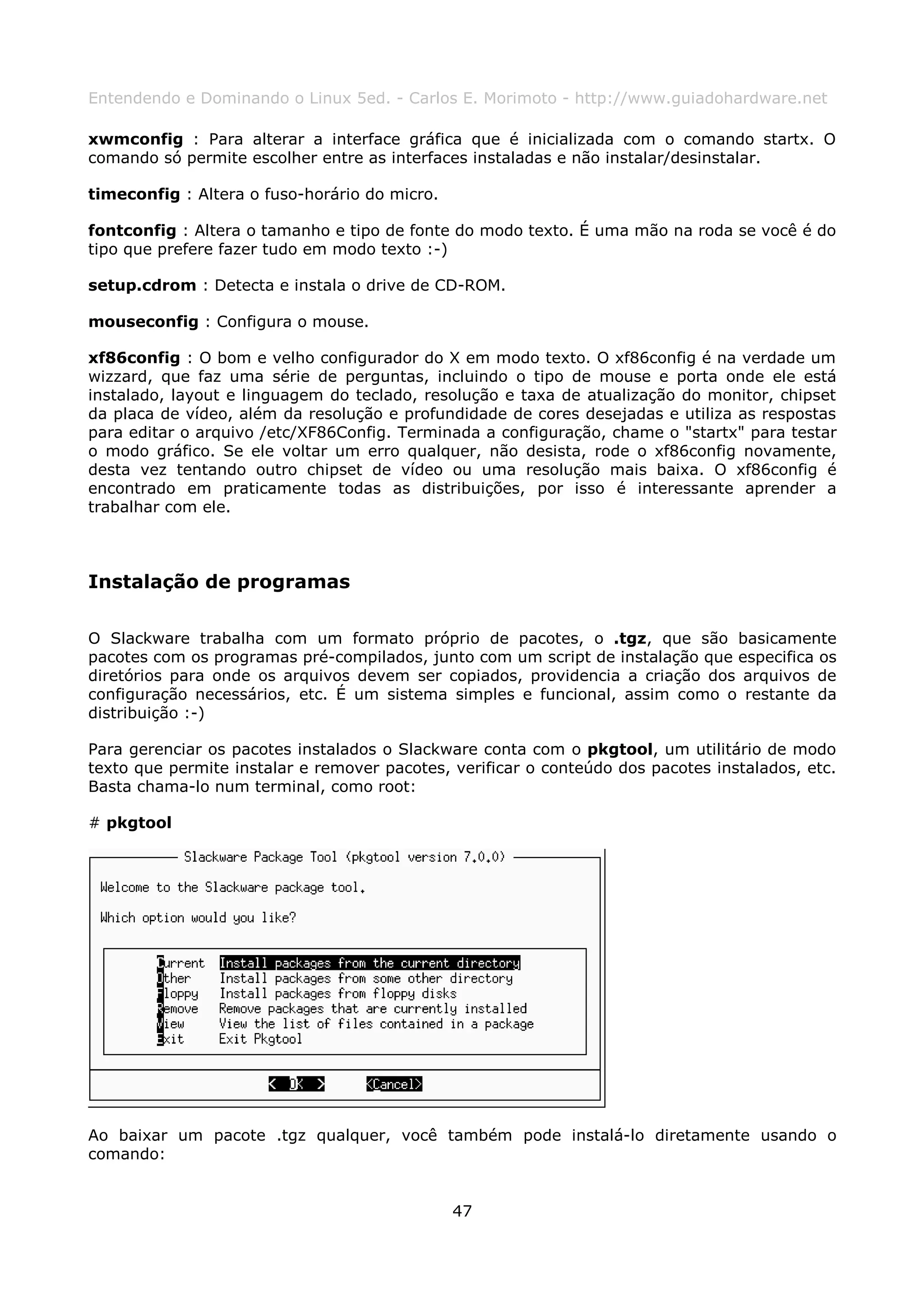 Entendendo e Dominando o Linux 5ed. - Carlos E. Morimoto - http://www.guiadohardware.net

xwmconfig : Para alterar a interface gráfica que é inicializada com o comando startx. O
comando só permite escolher entre as interfaces instaladas e não instalar/desinstalar.

timeconfig : Altera o fuso-horário do micro.

fontconfig : Altera o tamanho e tipo de fonte do modo texto. É uma mão na roda se você é do
tipo que prefere fazer tudo em modo texto :-)

setup.cdrom : Detecta e instala o drive de CD-ROM.

mouseconfig : Configura o mouse.

xf86config : O bom e velho configurador do X em modo texto. O xf86config é na verdade um
wizzard, que faz uma série de perguntas, incluindo o tipo de mouse e porta onde ele está
instalado, layout e linguagem do teclado, resolução e taxa de atualização do monitor, chipset
da placa de vídeo, além da resolução e profundidade de cores desejadas e utiliza as respostas
para editar o arquivo /etc/XF86Config. Terminada a configuração, chame o "startx" para testar
o modo gráfico. Se ele voltar um erro qualquer, não desista, rode o xf86config novamente,
desta vez tentando outro chipset de vídeo ou uma resolução mais baixa. O xf86config é
encontrado em praticamente todas as distribuições, por isso é interessante aprender a
trabalhar com ele.



Instalação de programas

O Slackware trabalha com um formato próprio de pacotes, o .tgz, que são basicamente
pacotes com os programas pré-compilados, junto com um script de instalação que especifica os
diretórios para onde os arquivos devem ser copiados, providencia a criação dos arquivos de
configuração necessários, etc. É um sistema simples e funcional, assim como o restante da
distribuição :-)

Para gerenciar os pacotes instalados o Slackware conta com o pkgtool, um utilitário de modo
texto que permite instalar e remover pacotes, verificar o conteúdo dos pacotes instalados, etc.
Basta chama-lo num terminal, como root:

# pkgtool




Ao baixar um pacote .tgz qualquer, você também pode instalá-lo diretamente usando o
comando:


                                               47
 