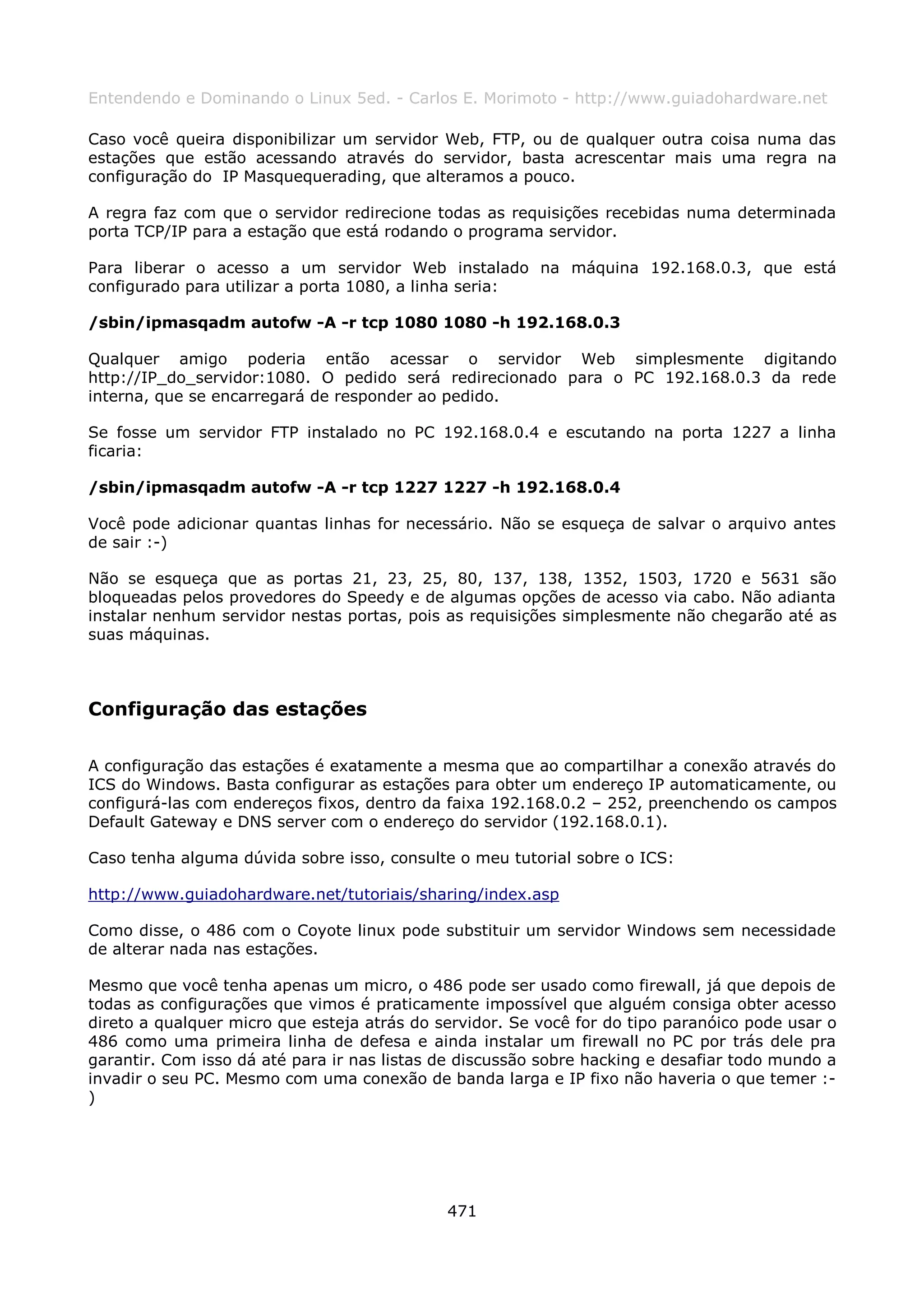 Entendendo e Dominando o Linux 5ed. - Carlos E. Morimoto - http://www.guiadohardware.net

Caso você queira disponibilizar um servidor Web, FTP, ou de qualquer outra coisa numa das
estações que estão acessando através do servidor, basta acrescentar mais uma regra na
configuração do IP Masquequerading, que alteramos a pouco.

A regra faz com que o servidor redirecione todas as requisições recebidas numa determinada
porta TCP/IP para a estação que está rodando o programa servidor.

Para liberar o acesso a um servidor Web instalado na máquina 192.168.0.3, que está
configurado para utilizar a porta 1080, a linha seria:

/sbin/ipmasqadm autofw -A -r tcp 1080 1080 -h 192.168.0.3

Qualquer amigo poderia então acessar o servidor Web simplesmente digitando
http://IP_do_servidor:1080. O pedido será redirecionado para o PC 192.168.0.3 da rede
interna, que se encarregará de responder ao pedido.

Se fosse um servidor FTP instalado no PC 192.168.0.4 e escutando na porta 1227 a linha
ficaria:

/sbin/ipmasqadm autofw -A -r tcp 1227 1227 -h 192.168.0.4

Você pode adicionar quantas linhas for necessário. Não se esqueça de salvar o arquivo antes
de sair :-)

Não se esqueça que as portas 21, 23, 25, 80, 137, 138, 1352, 1503, 1720 e 5631 são
bloqueadas pelos provedores do Speedy e de algumas opções de acesso via cabo. Não adianta
instalar nenhum servidor nestas portas, pois as requisições simplesmente não chegarão até as
suas máquinas.



Configuração das estações

A configuração das estações é exatamente a mesma que ao compartilhar a conexão através do
ICS do Windows. Basta configurar as estações para obter um endereço IP automaticamente, ou
configurá-las com endereços fixos, dentro da faixa 192.168.0.2 – 252, preenchendo os campos
Default Gateway e DNS server com o endereço do servidor (192.168.0.1).

Caso tenha alguma dúvida sobre isso, consulte o meu tutorial sobre o ICS:

http://www.guiadohardware.net/tutoriais/sharing/index.asp

Como disse, o 486 com o Coyote linux pode substituir um servidor Windows sem necessidade
de alterar nada nas estações.

Mesmo que você tenha apenas um micro, o 486 pode ser usado como firewall, já que depois de
todas as configurações que vimos é praticamente impossível que alguém consiga obter acesso
direto a qualquer micro que esteja atrás do servidor. Se você for do tipo paranóico pode usar o
486 como uma primeira linha de defesa e ainda instalar um firewall no PC por trás dele pra
garantir. Com isso dá até para ir nas listas de discussão sobre hacking e desafiar todo mundo a
invadir o seu PC. Mesmo com uma conexão de banda larga e IP fixo não haveria o que temer :-
)




                                             471
 