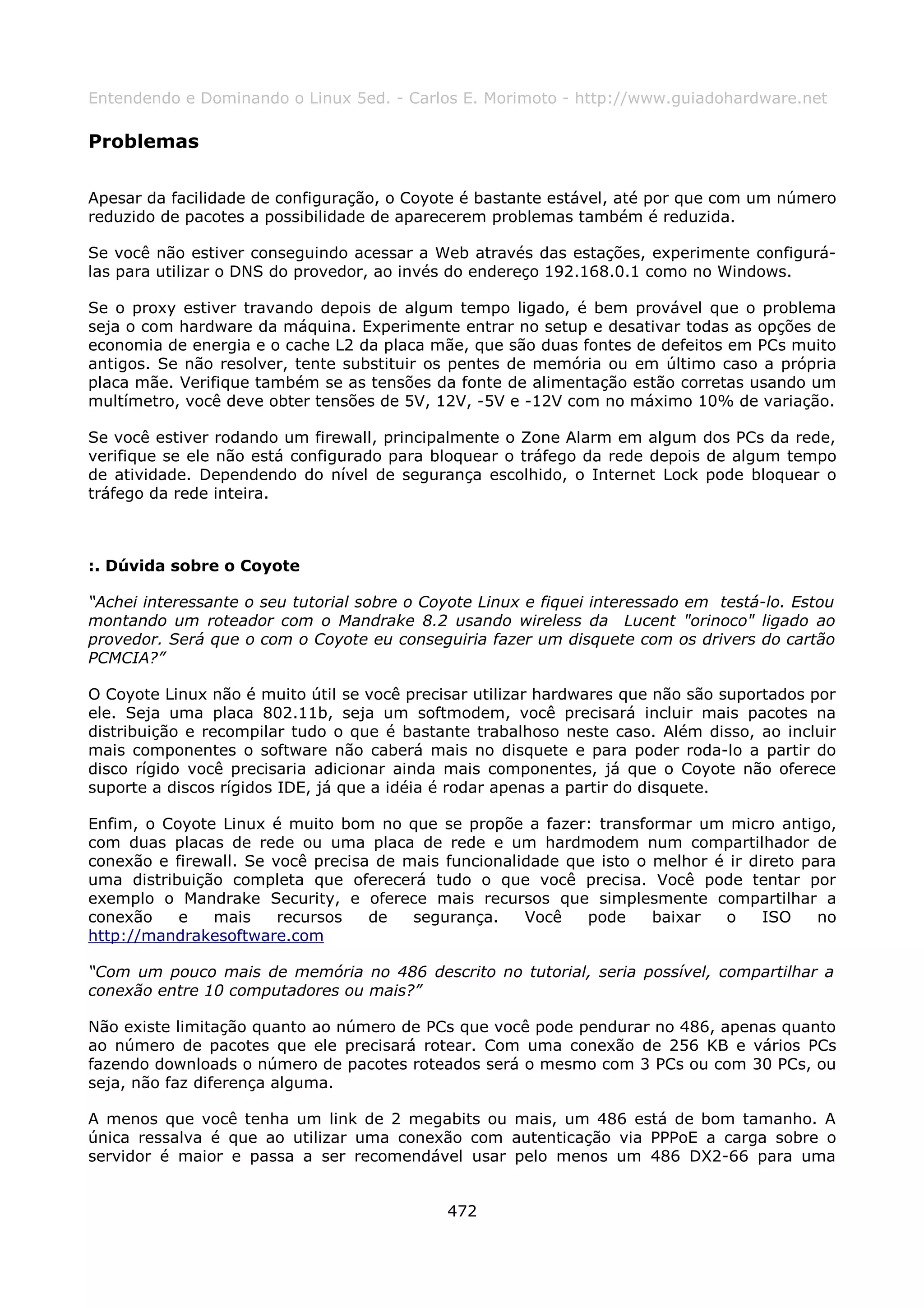 Entendendo e Dominando o Linux 5ed. - Carlos E. Morimoto - http://www.guiadohardware.net

Problemas

Apesar da facilidade de configuração, o Coyote é bastante estável, até por que com um número
reduzido de pacotes a possibilidade de aparecerem problemas também é reduzida.

Se você não estiver conseguindo acessar a Web através das estações, experimente configurá-
las para utilizar o DNS do provedor, ao invés do endereço 192.168.0.1 como no Windows.

Se o proxy estiver travando depois de algum tempo ligado, é bem provável que o problema
seja o com hardware da máquina. Experimente entrar no setup e desativar todas as opções de
economia de energia e o cache L2 da placa mãe, que são duas fontes de defeitos em PCs muito
antigos. Se não resolver, tente substituir os pentes de memória ou em último caso a própria
placa mãe. Verifique também se as tensões da fonte de alimentação estão corretas usando um
multímetro, você deve obter tensões de 5V, 12V, -5V e -12V com no máximo 10% de variação.

Se você estiver rodando um firewall, principalmente o Zone Alarm em algum dos PCs da rede,
verifique se ele não está configurado para bloquear o tráfego da rede depois de algum tempo
de atividade. Dependendo do nível de segurança escolhido, o Internet Lock pode bloquear o
tráfego da rede inteira.



:. Dúvida sobre o Coyote

“Achei interessante o seu tutorial sobre o Coyote Linux e fiquei interessado em testá-lo. Estou
montando um roteador com o Mandrake 8.2 usando wireless da Lucent "orinoco" ligado ao
provedor. Será que o com o Coyote eu conseguiria fazer um disquete com os drivers do cartão
PCMCIA?”

O Coyote Linux não é muito útil se você precisar utilizar hardwares que não são suportados por
ele. Seja uma placa 802.11b, seja um softmodem, você precisará incluir mais pacotes na
distribuição e recompilar tudo o que é bastante trabalhoso neste caso. Além disso, ao incluir
mais componentes o software não caberá mais no disquete e para poder roda-lo a partir do
disco rígido você precisaria adicionar ainda mais componentes, já que o Coyote não oferece
suporte a discos rígidos IDE, já que a idéia é rodar apenas a partir do disquete.

Enfim, o Coyote Linux é muito bom no que se propõe a fazer: transformar um micro antigo,
com duas placas de rede ou uma placa de rede e um hardmodem num compartilhador de
conexão e firewall. Se você precisa de mais funcionalidade que isto o melhor é ir direto para
uma distribuição completa que oferecerá tudo o que você precisa. Você pode tentar por
exemplo o Mandrake Security, e oferece mais recursos que simplesmente compartilhar a
conexão    e   mais     recursos   de   segurança.    Você   pode     baixar  o     ISO    no
http://mandrakesoftware.com

“Com um pouco mais de memória no 486 descrito no tutorial, seria possível, compartilhar a
conexão entre 10 computadores ou mais?”

Não existe limitação quanto ao número de PCs que você pode pendurar no 486, apenas quanto
ao número de pacotes que ele precisará rotear. Com uma conexão de 256 KB e vários PCs
fazendo downloads o número de pacotes roteados será o mesmo com 3 PCs ou com 30 PCs, ou
seja, não faz diferença alguma.

A menos que você tenha um link de 2 megabits ou mais, um 486 está de bom tamanho. A
única ressalva é que ao utilizar uma conexão com autenticação via PPPoE a carga sobre o
servidor é maior e passa a ser recomendável usar pelo menos um 486 DX2-66 para uma


                                             472
 