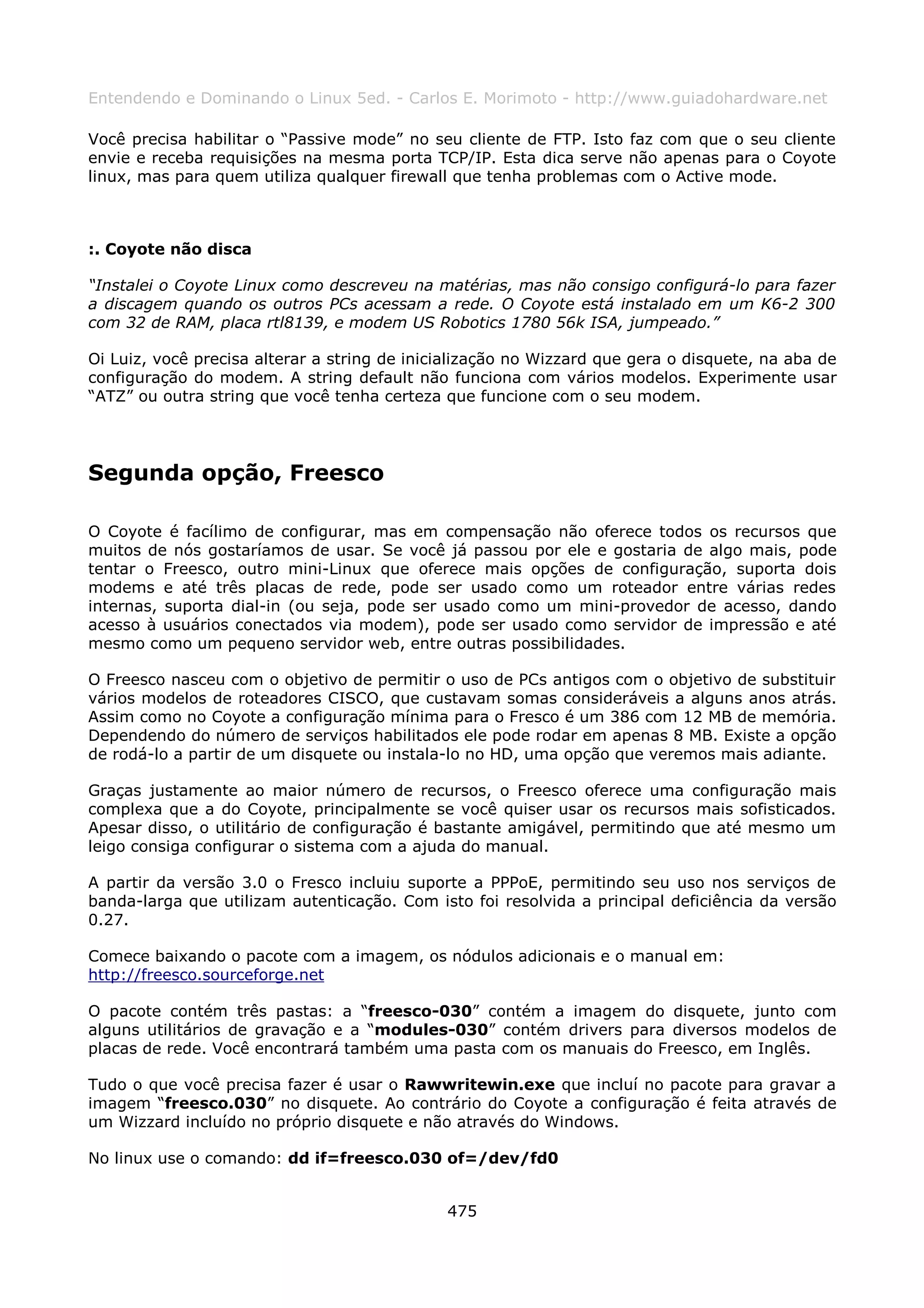 Entendendo e Dominando o Linux 5ed. - Carlos E. Morimoto - http://www.guiadohardware.net

Você precisa habilitar o “Passive mode” no seu cliente de FTP. Isto faz com que o seu cliente
envie e receba requisições na mesma porta TCP/IP. Esta dica serve não apenas para o Coyote
linux, mas para quem utiliza qualquer firewall que tenha problemas com o Active mode.



:. Coyote não disca

“Instalei o Coyote Linux como descreveu na matérias, mas não consigo configurá-lo para fazer
a discagem quando os outros PCs acessam a rede. O Coyote está instalado em um K6-2 300
com 32 de RAM, placa rtl8139, e modem US Robotics 1780 56k ISA, jumpeado.”

Oi Luiz, você precisa alterar a string de inicialização no Wizzard que gera o disquete, na aba de
configuração do modem. A string default não funciona com vários modelos. Experimente usar
“ATZ” ou outra string que você tenha certeza que funcione com o seu modem.




Segunda opção, Freesco

O Coyote é facílimo de configurar, mas em compensação não oferece todos os recursos que
muitos de nós gostaríamos de usar. Se você já passou por ele e gostaria de algo mais, pode
tentar o Freesco, outro mini-Linux que oferece mais opções de configuração, suporta dois
modems e até três placas de rede, pode ser usado como um roteador entre várias redes
internas, suporta dial-in (ou seja, pode ser usado como um mini-provedor de acesso, dando
acesso à usuários conectados via modem), pode ser usado como servidor de impressão e até
mesmo como um pequeno servidor web, entre outras possibilidades.

O Freesco nasceu com o objetivo de permitir o uso de PCs antigos com o objetivo de substituir
vários modelos de roteadores CISCO, que custavam somas consideráveis a alguns anos atrás.
Assim como no Coyote a configuração mínima para o Fresco é um 386 com 12 MB de memória.
Dependendo do número de serviços habilitados ele pode rodar em apenas 8 MB. Existe a opção
de rodá-lo a partir de um disquete ou instala-lo no HD, uma opção que veremos mais adiante.

Graças justamente ao maior número de recursos, o Freesco oferece uma configuração mais
complexa que a do Coyote, principalmente se você quiser usar os recursos mais sofisticados.
Apesar disso, o utilitário de configuração é bastante amigável, permitindo que até mesmo um
leigo consiga configurar o sistema com a ajuda do manual.

A partir da versão 3.0 o Fresco incluiu suporte a PPPoE, permitindo seu uso nos serviços de
banda-larga que utilizam autenticação. Com isto foi resolvida a principal deficiência da versão
0.27.

Comece baixando o pacote com a imagem, os nódulos adicionais e o manual em:
http://freesco.sourceforge.net

O pacote contém três pastas: a “freesco-030” contém a imagem do disquete, junto com
alguns utilitários de gravação e a “modules-030” contém drivers para diversos modelos de
placas de rede. Você encontrará também uma pasta com os manuais do Freesco, em Inglês.

Tudo o que você precisa fazer é usar o Rawwritewin.exe que incluí no pacote para gravar a
imagem “freesco.030” no disquete. Ao contrário do Coyote a configuração é feita através de
um Wizzard incluído no próprio disquete e não através do Windows.

No linux use o comando: dd if=freesco.030 of=/dev/fd0


                                              475
 