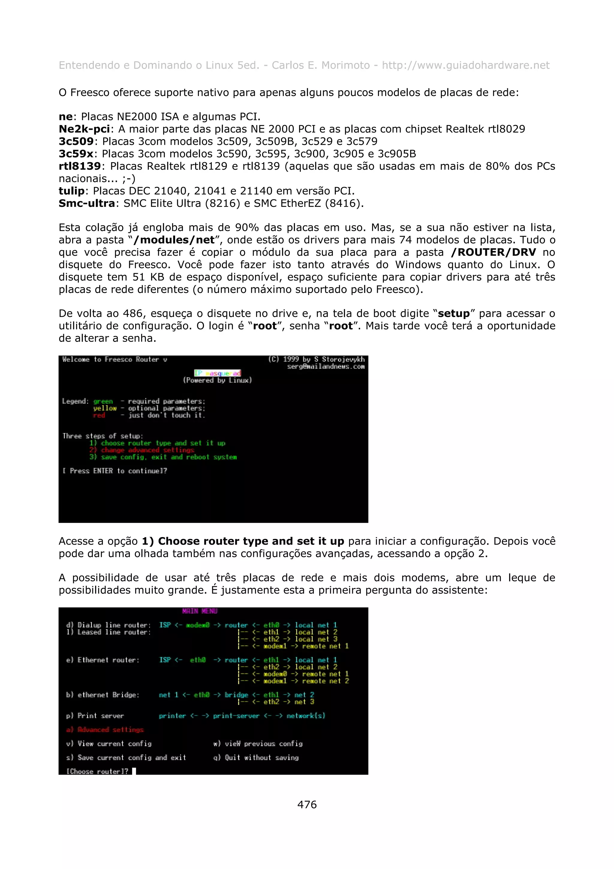 Entendendo e Dominando o Linux 5ed. - Carlos E. Morimoto - http://www.guiadohardware.net

O Freesco oferece suporte nativo para apenas alguns poucos modelos de placas de rede:

ne: Placas NE2000 ISA e algumas PCI.
Ne2k-pci: A maior parte das placas NE 2000 PCI e as placas com chipset Realtek rtl8029
3c509: Placas 3com modelos 3c509, 3c509B, 3c529 e 3c579
3c59x: Placas 3com modelos 3c590, 3c595, 3c900, 3c905 e 3c905B
rtl8139: Placas Realtek rtl8129 e rtl8139 (aquelas que são usadas em mais de 80% dos PCs
nacionais... ;-)
tulip: Placas DEC 21040, 21041 e 21140 em versão PCI.
Smc-ultra: SMC Elite Ultra (8216) e SMC EtherEZ (8416).

Esta colação já engloba mais de 90% das placas em uso. Mas, se a sua não estiver na lista,
abra a pasta “/modules/net”, onde estão os drivers para mais 74 modelos de placas. Tudo o
que você precisa fazer é copiar o módulo da sua placa para a pasta /ROUTER/DRV no
disquete do Freesco. Você pode fazer isto tanto através do Windows quanto do Linux. O
disquete tem 51 KB de espaço disponível, espaço suficiente para copiar drivers para até três
placas de rede diferentes (o número máximo suportado pelo Freesco).

De volta ao 486, esqueça o disquete no drive e, na tela de boot digite “setup” para acessar o
utilitário de configuração. O login é “root”, senha “root”. Mais tarde você terá a oportunidade
de alterar a senha.




Acesse a opção 1) Choose router type and set it up para iniciar a configuração. Depois você
pode dar uma olhada também nas configurações avançadas, acessando a opção 2.

A possibilidade de usar até três placas de rede e mais dois modems, abre um leque de
possibilidades muito grande. É justamente esta a primeira pergunta do assistente:




                                             476
 
