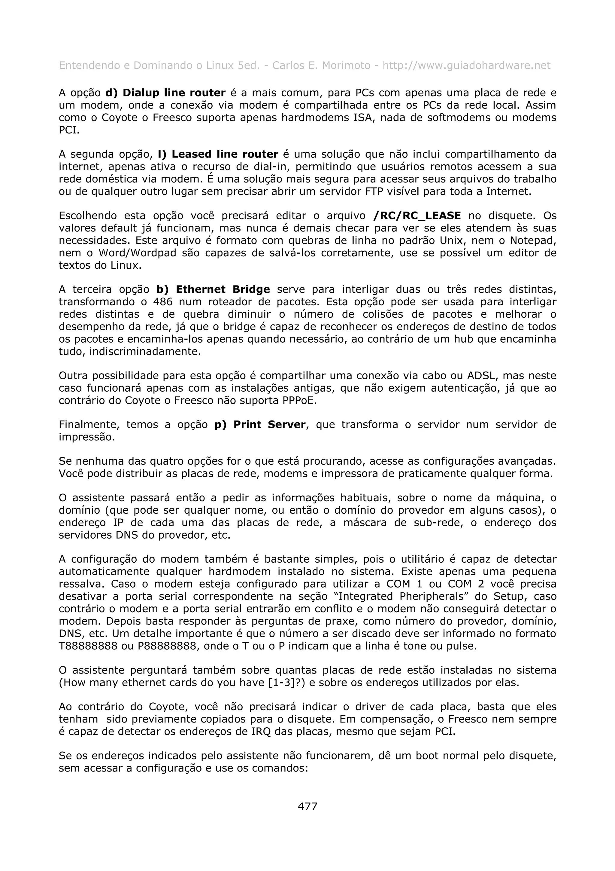 Entendendo e Dominando o Linux 5ed. - Carlos E. Morimoto - http://www.guiadohardware.net

A opção d) Dialup line router é a mais comum, para PCs com apenas uma placa de rede e
um modem, onde a conexão via modem é compartilhada entre os PCs da rede local. Assim
como o Coyote o Freesco suporta apenas hardmodems ISA, nada de softmodems ou modems
PCI.

A segunda opção, l) Leased line router é uma solução que não inclui compartilhamento da
internet, apenas ativa o recurso de dial-in, permitindo que usuários remotos acessem a sua
rede doméstica via modem. É uma solução mais segura para acessar seus arquivos do trabalho
ou de qualquer outro lugar sem precisar abrir um servidor FTP visível para toda a Internet.

Escolhendo esta opção você precisará editar o arquivo /RC/RC_LEASE no disquete. Os
valores default já funcionam, mas nunca é demais checar para ver se eles atendem às suas
necessidades. Este arquivo é formato com quebras de linha no padrão Unix, nem o Notepad,
nem o Word/Wordpad são capazes de salvá-los corretamente, use se possível um editor de
textos do Linux.

A terceira opção b) Ethernet Bridge serve para interligar duas ou três redes distintas,
transformando o 486 num roteador de pacotes. Esta opção pode ser usada para interligar
redes distintas e de quebra diminuir o número de colisões de pacotes e melhorar o
desempenho da rede, já que o bridge é capaz de reconhecer os endereços de destino de todos
os pacotes e encaminha-los apenas quando necessário, ao contrário de um hub que encaminha
tudo, indiscriminadamente.

Outra possibilidade para esta opção é compartilhar uma conexão via cabo ou ADSL, mas neste
caso funcionará apenas com as instalações antigas, que não exigem autenticação, já que ao
contrário do Coyote o Freesco não suporta PPPoE.

Finalmente, temos a opção p) Print Server, que transforma o servidor num servidor de
impressão.

Se nenhuma das quatro opções for o que está procurando, acesse as configurações avançadas.
Você pode distribuir as placas de rede, modems e impressora de praticamente qualquer forma.

O assistente passará então a pedir as informações habituais, sobre o nome da máquina, o
domínio (que pode ser qualquer nome, ou então o domínio do provedor em alguns casos), o
endereço IP de cada uma das placas de rede, a máscara de sub-rede, o endereço dos
servidores DNS do provedor, etc.

A configuração do modem também é bastante simples, pois o utilitário é capaz de detectar
automaticamente qualquer hardmodem instalado no sistema. Existe apenas uma pequena
ressalva. Caso o modem esteja configurado para utilizar a COM 1 ou COM 2 você precisa
desativar a porta serial correspondente na seção “Integrated Pheripherals” do Setup, caso
contrário o modem e a porta serial entrarão em conflito e o modem não conseguirá detectar o
modem. Depois basta responder às perguntas de praxe, como número do provedor, domínio,
DNS, etc. Um detalhe importante é que o número a ser discado deve ser informado no formato
T88888888 ou P88888888, onde o T ou o P indicam que a linha é tone ou pulse.

O assistente perguntará também sobre quantas placas de rede estão instaladas no sistema
(How many ethernet cards do you have [1-3]?) e sobre os endereços utilizados por elas.

Ao contrário do Coyote, você não precisará indicar o driver de cada placa, basta que eles
tenham sido previamente copiados para o disquete. Em compensação, o Freesco nem sempre
é capaz de detectar os endereços de IRQ das placas, mesmo que sejam PCI.

Se os endereços indicados pelo assistente não funcionarem, dê um boot normal pelo disquete,
sem acessar a configuração e use os comandos:


                                           477
 