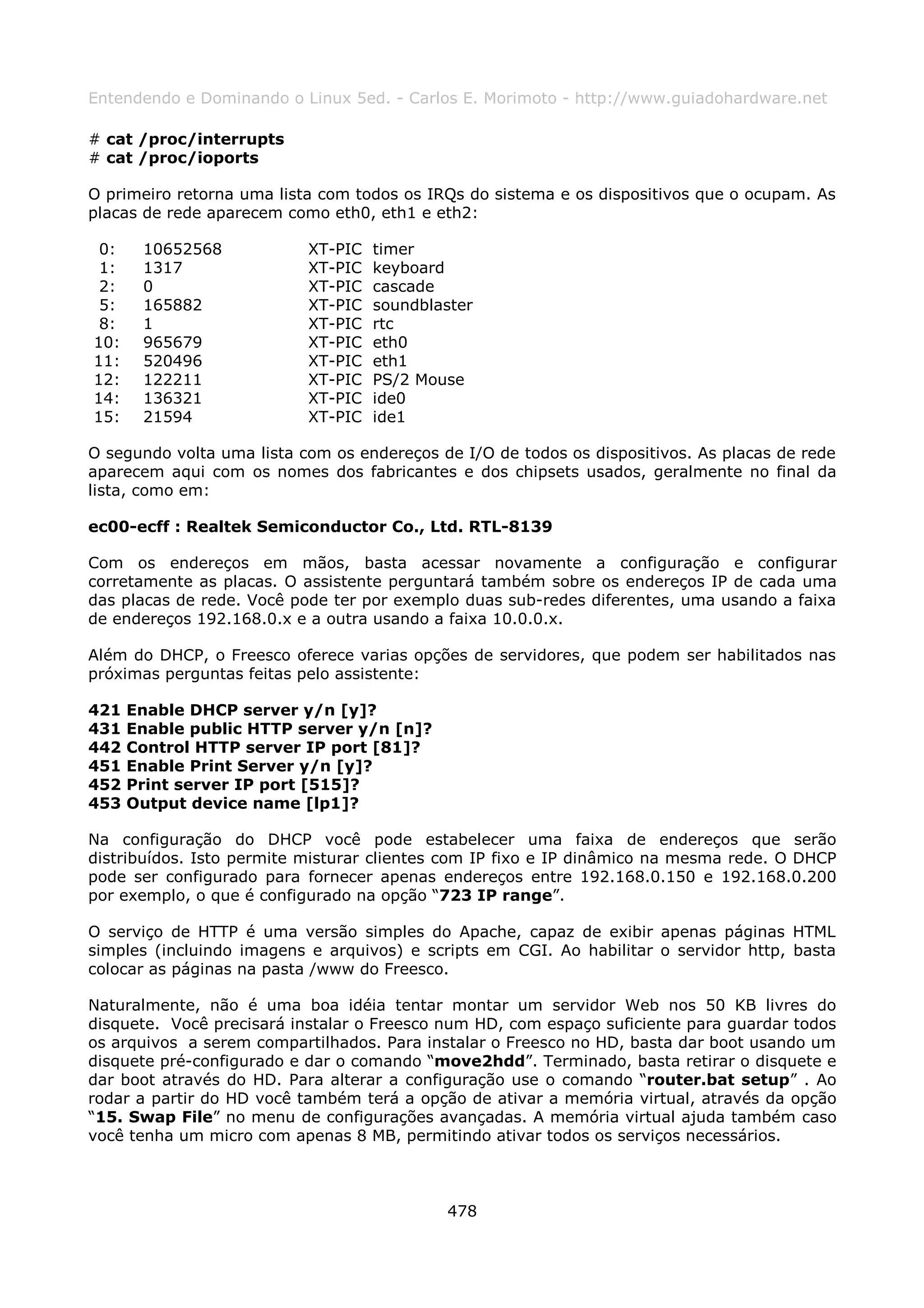 Entendendo e Dominando o Linux 5ed. - Carlos E. Morimoto - http://www.guiadohardware.net

# cat /proc/interrupts
# cat /proc/ioports

O primeiro retorna uma lista com todos os IRQs do sistema e os dispositivos que o ocupam. As
placas de rede aparecem como eth0, eth1 e eth2:

 0:    10652568            XT-PIC   timer
 1:    1317                XT-PIC   keyboard
 2:    0                   XT-PIC   cascade
 5:    165882              XT-PIC   soundblaster
 8:    1                   XT-PIC   rtc
10:    965679              XT-PIC   eth0
11:    520496              XT-PIC   eth1
12:    122211              XT-PIC   PS/2 Mouse
14:    136321              XT-PIC   ide0
15:    21594               XT-PIC   ide1

O segundo volta uma lista com os endereços de I/O de todos os dispositivos. As placas de rede
aparecem aqui com os nomes dos fabricantes e dos chipsets usados, geralmente no final da
lista, como em:

ec00-ecff : Realtek Semiconductor Co., Ltd. RTL-8139

Com os endereços em mãos, basta acessar novamente a configuração e configurar
corretamente as placas. O assistente perguntará também sobre os endereços IP de cada uma
das placas de rede. Você pode ter por exemplo duas sub-redes diferentes, uma usando a faixa
de endereços 192.168.0.x e a outra usando a faixa 10.0.0.x.

Além do DHCP, o Freesco oferece varias opções de servidores, que podem ser habilitados nas
próximas perguntas feitas pelo assistente:

421   Enable DHCP server y/n [y]?
431   Enable public HTTP server y/n [n]?
442   Control HTTP server IP port [81]?
451   Enable Print Server y/n [y]?
452   Print server IP port [515]?
453   Output device name [lp1]?

Na configuração do DHCP você pode estabelecer uma faixa de endereços que serão
distribuídos. Isto permite misturar clientes com IP fixo e IP dinâmico na mesma rede. O DHCP
pode ser configurado para fornecer apenas endereços entre 192.168.0.150 e 192.168.0.200
por exemplo, o que é configurado na opção “723 IP range”.

O serviço de HTTP é uma versão simples do Apache, capaz de exibir apenas páginas HTML
simples (incluindo imagens e arquivos) e scripts em CGI. Ao habilitar o servidor http, basta
colocar as páginas na pasta /www do Freesco.

Naturalmente, não é uma boa idéia tentar montar um servidor Web nos 50 KB livres do
disquete. Você precisará instalar o Freesco num HD, com espaço suficiente para guardar todos
os arquivos a serem compartilhados. Para instalar o Freesco no HD, basta dar boot usando um
disquete pré-configurado e dar o comando “move2hdd”. Terminado, basta retirar o disquete e
dar boot através do HD. Para alterar a configuração use o comando “router.bat setup” . Ao
rodar a partir do HD você também terá a opção de ativar a memória virtual, através da opção
“15. Swap File” no menu de configurações avançadas. A memória virtual ajuda também caso
você tenha um micro com apenas 8 MB, permitindo ativar todos os serviços necessários.



                                            478
 