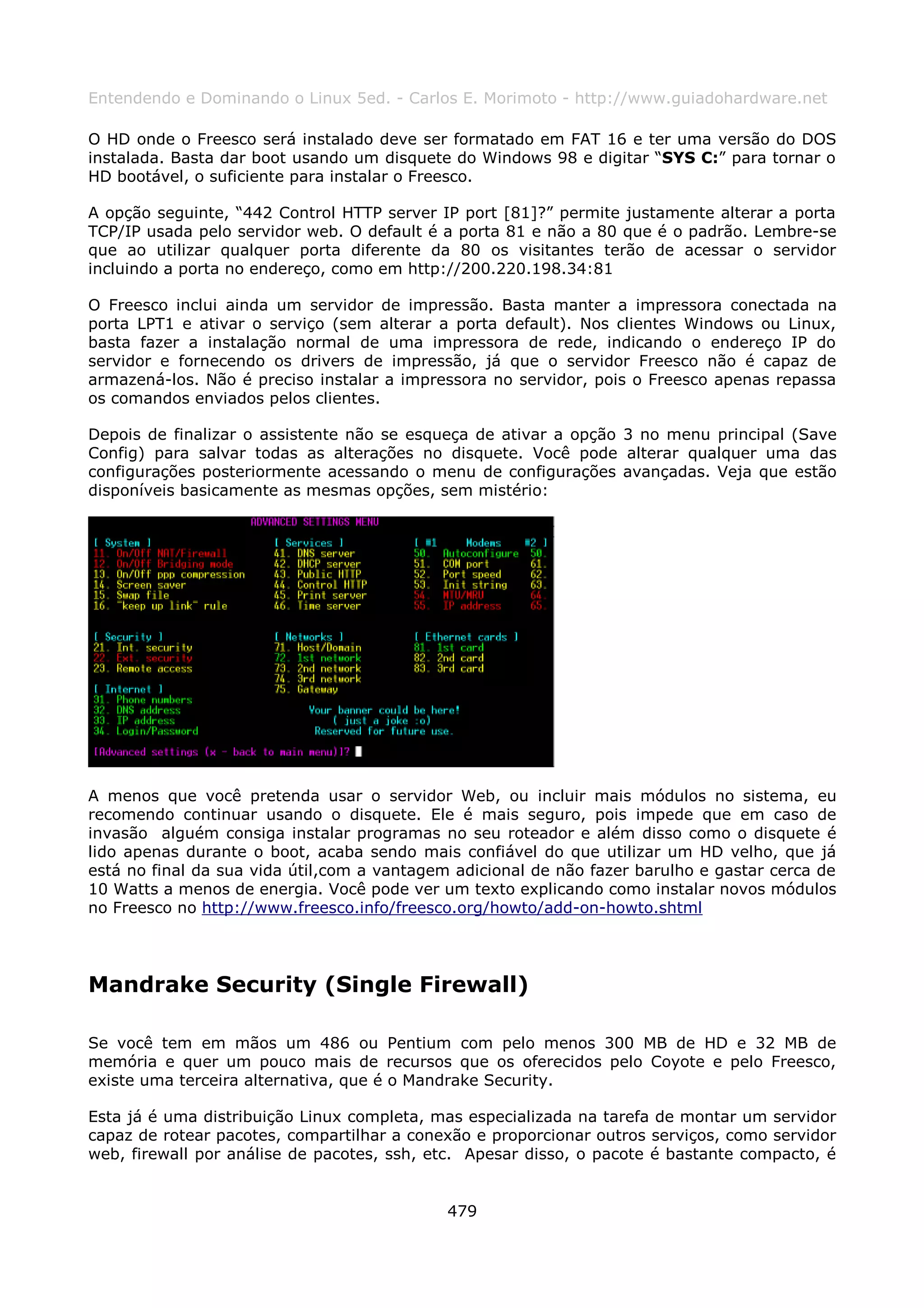Entendendo e Dominando o Linux 5ed. - Carlos E. Morimoto - http://www.guiadohardware.net

O HD onde o Freesco será instalado deve ser formatado em FAT 16 e ter uma versão do DOS
instalada. Basta dar boot usando um disquete do Windows 98 e digitar “SYS C:” para tornar o
HD bootável, o suficiente para instalar o Freesco.

A opção seguinte, “442 Control HTTP server IP port [81]?” permite justamente alterar a porta
TCP/IP usada pelo servidor web. O default é a porta 81 e não a 80 que é o padrão. Lembre-se
que ao utilizar qualquer porta diferente da 80 os visitantes terão de acessar o servidor
incluindo a porta no endereço, como em http://200.220.198.34:81

O Freesco inclui ainda um servidor de impressão. Basta manter a impressora conectada na
porta LPT1 e ativar o serviço (sem alterar a porta default). Nos clientes Windows ou Linux,
basta fazer a instalação normal de uma impressora de rede, indicando o endereço IP do
servidor e fornecendo os drivers de impressão, já que o servidor Freesco não é capaz de
armazená-los. Não é preciso instalar a impressora no servidor, pois o Freesco apenas repassa
os comandos enviados pelos clientes.

Depois de finalizar o assistente não se esqueça de ativar a opção 3 no menu principal (Save
Config) para salvar todas as alterações no disquete. Você pode alterar qualquer uma das
configurações posteriormente acessando o menu de configurações avançadas. Veja que estão
disponíveis basicamente as mesmas opções, sem mistério:




A menos que você pretenda usar o servidor Web, ou incluir mais módulos no sistema, eu
recomendo continuar usando o disquete. Ele é mais seguro, pois impede que em caso de
invasão alguém consiga instalar programas no seu roteador e além disso como o disquete é
lido apenas durante o boot, acaba sendo mais confiável do que utilizar um HD velho, que já
está no final da sua vida útil,com a vantagem adicional de não fazer barulho e gastar cerca de
10 Watts a menos de energia. Você pode ver um texto explicando como instalar novos módulos
no Freesco no http://www.freesco.info/freesco.org/howto/add-on-howto.shtml




Mandrake Security (Single Firewall)

Se você tem em mãos um 486 ou Pentium com pelo menos 300 MB de HD e 32 MB de
memória e quer um pouco mais de recursos que os oferecidos pelo Coyote e pelo Freesco,
existe uma terceira alternativa, que é o Mandrake Security.

Esta já é uma distribuição Linux completa, mas especializada na tarefa de montar um servidor
capaz de rotear pacotes, compartilhar a conexão e proporcionar outros serviços, como servidor
web, firewall por análise de pacotes, ssh, etc. Apesar disso, o pacote é bastante compacto, é


                                             479
 