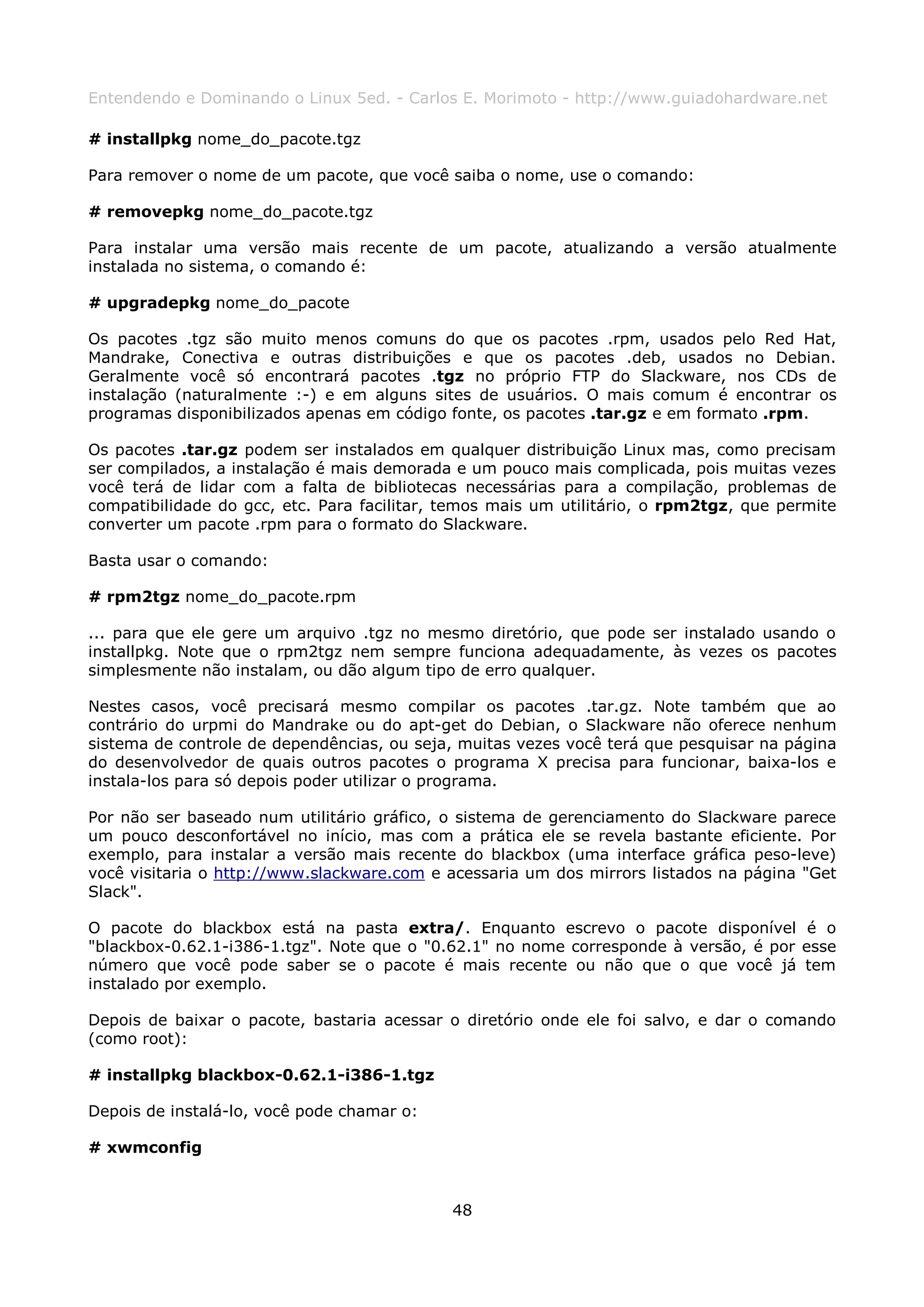 Entendendo e Dominando o Linux 5ed. - Carlos E. Morimoto - http://www.guiadohardware.net

# installpkg nome_do_pacote.tgz

Para remover o nome de um pacote, que você saiba o nome, use o comando:

# removepkg nome_do_pacote.tgz

Para instalar uma versão mais recente de um pacote, atualizando a versão atualmente
instalada no sistema, o comando é:

# upgradepkg nome_do_pacote

Os pacotes .tgz são muito menos comuns do que os pacotes .rpm, usados pelo Red Hat,
Mandrake, Conectiva e outras distribuições e que os pacotes .deb, usados no Debian.
Geralmente você só encontrará pacotes .tgz no próprio FTP do Slackware, nos CDs de
instalação (naturalmente :-) e em alguns sites de usuários. O mais comum é encontrar os
programas disponibilizados apenas em código fonte, os pacotes .tar.gz e em formato .rpm.

Os pacotes .tar.gz podem ser instalados em qualquer distribuição Linux mas, como precisam
ser compilados, a instalação é mais demorada e um pouco mais complicada, pois muitas vezes
você terá de lidar com a falta de bibliotecas necessárias para a compilação, problemas de
compatibilidade do gcc, etc. Para facilitar, temos mais um utilitário, o rpm2tgz, que permite
converter um pacote .rpm para o formato do Slackware.

Basta usar o comando:

# rpm2tgz nome_do_pacote.rpm

... para que ele gere um arquivo .tgz no mesmo diretório, que pode ser instalado usando o
installpkg. Note que o rpm2tgz nem sempre funciona adequadamente, às vezes os pacotes
simplesmente não instalam, ou dão algum tipo de erro qualquer.

Nestes casos, você precisará mesmo compilar os pacotes .tar.gz. Note também que ao
contrário do urpmi do Mandrake ou do apt-get do Debian, o Slackware não oferece nenhum
sistema de controle de dependências, ou seja, muitas vezes você terá que pesquisar na página
do desenvolvedor de quais outros pacotes o programa X precisa para funcionar, baixa-los e
instala-los para só depois poder utilizar o programa.

Por não ser baseado num utilitário gráfico, o sistema de gerenciamento do Slackware parece
um pouco desconfortável no início, mas com a prática ele se revela bastante eficiente. Por
exemplo, para instalar a versão mais recente do blackbox (uma interface gráfica peso-leve)
você visitaria o http://www.slackware.com e acessaria um dos mirrors listados na página "Get
Slack".

O pacote do blackbox está na pasta extra/. Enquanto escrevo o pacote disponível é o
"blackbox-0.62.1-i386-1.tgz". Note que o "0.62.1" no nome corresponde à versão, é por esse
número que você pode saber se o pacote é mais recente ou não que o que você já tem
instalado por exemplo.

Depois de baixar o pacote, bastaria acessar o diretório onde ele foi salvo, e dar o comando
(como root):

# installpkg blackbox-0.62.1-i386-1.tgz

Depois de instalá-lo, você pode chamar o:

# xwmconfig



                                             48
 