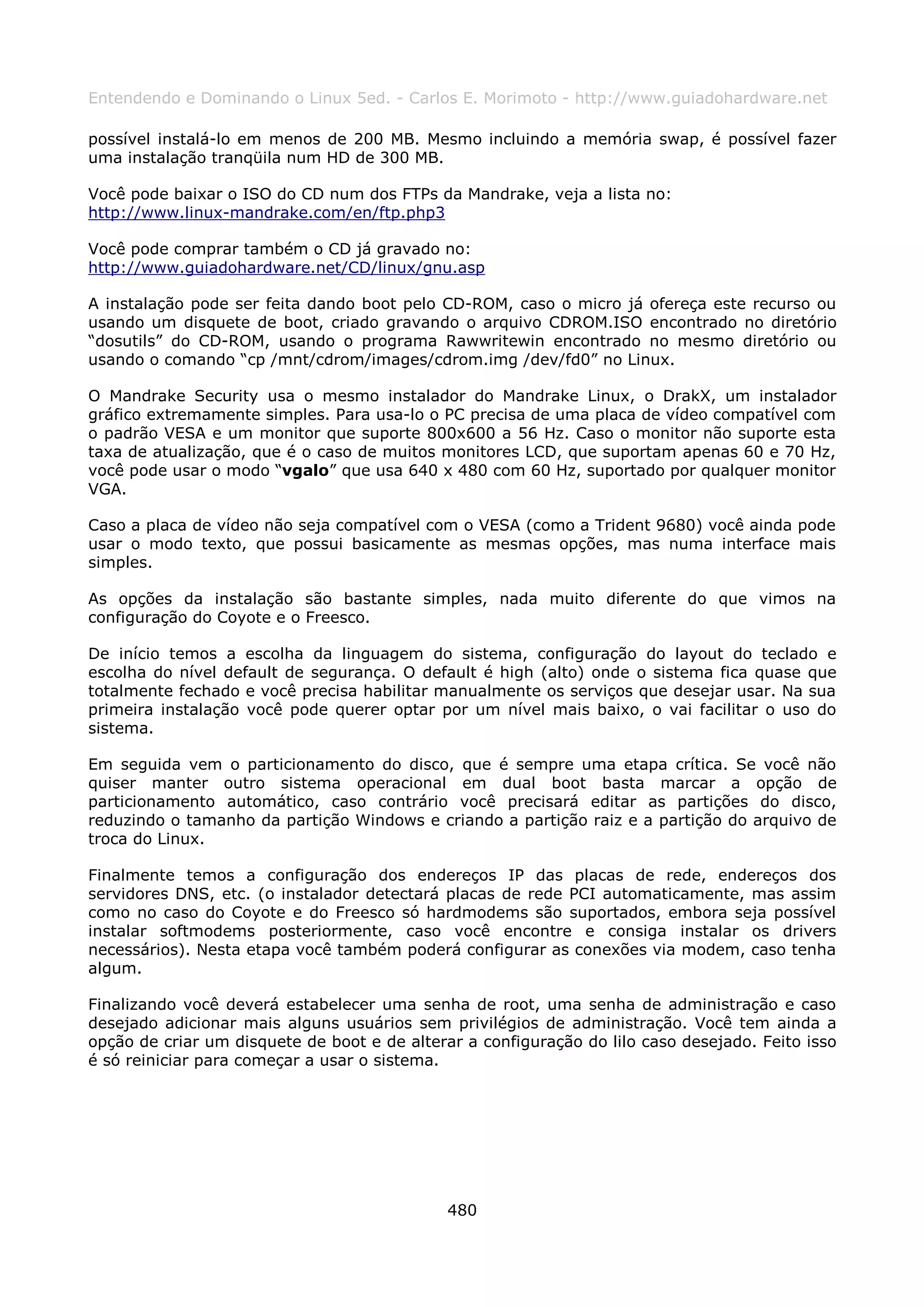 Entendendo e Dominando o Linux 5ed. - Carlos E. Morimoto - http://www.guiadohardware.net

possível instalá-lo em menos de 200 MB. Mesmo incluindo a memória swap, é possível fazer
uma instalação tranqüila num HD de 300 MB.

Você pode baixar o ISO do CD num dos FTPs da Mandrake, veja a lista no:
http://www.linux-mandrake.com/en/ftp.php3

Você pode comprar também o CD já gravado no:
http://www.guiadohardware.net/CD/linux/gnu.asp

A instalação pode ser feita dando boot pelo CD-ROM, caso o micro já ofereça este recurso ou
usando um disquete de boot, criado gravando o arquivo CDROM.ISO encontrado no diretório
“dosutils” do CD-ROM, usando o programa Rawwritewin encontrado no mesmo diretório ou
usando o comando “cp /mnt/cdrom/images/cdrom.img /dev/fd0” no Linux.

O Mandrake Security usa o mesmo instalador do Mandrake Linux, o DrakX, um instalador
gráfico extremamente simples. Para usa-lo o PC precisa de uma placa de vídeo compatível com
o padrão VESA e um monitor que suporte 800x600 a 56 Hz. Caso o monitor não suporte esta
taxa de atualização, que é o caso de muitos monitores LCD, que suportam apenas 60 e 70 Hz,
você pode usar o modo “vgalo” que usa 640 x 480 com 60 Hz, suportado por qualquer monitor
VGA.

Caso a placa de vídeo não seja compatível com o VESA (como a Trident 9680) você ainda pode
usar o modo texto, que possui basicamente as mesmas opções, mas numa interface mais
simples.

As opções da instalação são bastante simples, nada muito diferente do que vimos na
configuração do Coyote e o Freesco.

De início temos a escolha da linguagem do sistema, configuração do layout do teclado e
escolha do nível default de segurança. O default é high (alto) onde o sistema fica quase que
totalmente fechado e você precisa habilitar manualmente os serviços que desejar usar. Na sua
primeira instalação você pode querer optar por um nível mais baixo, o vai facilitar o uso do
sistema.

Em seguida vem o particionamento do disco, que é sempre uma etapa crítica. Se você não
quiser manter outro sistema operacional em dual boot basta marcar a opção de
particionamento automático, caso contrário você precisará editar as partições do disco,
reduzindo o tamanho da partição Windows e criando a partição raiz e a partição do arquivo de
troca do Linux.

Finalmente temos a configuração dos endereços IP das placas de rede, endereços dos
servidores DNS, etc. (o instalador detectará placas de rede PCI automaticamente, mas assim
como no caso do Coyote e do Freesco só hardmodems são suportados, embora seja possível
instalar softmodems posteriormente, caso você encontre e consiga instalar os drivers
necessários). Nesta etapa você também poderá configurar as conexões via modem, caso tenha
algum.

Finalizando você deverá estabelecer uma senha de root, uma senha de administração e caso
desejado adicionar mais alguns usuários sem privilégios de administração. Você tem ainda a
opção de criar um disquete de boot e de alterar a configuração do lilo caso desejado. Feito isso
é só reiniciar para começar a usar o sistema.




                                              480
 