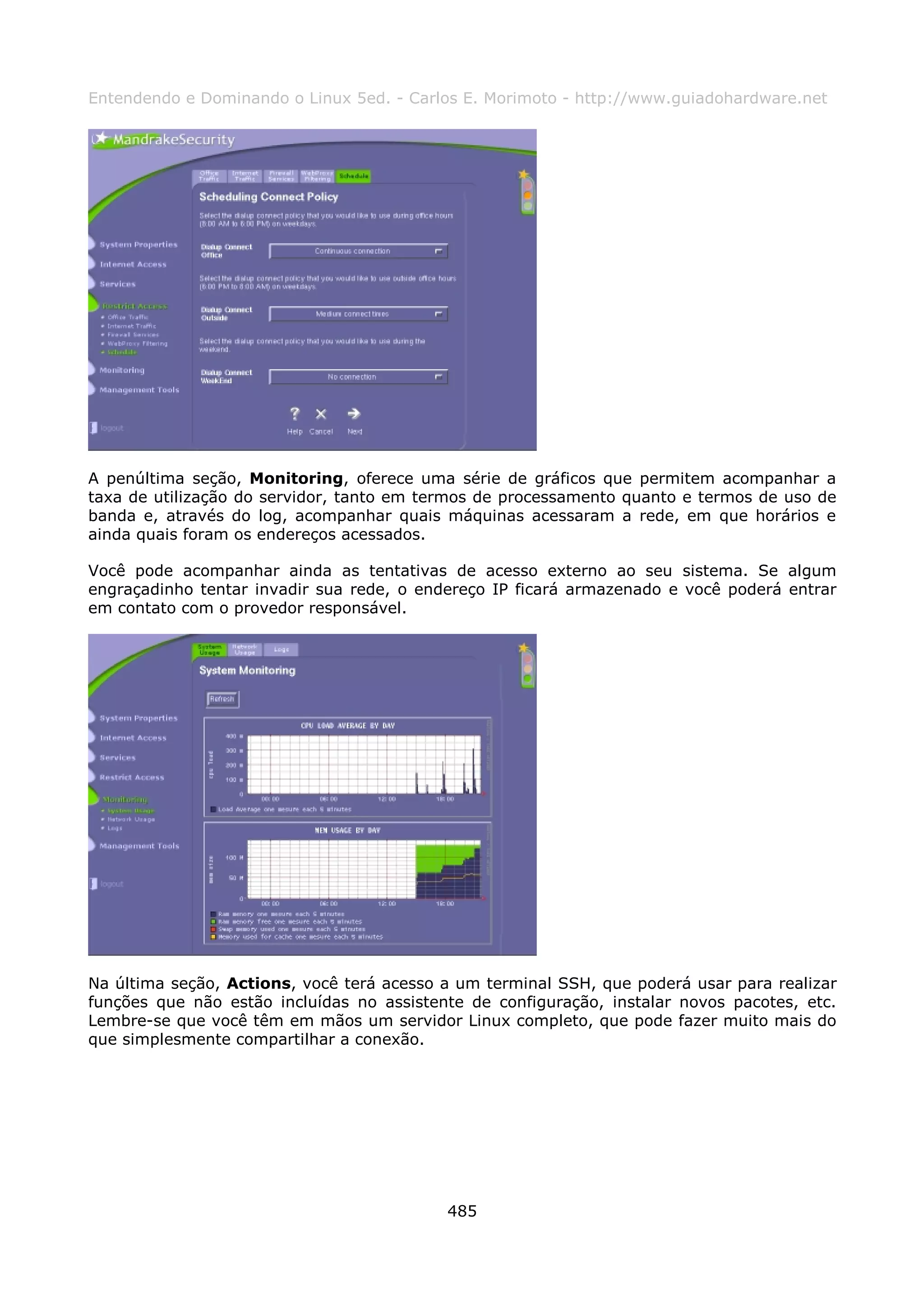 Entendendo e Dominando o Linux 5ed. - Carlos E. Morimoto - http://www.guiadohardware.net




A penúltima seção, Monitoring, oferece uma série de gráficos que permitem acompanhar a
taxa de utilização do servidor, tanto em termos de processamento quanto e termos de uso de
banda e, através do log, acompanhar quais máquinas acessaram a rede, em que horários e
ainda quais foram os endereços acessados.

Você pode acompanhar ainda as tentativas de acesso externo ao seu sistema. Se algum
engraçadinho tentar invadir sua rede, o endereço IP ficará armazenado e você poderá entrar
em contato com o provedor responsável.




Na última seção, Actions, você terá acesso a um terminal SSH, que poderá usar para realizar
funções que não estão incluídas no assistente de configuração, instalar novos pacotes, etc.
Lembre-se que você têm em mãos um servidor Linux completo, que pode fazer muito mais do
que simplesmente compartilhar a conexão.




                                           485
 