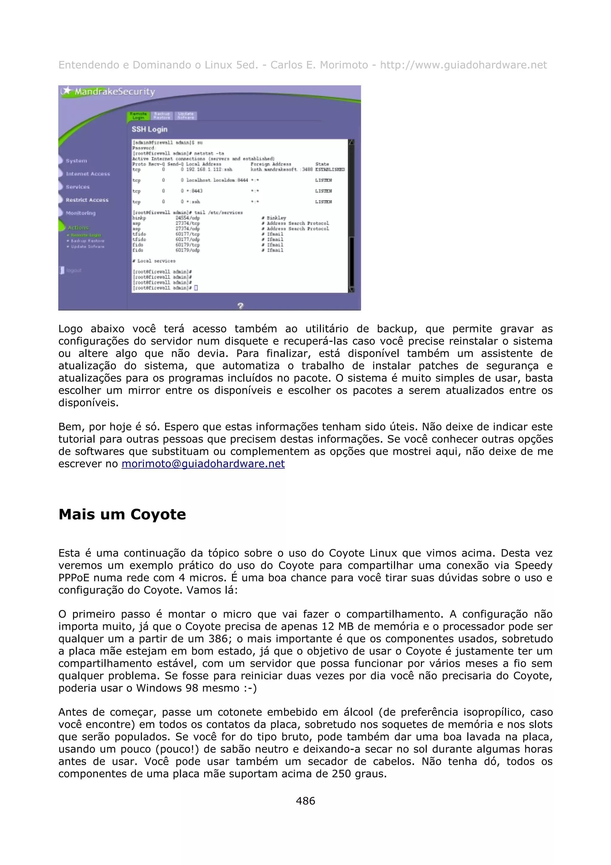Entendendo e Dominando o Linux 5ed. - Carlos E. Morimoto - http://www.guiadohardware.net




Logo abaixo você terá acesso também ao utilitário de backup, que permite gravar as
configurações do servidor num disquete e recuperá-las caso você precise reinstalar o sistema
ou altere algo que não devia. Para finalizar, está disponível também um assistente de
atualização do sistema, que automatiza o trabalho de instalar patches de segurança e
atualizações para os programas incluídos no pacote. O sistema é muito simples de usar, basta
escolher um mirror entre os disponíveis e escolher os pacotes a serem atualizados entre os
disponíveis.

Bem, por hoje é só. Espero que estas informações tenham sido úteis. Não deixe de indicar este
tutorial para outras pessoas que precisem destas informações. Se você conhecer outras opções
de softwares que substituam ou complementem as opções que mostrei aqui, não deixe de me
escrever no morimoto@guiadohardware.net




Mais um Coyote

Esta é uma continuação da tópico sobre o uso do Coyote Linux que vimos acima. Desta vez
veremos um exemplo prático do uso do Coyote para compartilhar uma conexão via Speedy
PPPoE numa rede com 4 micros. É uma boa chance para você tirar suas dúvidas sobre o uso e
configuração do Coyote. Vamos lá:

O primeiro passo é montar o micro que vai fazer o compartilhamento. A configuração não
importa muito, já que o Coyote precisa de apenas 12 MB de memória e o processador pode ser
qualquer um a partir de um 386; o mais importante é que os componentes usados, sobretudo
a placa mãe estejam em bom estado, já que o objetivo de usar o Coyote é justamente ter um
compartilhamento estável, com um servidor que possa funcionar por vários meses a fio sem
qualquer problema. Se fosse para reiniciar duas vezes por dia você não precisaria do Coyote,
poderia usar o Windows 98 mesmo :-)

Antes de começar, passe um cotonete embebido em álcool (de preferência isopropílico, caso
você encontre) em todos os contatos da placa, sobretudo nos soquetes de memória e nos slots
que serão populados. Se você for do tipo bruto, pode também dar uma boa lavada na placa,
usando um pouco (pouco!) de sabão neutro e deixando-a secar no sol durante algumas horas
antes de usar. Você pode usar também um secador de cabelos. Não tenha dó, todos os
componentes de uma placa mãe suportam acima de 250 graus.

                                            486
 