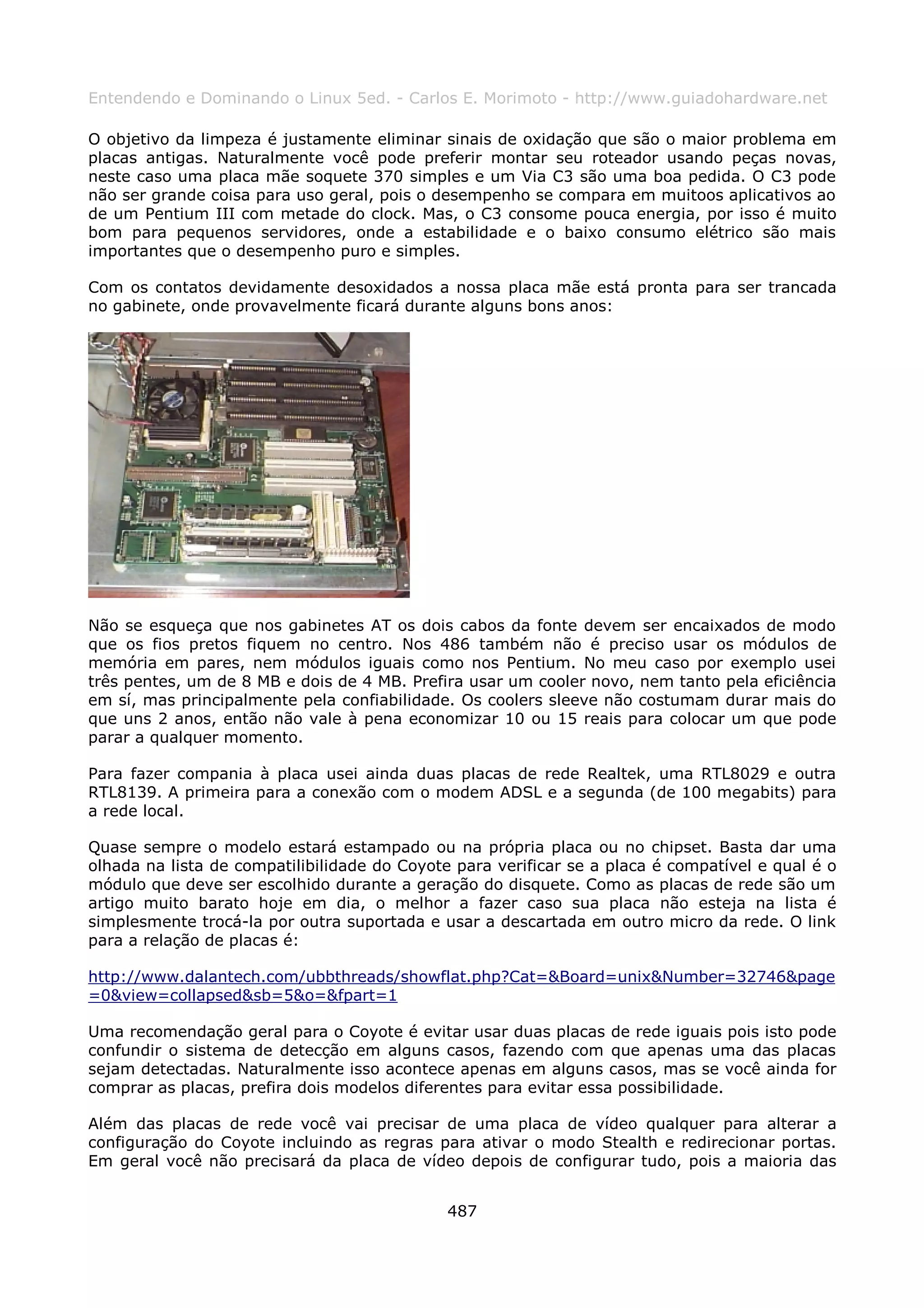 Entendendo e Dominando o Linux 5ed. - Carlos E. Morimoto - http://www.guiadohardware.net

O objetivo da limpeza é justamente eliminar sinais de oxidação que são o maior problema em
placas antigas. Naturalmente você pode preferir montar seu roteador usando peças novas,
neste caso uma placa mãe soquete 370 simples e um Via C3 são uma boa pedida. O C3 pode
não ser grande coisa para uso geral, pois o desempenho se compara em muitoos aplicativos ao
de um Pentium III com metade do clock. Mas, o C3 consome pouca energia, por isso é muito
bom para pequenos servidores, onde a estabilidade e o baixo consumo elétrico são mais
importantes que o desempenho puro e simples.

Com os contatos devidamente desoxidados a nossa placa mãe está pronta para ser trancada
no gabinete, onde provavelmente ficará durante alguns bons anos:




Não se esqueça que nos gabinetes AT os dois cabos da fonte devem ser encaixados de modo
que os fios pretos fiquem no centro. Nos 486 também não é preciso usar os módulos de
memória em pares, nem módulos iguais como nos Pentium. No meu caso por exemplo usei
três pentes, um de 8 MB e dois de 4 MB. Prefira usar um cooler novo, nem tanto pela eficiência
em sí, mas principalmente pela confiabilidade. Os coolers sleeve não costumam durar mais do
que uns 2 anos, então não vale à pena economizar 10 ou 15 reais para colocar um que pode
parar a qualquer momento.

Para fazer compania à placa usei ainda duas placas de rede Realtek, uma RTL8029 e outra
RTL8139. A primeira para a conexão com o modem ADSL e a segunda (de 100 megabits) para
a rede local.

Quase sempre o modelo estará estampado ou na própria placa ou no chipset. Basta dar uma
olhada na lista de compatilibilidade do Coyote para verificar se a placa é compatível e qual é o
módulo que deve ser escolhido durante a geração do disquete. Como as placas de rede são um
artigo muito barato hoje em dia, o melhor a fazer caso sua placa não esteja na lista é
simplesmente trocá-la por outra suportada e usar a descartada em outro micro da rede. O link
para a relação de placas é:

http://www.dalantech.com/ubbthreads/showflat.php?Cat=&Board=unix&Number=32746&page
=0&view=collapsed&sb=5&o=&fpart=1

Uma recomendação geral para o Coyote é evitar usar duas placas de rede iguais pois isto pode
confundir o sistema de detecção em alguns casos, fazendo com que apenas uma das placas
sejam detectadas. Naturalmente isso acontece apenas em alguns casos, mas se você ainda for
comprar as placas, prefira dois modelos diferentes para evitar essa possibilidade.

Além das placas de rede você vai precisar de uma placa de vídeo qualquer para alterar a
configuração do Coyote incluindo as regras para ativar o modo Stealth e redirecionar portas.
Em geral você não precisará da placa de vídeo depois de configurar tudo, pois a maioria das


                                              487
 