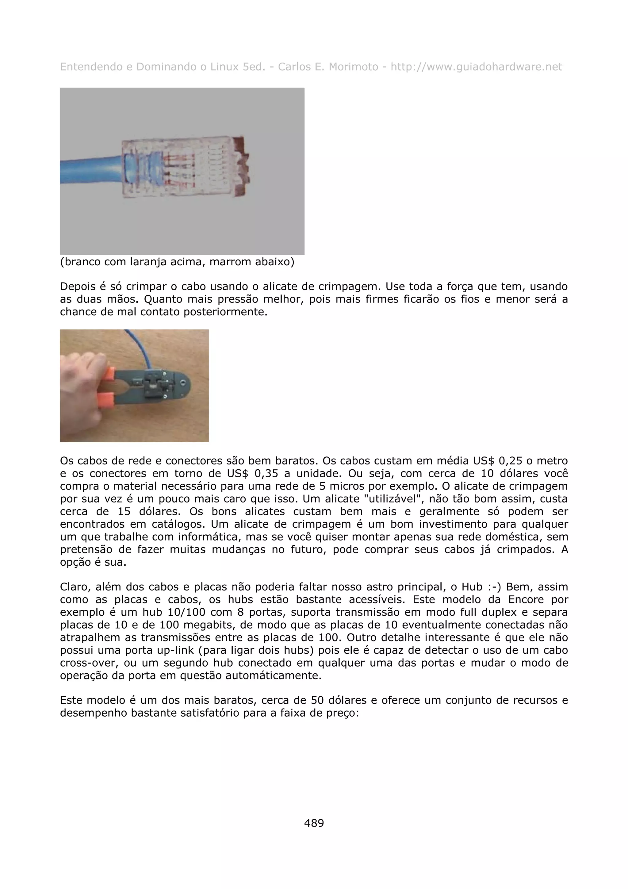 Entendendo e Dominando o Linux 5ed. - Carlos E. Morimoto - http://www.guiadohardware.net




(branco com laranja acima, marrom abaixo)

Depois é só crimpar o cabo usando o alicate de crimpagem. Use toda a força que tem, usando
as duas mãos. Quanto mais pressão melhor, pois mais firmes ficarão os fios e menor será a
chance de mal contato posteriormente.




Os cabos de rede e conectores são bem baratos. Os cabos custam em média US$ 0,25 o metro
e os conectores em torno de US$ 0,35 a unidade. Ou seja, com cerca de 10 dólares você
compra o material necessário para uma rede de 5 micros por exemplo. O alicate de crimpagem
por sua vez é um pouco mais caro que isso. Um alicate "utilizável", não tão bom assim, custa
cerca de 15 dólares. Os bons alicates custam bem mais e geralmente só podem ser
encontrados em catálogos. Um alicate de crimpagem é um bom investimento para qualquer
um que trabalhe com informática, mas se você quiser montar apenas sua rede doméstica, sem
pretensão de fazer muitas mudanças no futuro, pode comprar seus cabos já crimpados. A
opção é sua.

Claro, além dos cabos e placas não poderia faltar nosso astro principal, o Hub :-) Bem, assim
como as placas e cabos, os hubs estão bastante acessíveis. Este modelo da Encore por
exemplo é um hub 10/100 com 8 portas, suporta transmissão em modo full duplex e separa
placas de 10 e de 100 megabits, de modo que as placas de 10 eventualmente conectadas não
atrapalhem as transmissões entre as placas de 100. Outro detalhe interessante é que ele não
possui uma porta up-link (para ligar dois hubs) pois ele é capaz de detectar o uso de um cabo
cross-over, ou um segundo hub conectado em qualquer uma das portas e mudar o modo de
operação da porta em questão automáticamente.

Este modelo é um dos mais baratos, cerca de 50 dólares e oferece um conjunto de recursos e
desempenho bastante satisfatório para a faixa de preço:




                                            489
 