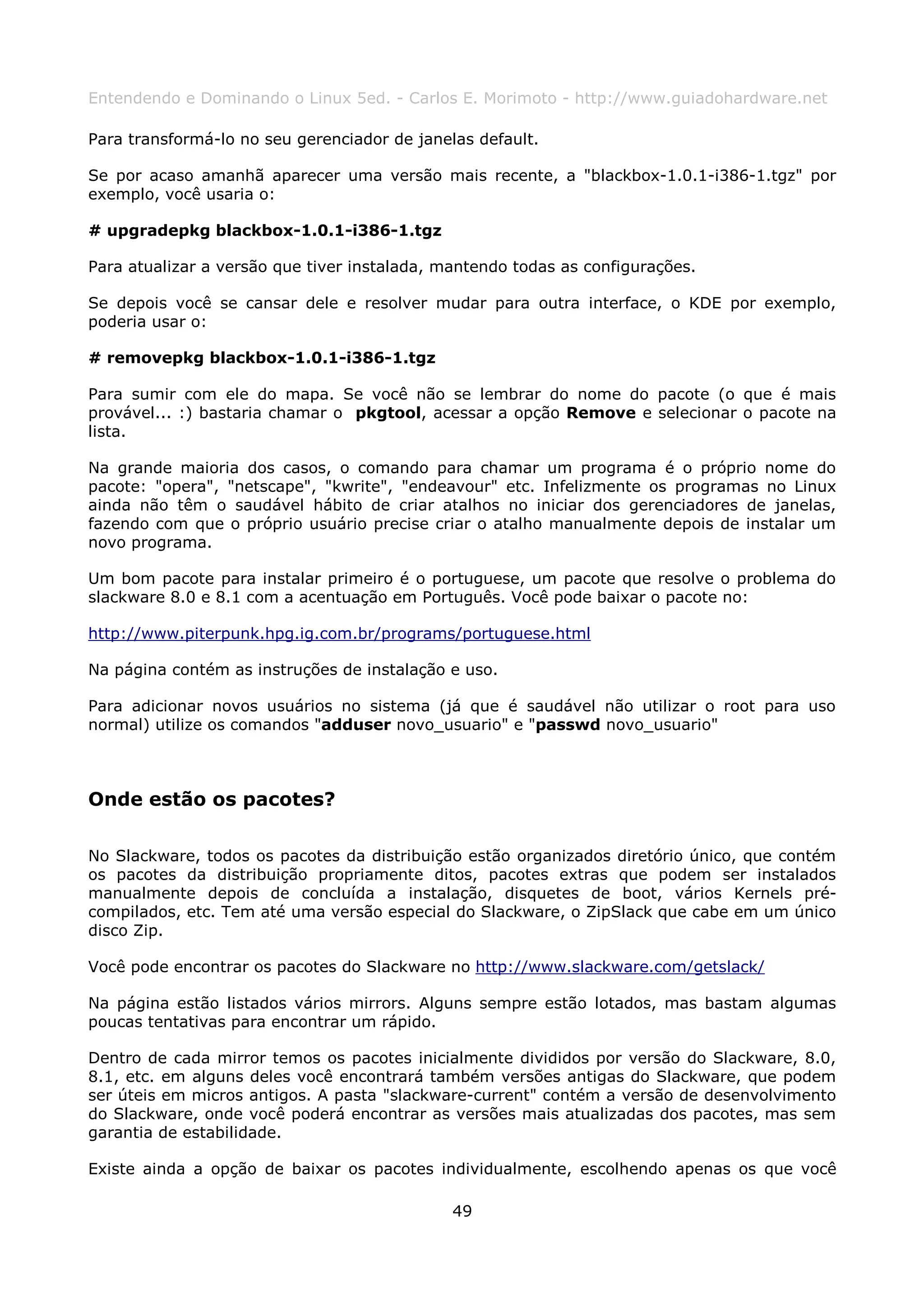 Entendendo e Dominando o Linux 5ed. - Carlos E. Morimoto - http://www.guiadohardware.net

Para transformá-lo no seu gerenciador de janelas default.

Se por acaso amanhã aparecer uma versão mais recente, a "blackbox-1.0.1-i386-1.tgz" por
exemplo, você usaria o:

# upgradepkg blackbox-1.0.1-i386-1.tgz

Para atualizar a versão que tiver instalada, mantendo todas as configurações.

Se depois você se cansar dele e resolver mudar para outra interface, o KDE por exemplo,
poderia usar o:

# removepkg blackbox-1.0.1-i386-1.tgz

Para sumir com ele do mapa. Se você não se lembrar do nome do pacote (o que é mais
provável... :) bastaria chamar o pkgtool, acessar a opção Remove e selecionar o pacote na
lista.

Na grande maioria dos casos, o comando para chamar um programa é o próprio nome do
pacote: "opera", "netscape", "kwrite", "endeavour" etc. Infelizmente os programas no Linux
ainda não têm o saudável hábito de criar atalhos no iniciar dos gerenciadores de janelas,
fazendo com que o próprio usuário precise criar o atalho manualmente depois de instalar um
novo programa.

Um bom pacote para instalar primeiro é o portuguese, um pacote que resolve o problema do
slackware 8.0 e 8.1 com a acentuação em Português. Você pode baixar o pacote no:

http://www.piterpunk.hpg.ig.com.br/programs/portuguese.html

Na página contém as instruções de instalação e uso.

Para adicionar novos usuários no sistema (já que é saudável não utilizar o root para uso
normal) utilize os comandos "adduser novo_usuario" e "passwd novo_usuario"



Onde estão os pacotes?

No Slackware, todos os pacotes da distribuição estão organizados diretório único, que contém
os pacotes da distribuição propriamente ditos, pacotes extras que podem ser instalados
manualmente depois de concluída a instalação, disquetes de boot, vários Kernels pré-
compilados, etc. Tem até uma versão especial do Slackware, o ZipSlack que cabe em um único
disco Zip.

Você pode encontrar os pacotes do Slackware no http://www.slackware.com/getslack/

Na página estão listados vários mirrors. Alguns sempre estão lotados, mas bastam algumas
poucas tentativas para encontrar um rápido.

Dentro de cada mirror temos os pacotes inicialmente divididos por versão do Slackware, 8.0,
8.1, etc. em alguns deles você encontrará também versões antigas do Slackware, que podem
ser úteis em micros antigos. A pasta "slackware-current" contém a versão de desenvolvimento
do Slackware, onde você poderá encontrar as versões mais atualizadas dos pacotes, mas sem
garantia de estabilidade.

Existe ainda a opção de baixar os pacotes individualmente, escolhendo apenas os que você

                                              49
 
