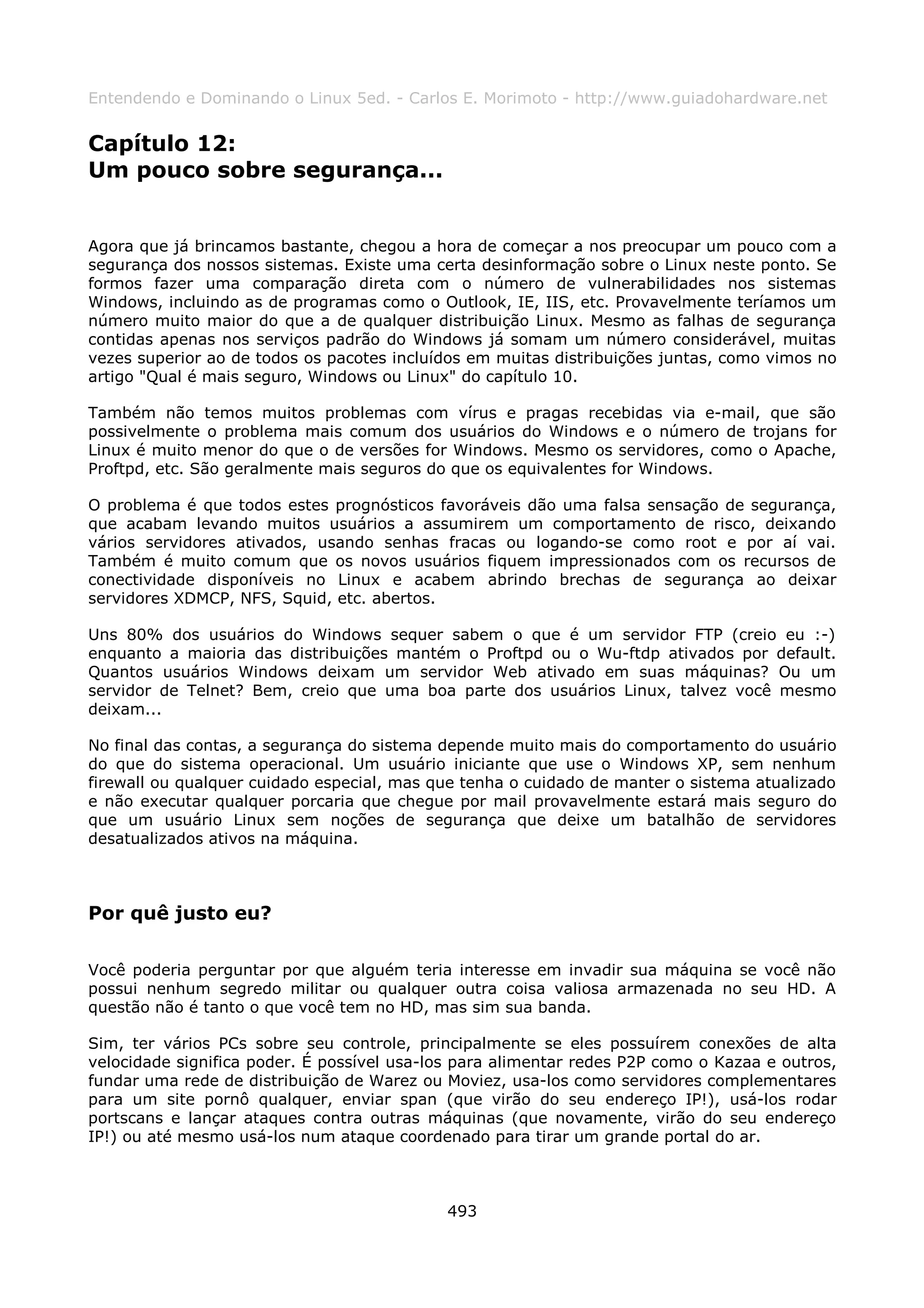 Entendendo e Dominando o Linux 5ed. - Carlos E. Morimoto - http://www.guiadohardware.net


Capítulo 12:
Um pouco sobre segurança...


Agora que já brincamos bastante, chegou a hora de começar a nos preocupar um pouco com a
segurança dos nossos sistemas. Existe uma certa desinformação sobre o Linux neste ponto. Se
formos fazer uma comparação direta com o número de vulnerabilidades nos sistemas
Windows, incluindo as de programas como o Outlook, IE, IIS, etc. Provavelmente teríamos um
número muito maior do que a de qualquer distribuição Linux. Mesmo as falhas de segurança
contidas apenas nos serviços padrão do Windows já somam um número considerável, muitas
vezes superior ao de todos os pacotes incluídos em muitas distribuições juntas, como vimos no
artigo "Qual é mais seguro, Windows ou Linux" do capítulo 10.

Também não temos muitos problemas com vírus e pragas recebidas via e-mail, que são
possivelmente o problema mais comum dos usuários do Windows e o número de trojans for
Linux é muito menor do que o de versões for Windows. Mesmo os servidores, como o Apache,
Proftpd, etc. São geralmente mais seguros do que os equivalentes for Windows.

O problema é que todos estes prognósticos favoráveis dão uma falsa sensação de segurança,
que acabam levando muitos usuários a assumirem um comportamento de risco, deixando
vários servidores ativados, usando senhas fracas ou logando-se como root e por aí vai.
Também é muito comum que os novos usuários fiquem impressionados com os recursos de
conectividade disponíveis no Linux e acabem abrindo brechas de segurança ao deixar
servidores XDMCP, NFS, Squid, etc. abertos.

Uns 80% dos usuários do Windows sequer sabem o que é um servidor FTP (creio eu :-)
enquanto a maioria das distribuições mantém o Proftpd ou o Wu-ftdp ativados por default.
Quantos usuários Windows deixam um servidor Web ativado em suas máquinas? Ou um
servidor de Telnet? Bem, creio que uma boa parte dos usuários Linux, talvez você mesmo
deixam...

No final das contas, a segurança do sistema depende muito mais do comportamento do usuário
do que do sistema operacional. Um usuário iniciante que use o Windows XP, sem nenhum
firewall ou qualquer cuidado especial, mas que tenha o cuidado de manter o sistema atualizado
e não executar qualquer porcaria que chegue por mail provavelmente estará mais seguro do
que um usuário Linux sem noções de segurança que deixe um batalhão de servidores
desatualizados ativos na máquina.



Por quê justo eu?

Você poderia perguntar por que alguém teria interesse em invadir sua máquina se você não
possui nenhum segredo militar ou qualquer outra coisa valiosa armazenada no seu HD. A
questão não é tanto o que você tem no HD, mas sim sua banda.

Sim, ter vários PCs sobre seu controle, principalmente se eles possuírem conexões de alta
velocidade significa poder. É possível usa-los para alimentar redes P2P como o Kazaa e outros,
fundar uma rede de distribuição de Warez ou Moviez, usa-los como servidores complementares
para um site pornô qualquer, enviar span (que virão do seu endereço IP!), usá-los rodar
portscans e lançar ataques contra outras máquinas (que novamente, virão do seu endereço
IP!) ou até mesmo usá-los num ataque coordenado para tirar um grande portal do ar.



                                             493
 