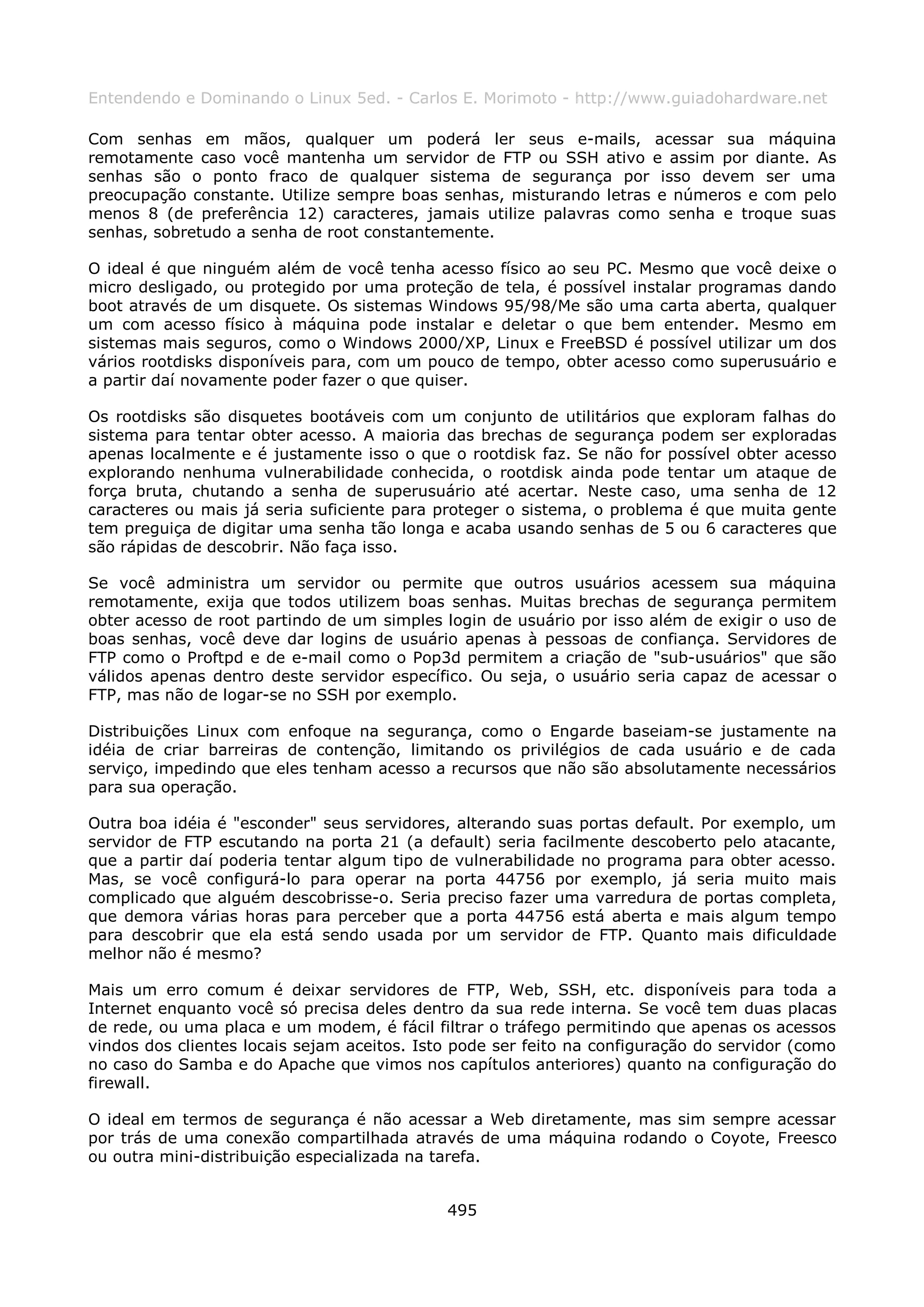 Entendendo e Dominando o Linux 5ed. - Carlos E. Morimoto - http://www.guiadohardware.net

Com senhas em mãos, qualquer um poderá ler seus e-mails, acessar sua máquina
remotamente caso você mantenha um servidor de FTP ou SSH ativo e assim por diante. As
senhas são o ponto fraco de qualquer sistema de segurança por isso devem ser uma
preocupação constante. Utilize sempre boas senhas, misturando letras e números e com pelo
menos 8 (de preferência 12) caracteres, jamais utilize palavras como senha e troque suas
senhas, sobretudo a senha de root constantemente.

O ideal é que ninguém além de você tenha acesso físico ao seu PC. Mesmo que você deixe o
micro desligado, ou protegido por uma proteção de tela, é possível instalar programas dando
boot através de um disquete. Os sistemas Windows 95/98/Me são uma carta aberta, qualquer
um com acesso físico à máquina pode instalar e deletar o que bem entender. Mesmo em
sistemas mais seguros, como o Windows 2000/XP, Linux e FreeBSD é possível utilizar um dos
vários rootdisks disponíveis para, com um pouco de tempo, obter acesso como superusuário e
a partir daí novamente poder fazer o que quiser.

Os rootdisks são disquetes bootáveis com um conjunto de utilitários que exploram falhas do
sistema para tentar obter acesso. A maioria das brechas de segurança podem ser exploradas
apenas localmente e é justamente isso o que o rootdisk faz. Se não for possível obter acesso
explorando nenhuma vulnerabilidade conhecida, o rootdisk ainda pode tentar um ataque de
força bruta, chutando a senha de superusuário até acertar. Neste caso, uma senha de 12
caracteres ou mais já seria suficiente para proteger o sistema, o problema é que muita gente
tem preguiça de digitar uma senha tão longa e acaba usando senhas de 5 ou 6 caracteres que
são rápidas de descobrir. Não faça isso.

Se você administra um servidor ou permite que outros usuários acessem sua máquina
remotamente, exija que todos utilizem boas senhas. Muitas brechas de segurança permitem
obter acesso de root partindo de um simples login de usuário por isso além de exigir o uso de
boas senhas, você deve dar logins de usuário apenas à pessoas de confiança. Servidores de
FTP como o Proftpd e de e-mail como o Pop3d permitem a criação de "sub-usuários" que são
válidos apenas dentro deste servidor específico. Ou seja, o usuário seria capaz de acessar o
FTP, mas não de logar-se no SSH por exemplo.

Distribuições Linux com enfoque na segurança, como o Engarde baseiam-se justamente na
idéia de criar barreiras de contenção, limitando os privilégios de cada usuário e de cada
serviço, impedindo que eles tenham acesso a recursos que não são absolutamente necessários
para sua operação.

Outra boa idéia é "esconder" seus servidores, alterando suas portas default. Por exemplo, um
servidor de FTP escutando na porta 21 (a default) seria facilmente descoberto pelo atacante,
que a partir daí poderia tentar algum tipo de vulnerabilidade no programa para obter acesso.
Mas, se você configurá-lo para operar na porta 44756 por exemplo, já seria muito mais
complicado que alguém descobrisse-o. Seria preciso fazer uma varredura de portas completa,
que demora várias horas para perceber que a porta 44756 está aberta e mais algum tempo
para descobrir que ela está sendo usada por um servidor de FTP. Quanto mais dificuldade
melhor não é mesmo?

Mais um erro comum é deixar servidores de FTP, Web, SSH, etc. disponíveis para toda a
Internet enquanto você só precisa deles dentro da sua rede interna. Se você tem duas placas
de rede, ou uma placa e um modem, é fácil filtrar o tráfego permitindo que apenas os acessos
vindos dos clientes locais sejam aceitos. Isto pode ser feito na configuração do servidor (como
no caso do Samba e do Apache que vimos nos capítulos anteriores) quanto na configuração do
firewall.

O ideal em termos de segurança é não acessar a Web diretamente, mas sim sempre acessar
por trás de uma conexão compartilhada através de uma máquina rodando o Coyote, Freesco
ou outra mini-distribuição especializada na tarefa.


                                             495
 