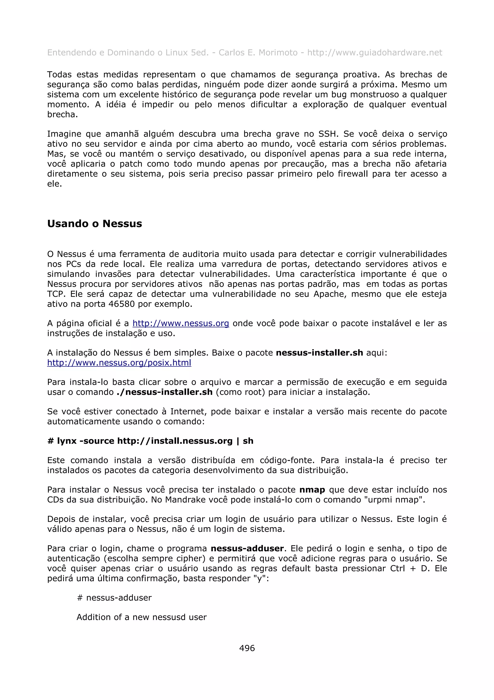 Entendendo e Dominando o Linux 5ed. - Carlos E. Morimoto - http://www.guiadohardware.net

Todas estas medidas representam o que chamamos de segurança proativa. As brechas de
segurança são como balas perdidas, ninguém pode dizer aonde surgirá a próxima. Mesmo um
sistema com um excelente histórico de segurança pode revelar um bug monstruoso a qualquer
momento. A idéia é impedir ou pelo menos dificultar a exploração de qualquer eventual
brecha.

Imagine que amanhã alguém descubra uma brecha grave no SSH. Se você deixa o serviço
ativo no seu servidor e ainda por cima aberto ao mundo, você estaria com sérios problemas.
Mas, se você ou mantém o serviço desativado, ou disponível apenas para a sua rede interna,
você aplicaria o patch como todo mundo apenas por precaução, mas a brecha não afetaria
diretamente o seu sistema, pois seria preciso passar primeiro pelo firewall para ter acesso a
ele.



Usando o Nessus

O Nessus é uma ferramenta de auditoria muito usada para detectar e corrigir vulnerabilidades
nos PCs da rede local. Ele realiza uma varredura de portas, detectando servidores ativos e
simulando invasões para detectar vulnerabilidades. Uma característica importante é que o
Nessus procura por servidores ativos não apenas nas portas padrão, mas em todas as portas
TCP. Ele será capaz de detectar uma vulnerabilidade no seu Apache, mesmo que ele esteja
ativo na porta 46580 por exemplo.

A página oficial é a http://www.nessus.org onde você pode baixar o pacote instalável e ler as
instruções de instalação e uso.

A instalação do Nessus é bem simples. Baixe o pacote nessus-installer.sh aqui:
http://www.nessus.org/posix.html

Para instala-lo basta clicar sobre o arquivo e marcar a permissão de execução e em seguida
usar o comando ./nessus-installer.sh (como root) para iniciar a instalação.

Se você estiver conectado à Internet, pode baixar e instalar a versão mais recente do pacote
automaticamente usando o comando:

# lynx -source http://install.nessus.org | sh

Este comando instala a versão distribuída em código-fonte. Para instala-la é preciso ter
instalados os pacotes da categoria desenvolvimento da sua distribuição.

Para instalar o Nessus você precisa ter instalado o pacote nmap que deve estar incluído nos
CDs da sua distribuição. No Mandrake você pode instalá-lo com o comando "urpmi nmap".

Depois de instalar, você precisa criar um login de usuário para utilizar o Nessus. Este login é
válido apenas para o Nessus, não é um login de sistema.

Para criar o login, chame o programa nessus-adduser. Ele pedirá o login e senha, o tipo de
autenticação (escolha sempre cipher) e permitirá que você adicione regras para o usuário. Se
você quiser apenas criar o usuário usando as regras default basta pressionar Ctrl + D. Ele
pedirá uma última confirmação, basta responder "y":

      # nessus-adduser

      Addition of a new nessusd user


                                             496
 