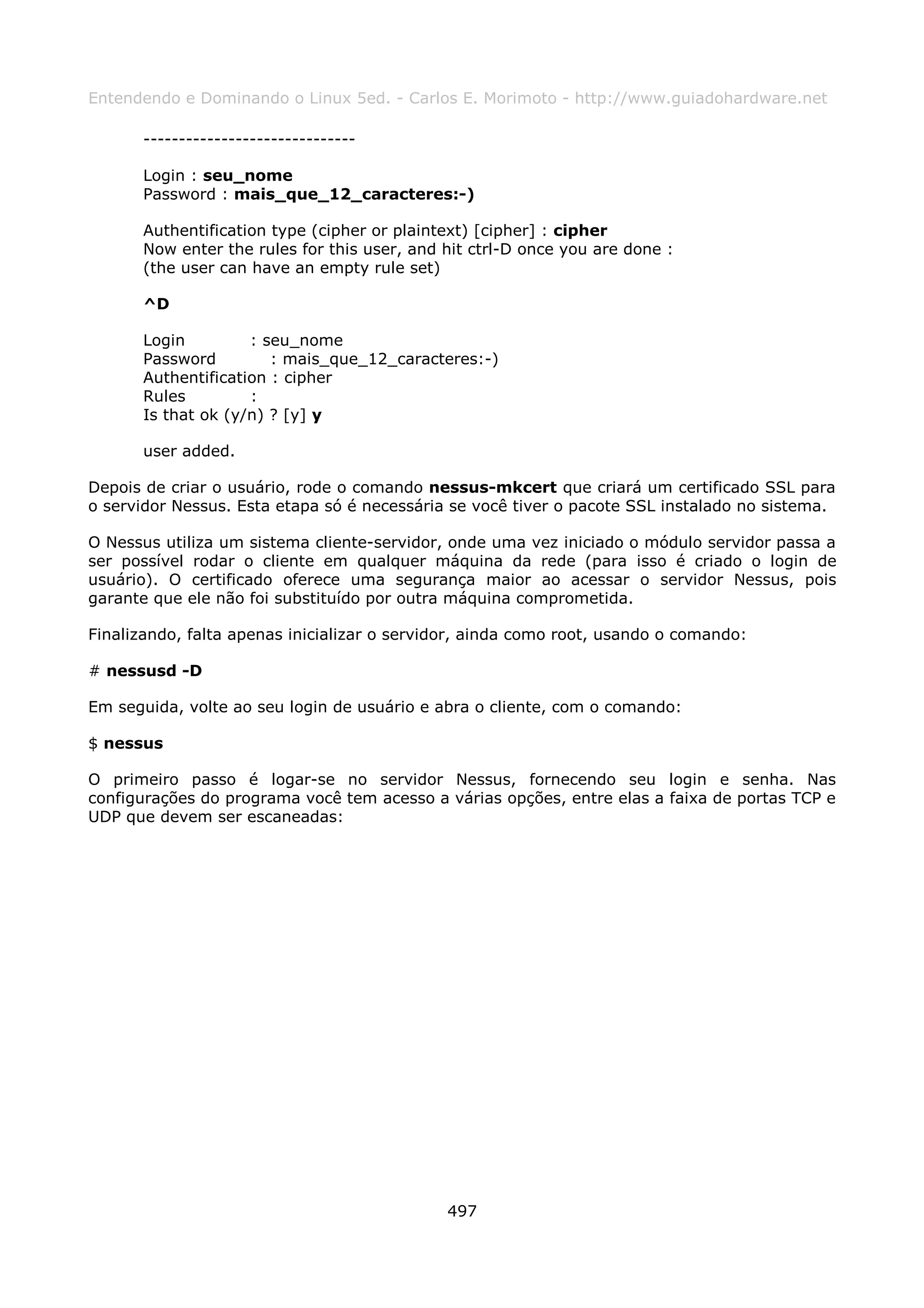 Entendendo e Dominando o Linux 5ed. - Carlos E. Morimoto - http://www.guiadohardware.net

       ------------------------------

       Login : seu_nome
       Password : mais_que_12_caracteres:-)

       Authentification type (cipher or plaintext) [cipher] : cipher
       Now enter the rules for this user, and hit ctrl-D once you are done :
       (the user can have an empty rule set)

       ^D

       Login         : seu_nome
       Password         : mais_que_12_caracteres:-)
       Authentification : cipher
       Rules         :
       Is that ok (y/n) ? [y] y

       user added.

Depois de criar o usuário, rode o comando nessus-mkcert que criará um certificado SSL para
o servidor Nessus. Esta etapa só é necessária se você tiver o pacote SSL instalado no sistema.

O Nessus utiliza um sistema cliente-servidor, onde uma vez iniciado o módulo servidor passa a
ser possível rodar o cliente em qualquer máquina da rede (para isso é criado o login de
usuário). O certificado oferece uma segurança maior ao acessar o servidor Nessus, pois
garante que ele não foi substituído por outra máquina comprometida.

Finalizando, falta apenas inicializar o servidor, ainda como root, usando o comando:

# nessusd -D

Em seguida, volte ao seu login de usuário e abra o cliente, com o comando:

$ nessus

O primeiro passo é logar-se no servidor Nessus, fornecendo seu login e senha. Nas
configurações do programa você tem acesso a várias opções, entre elas a faixa de portas TCP e
UDP que devem ser escaneadas:




                                              497
 
