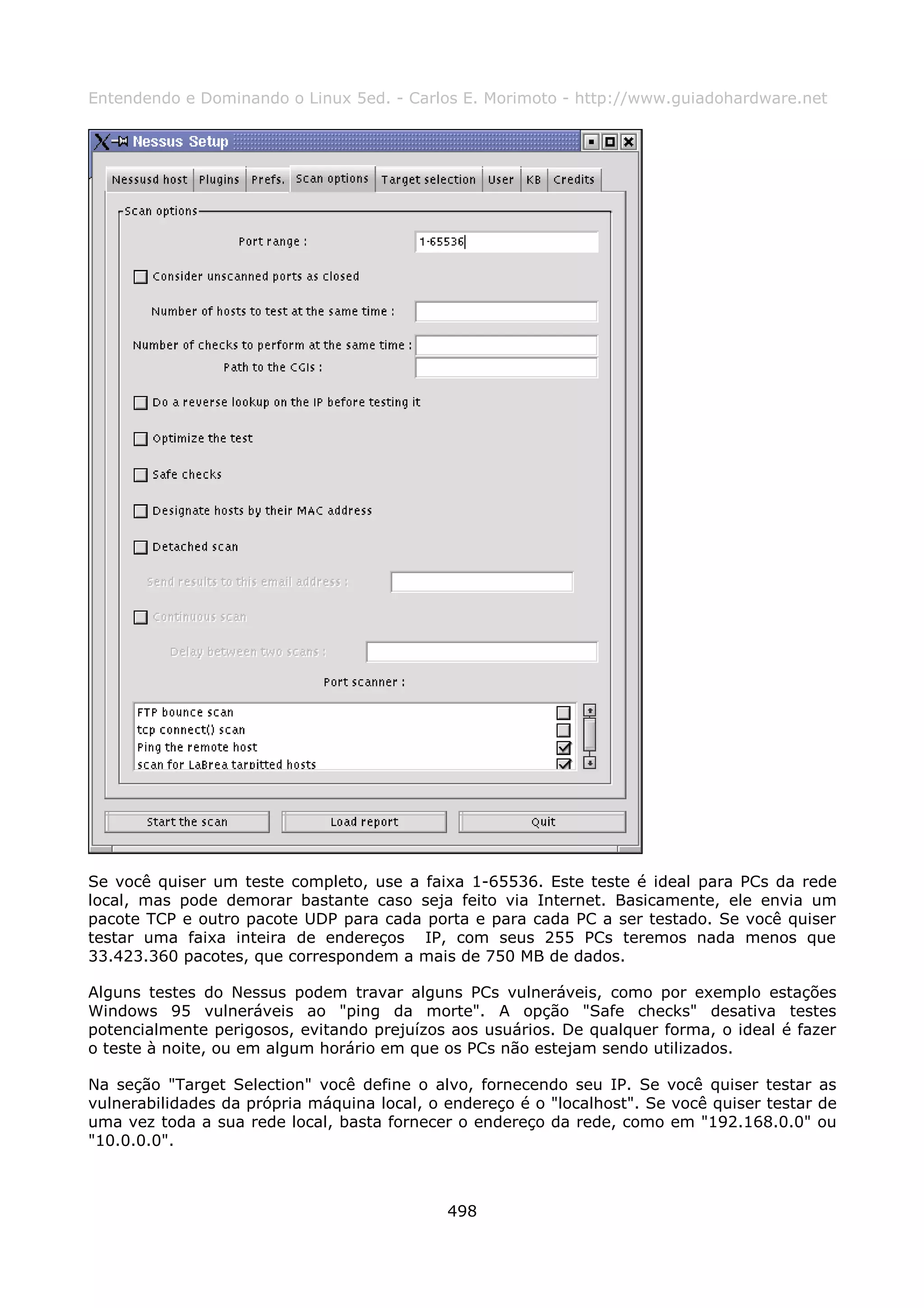 Entendendo e Dominando o Linux 5ed. - Carlos E. Morimoto - http://www.guiadohardware.net




Se você quiser um teste completo, use a faixa 1-65536. Este teste é ideal para PCs da rede
local, mas pode demorar bastante caso seja feito via Internet. Basicamente, ele envia um
pacote TCP e outro pacote UDP para cada porta e para cada PC a ser testado. Se você quiser
testar uma faixa inteira de endereços IP, com seus 255 PCs teremos nada menos que
33.423.360 pacotes, que correspondem a mais de 750 MB de dados.

Alguns testes do Nessus podem travar alguns PCs vulneráveis, como por exemplo estações
Windows 95 vulneráveis ao "ping da morte". A opção "Safe checks" desativa testes
potencialmente perigosos, evitando prejuízos aos usuários. De qualquer forma, o ideal é fazer
o teste à noite, ou em algum horário em que os PCs não estejam sendo utilizados.

Na seção "Target Selection" você define o alvo, fornecendo seu IP. Se você quiser testar as
vulnerabilidades da própria máquina local, o endereço é o "localhost". Se você quiser testar de
uma vez toda a sua rede local, basta fornecer o endereço da rede, como em "192.168.0.0" ou
"10.0.0.0".



                                             498
 