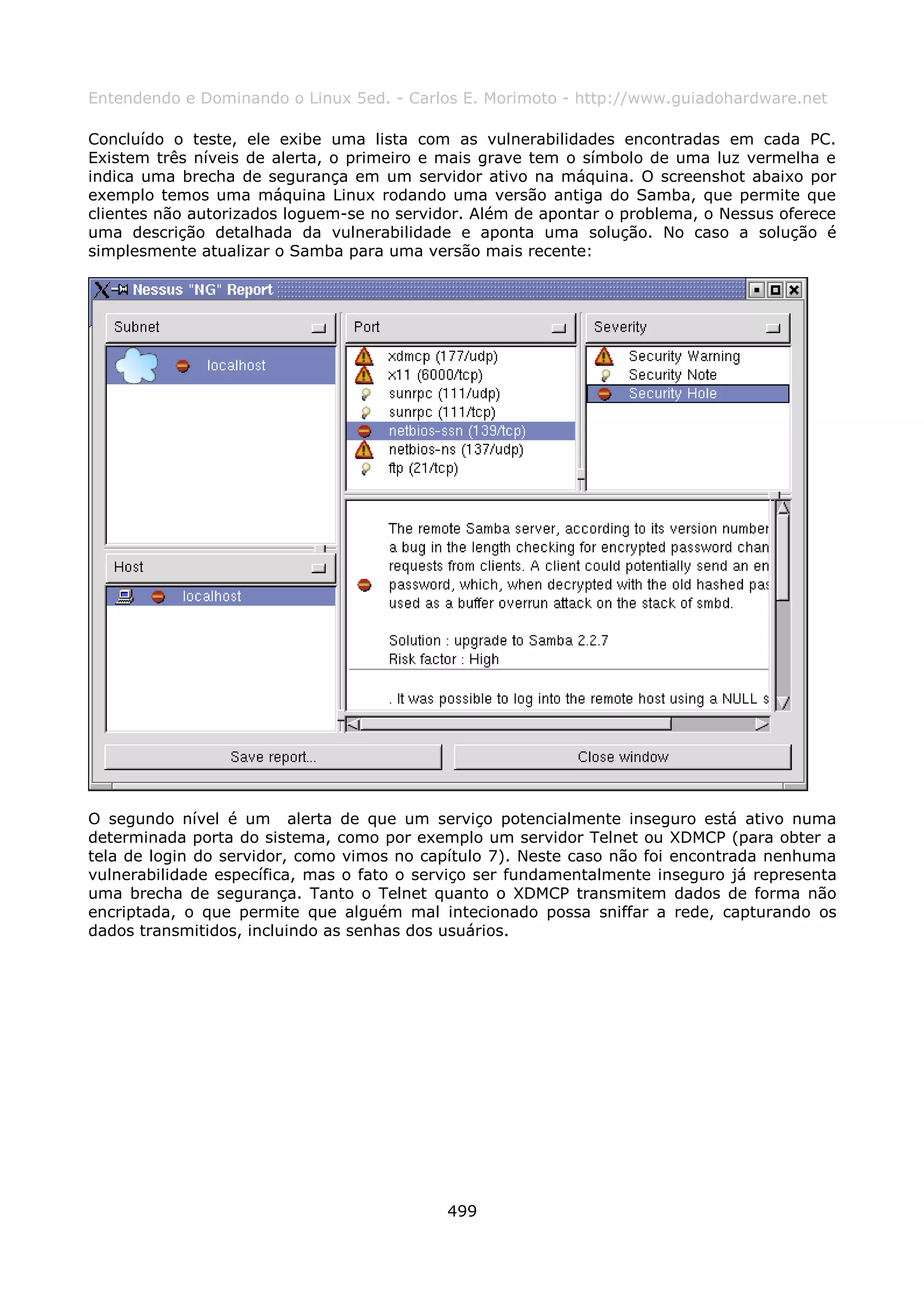 Entendendo e Dominando o Linux 5ed. - Carlos E. Morimoto - http://www.guiadohardware.net

Concluído o teste, ele exibe uma lista com as vulnerabilidades encontradas em cada PC.
Existem três níveis de alerta, o primeiro e mais grave tem o símbolo de uma luz vermelha e
indica uma brecha de segurança em um servidor ativo na máquina. O screenshot abaixo por
exemplo temos uma máquina Linux rodando uma versão antiga do Samba, que permite que
clientes não autorizados loguem-se no servidor. Além de apontar o problema, o Nessus oferece
uma descrição detalhada da vulnerabilidade e aponta uma solução. No caso a solução é
simplesmente atualizar o Samba para uma versão mais recente:




O segundo nível é um alerta de que um serviço potencialmente inseguro está ativo numa
determinada porta do sistema, como por exemplo um servidor Telnet ou XDMCP (para obter a
tela de login do servidor, como vimos no capítulo 7). Neste caso não foi encontrada nenhuma
vulnerabilidade específica, mas o fato o serviço ser fundamentalmente inseguro já representa
uma brecha de segurança. Tanto o Telnet quanto o XDMCP transmitem dados de forma não
encriptada, o que permite que alguém mal intecionado possa sniffar a rede, capturando os
dados transmitidos, incluindo as senhas dos usuários.




                                            499
 