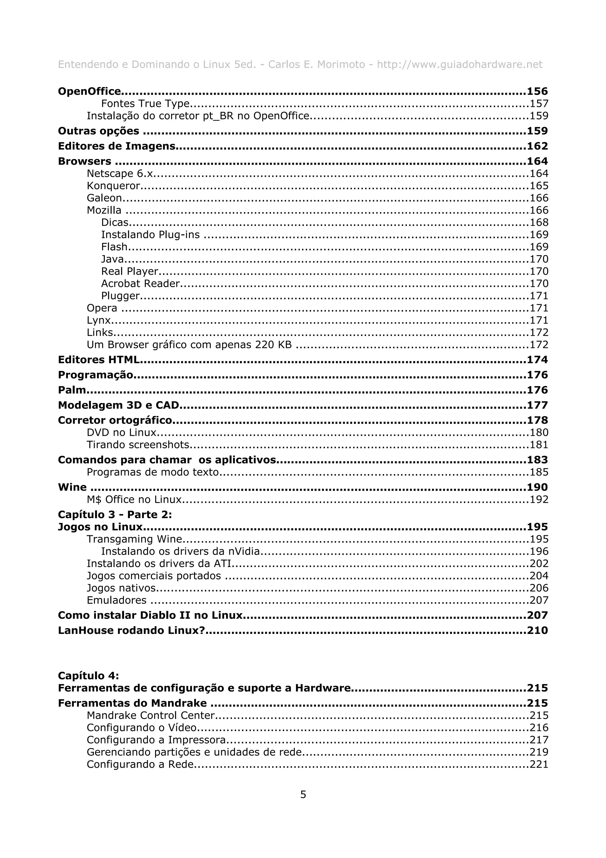 Entendendo e Dominando o Linux 5ed. - Carlos E. Morimoto - http://www.guiadohardware.net

OpenOffice..............................................................................................................156
        Fontes True Type............................................................................................157
     Instalação do corretor pt_BR no OpenOffice...........................................................159
Outras opções ........................................................................................................159
Editores de Imagens...............................................................................................162
Browsers ................................................................................................................164
     Netscape 6.x......................................................................................................164
     Konqueror..........................................................................................................165
     Galeon...............................................................................................................166
     Mozilla ..............................................................................................................166
        Dicas.............................................................................................................168
        Instalando Plug-ins ........................................................................................169
        Flash.............................................................................................................169
        Java..............................................................................................................170
        Real Player.....................................................................................................170
        Acrobat Reader...............................................................................................170
        Plugger..........................................................................................................171
     Opera ...............................................................................................................171
     Lynx..................................................................................................................171
     Links.................................................................................................................172
     Um Browser gráfico com apenas 220 KB ...............................................................172
Editores HTML.........................................................................................................174
Programação...........................................................................................................176
Palm........................................................................................................................176
Modelagem 3D e CAD..............................................................................................177
Corretor ortográfico................................................................................................178
     DVD no Linux.....................................................................................................180
     Tirando screenshots............................................................................................181
Comandos para chamar os aplicativos....................................................................183
     Programas de modo texto....................................................................................185
Wine .......................................................................................................................190
     M$ Office no Linux..............................................................................................192
Capítulo 3 - Parte 2:
Jogos no Linux........................................................................................................195
     Transgaming Wine..............................................................................................195
        Instalando os drivers da nVidia.........................................................................196
     Instalando os drivers da ATI.................................................................................202
     Jogos comerciais portados ...................................................................................204
     Jogos nativos.....................................................................................................206
     Emuladores .......................................................................................................207
Como instalar Diablo II no Linux.............................................................................207
LanHouse rodando Linux?.......................................................................................210



Capítulo 4:
Ferramentas de configuração e suporte a Hardware................................................215
Ferramentas do Mandrake ......................................................................................215
     Mandrake Control Center.....................................................................................215
     Configurando o Vídeo..........................................................................................216
     Configurando a Impressora..................................................................................217
     Gerenciando partições e unidades de rede..............................................................219
     Configurando a Rede...........................................................................................221

                                                              5
 