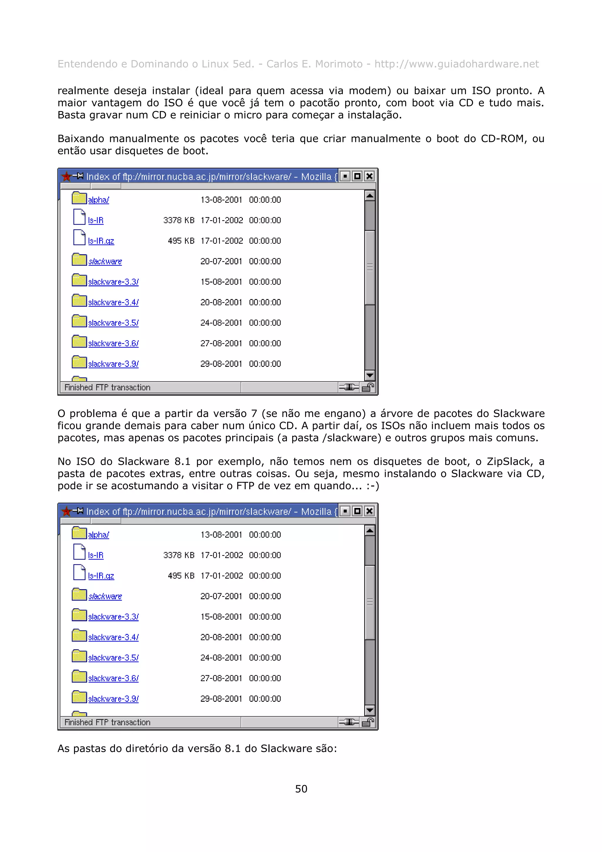 Entendendo e Dominando o Linux 5ed. - Carlos E. Morimoto - http://www.guiadohardware.net

realmente deseja instalar (ideal para quem acessa via modem) ou baixar um ISO pronto. A
maior vantagem do ISO é que você já tem o pacotão pronto, com boot via CD e tudo mais.
Basta gravar num CD e reiniciar o micro para começar a instalação.

Baixando manualmente os pacotes você teria que criar manualmente o boot do CD-ROM, ou
então usar disquetes de boot.




O problema é que a partir da versão 7 (se não me engano) a árvore de pacotes do Slackware
ficou grande demais para caber num único CD. A partir daí, os ISOs não incluem mais todos os
pacotes, mas apenas os pacotes principais (a pasta /slackware) e outros grupos mais comuns.

No ISO do Slackware 8.1 por exemplo, não temos nem os disquetes de boot, o ZipSlack, a
pasta de pacotes extras, entre outras coisas. Ou seja, mesmo instalando o Slackware via CD,
pode ir se acostumando a visitar o FTP de vez em quando... :-)




As pastas do diretório da versão 8.1 do Slackware são:



                                             50
 