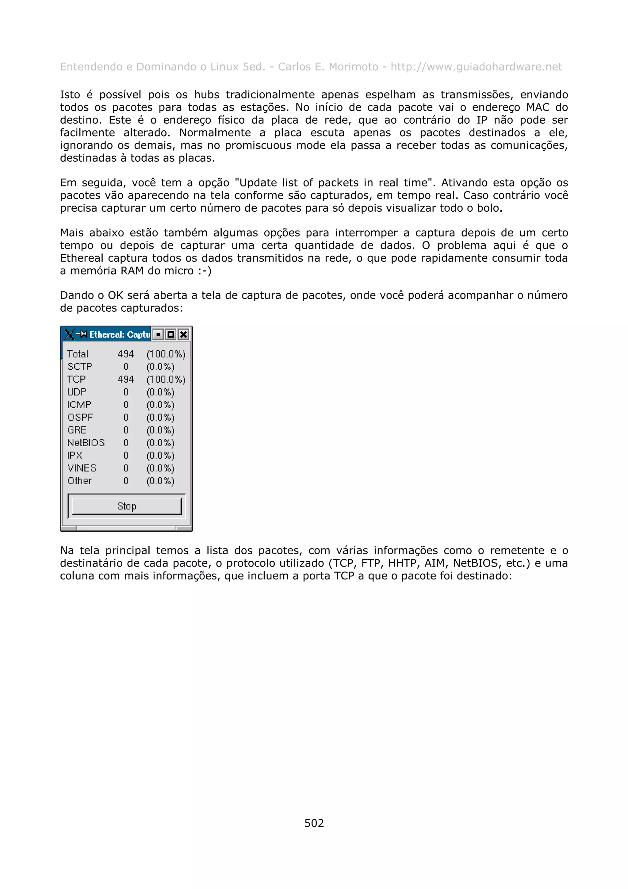 Entendendo e Dominando o Linux 5ed. - Carlos E. Morimoto - http://www.guiadohardware.net

Isto é possível pois os hubs tradicionalmente apenas espelham as transmissões, enviando
todos os pacotes para todas as estações. No início de cada pacote vai o endereço MAC do
destino. Este é o endereço físico da placa de rede, que ao contrário do IP não pode ser
facilmente alterado. Normalmente a placa escuta apenas os pacotes destinados a ele,
ignorando os demais, mas no promiscuous mode ela passa a receber todas as comunicações,
destinadas à todas as placas.

Em seguida, você tem a opção "Update list of packets in real time". Ativando esta opção os
pacotes vão aparecendo na tela conforme são capturados, em tempo real. Caso contrário você
precisa capturar um certo número de pacotes para só depois visualizar todo o bolo.

Mais abaixo estão também algumas opções para interromper a captura depois de um certo
tempo ou depois de capturar uma certa quantidade de dados. O problema aqui é que o
Ethereal captura todos os dados transmitidos na rede, o que pode rapidamente consumir toda
a memória RAM do micro :-)

Dando o OK será aberta a tela de captura de pacotes, onde você poderá acompanhar o número
de pacotes capturados:




Na tela principal temos a lista dos pacotes, com várias informações como o remetente e o
destinatário de cada pacote, o protocolo utilizado (TCP, FTP, HHTP, AIM, NetBIOS, etc.) e uma
coluna com mais informações, que incluem a porta TCP a que o pacote foi destinado:




                                            502
 