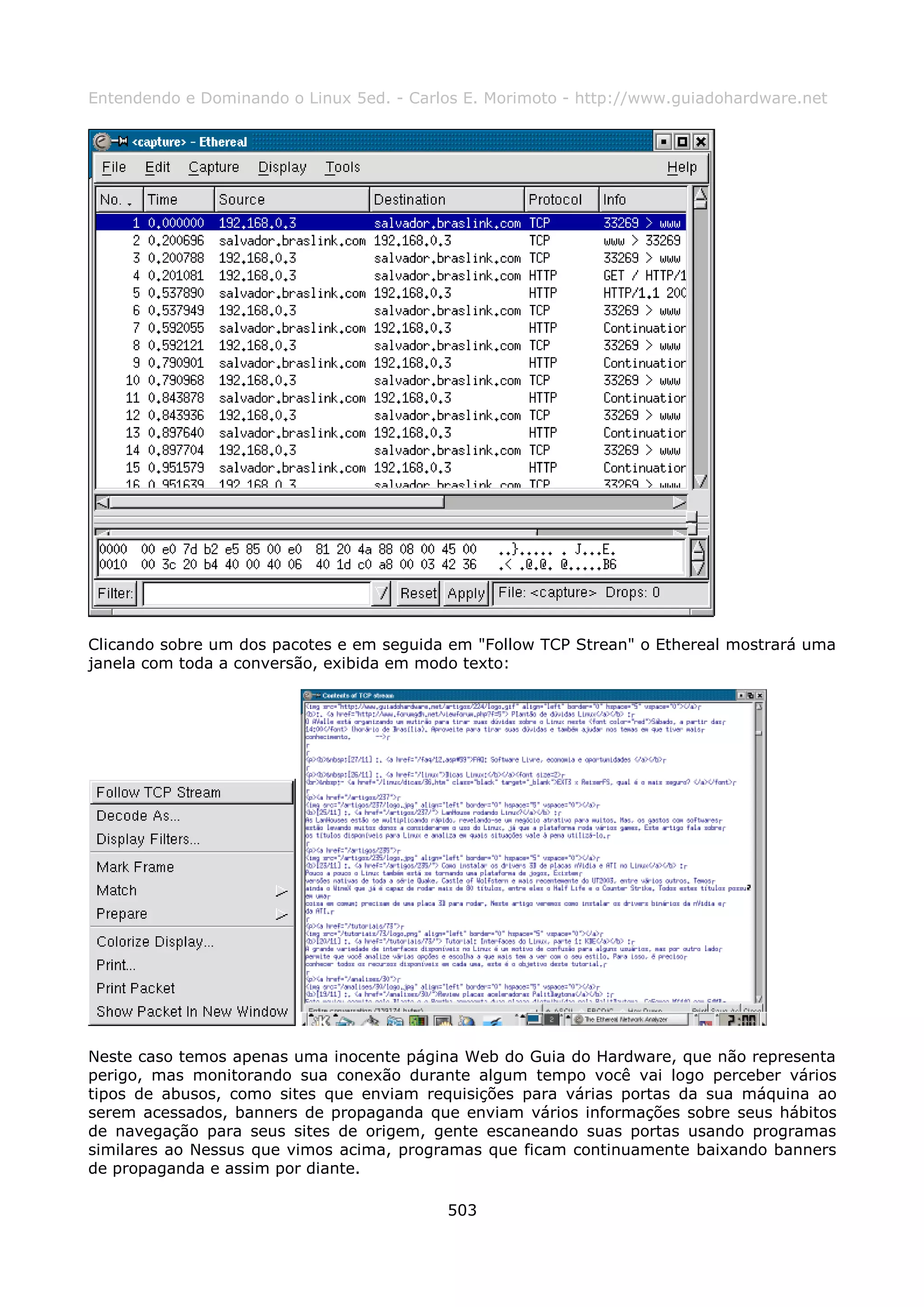 Entendendo e Dominando o Linux 5ed. - Carlos E. Morimoto - http://www.guiadohardware.net




Clicando sobre um dos pacotes e em seguida em "Follow TCP Strean" o Ethereal mostrará uma
janela com toda a conversão, exibida em modo texto:




Neste caso temos apenas uma inocente página Web do Guia do Hardware, que não representa
perigo, mas monitorando sua conexão durante algum tempo você vai logo perceber vários
tipos de abusos, como sites que enviam requisições para várias portas da sua máquina ao
serem acessados, banners de propaganda que enviam vários informações sobre seus hábitos
de navegação para seus sites de origem, gente escaneando suas portas usando programas
similares ao Nessus que vimos acima, programas que ficam continuamente baixando banners
de propaganda e assim por diante.

                                          503
 