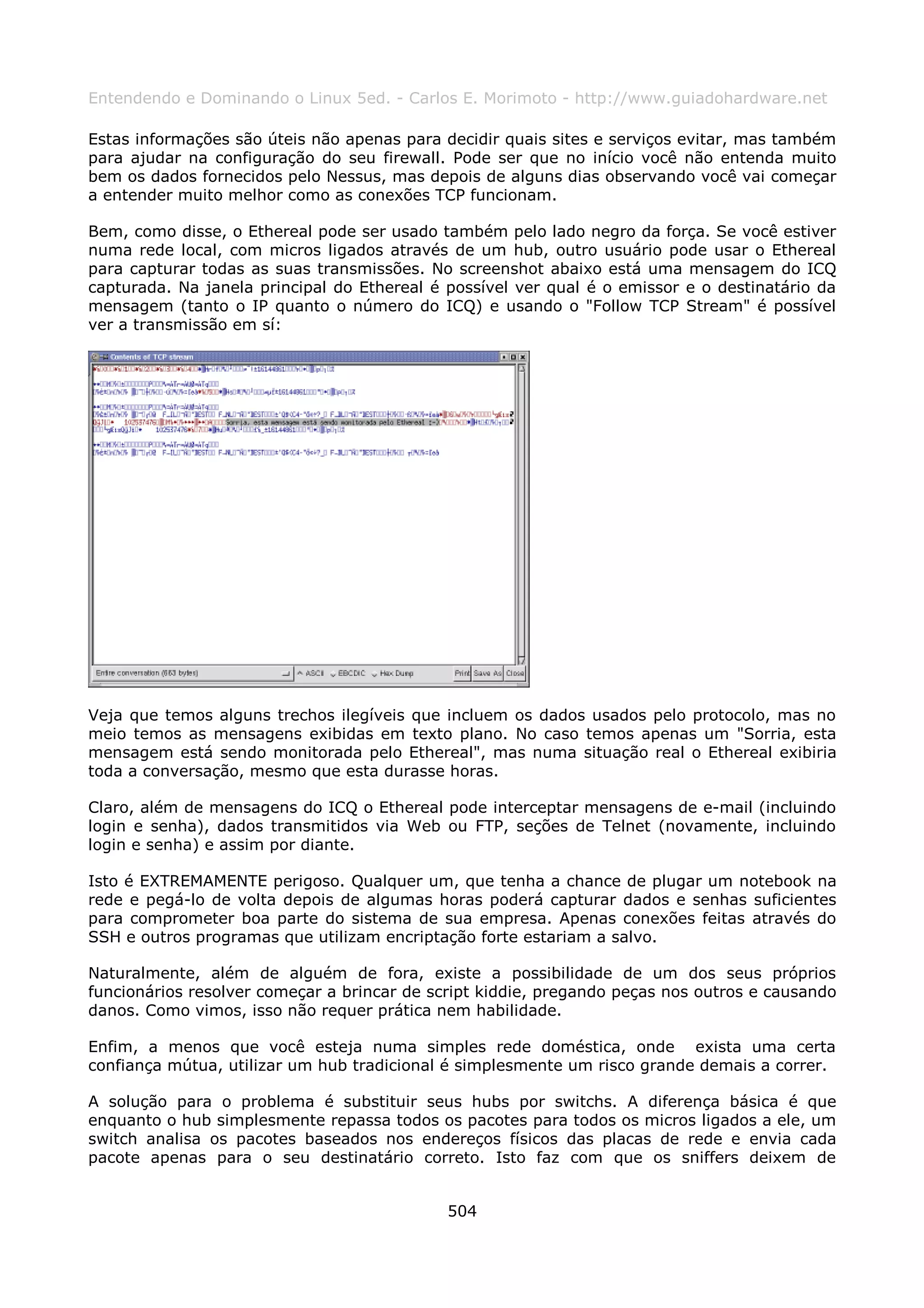 Entendendo e Dominando o Linux 5ed. - Carlos E. Morimoto - http://www.guiadohardware.net

Estas informações são úteis não apenas para decidir quais sites e serviços evitar, mas também
para ajudar na configuração do seu firewall. Pode ser que no início você não entenda muito
bem os dados fornecidos pelo Nessus, mas depois de alguns dias observando você vai começar
a entender muito melhor como as conexões TCP funcionam.

Bem, como disse, o Ethereal pode ser usado também pelo lado negro da força. Se você estiver
numa rede local, com micros ligados através de um hub, outro usuário pode usar o Ethereal
para capturar todas as suas transmissões. No screenshot abaixo está uma mensagem do ICQ
capturada. Na janela principal do Ethereal é possível ver qual é o emissor e o destinatário da
mensagem (tanto o IP quanto o número do ICQ) e usando o "Follow TCP Stream" é possível
ver a transmissão em sí:




Veja que temos alguns trechos ilegíveis que incluem os dados usados pelo protocolo, mas no
meio temos as mensagens exibidas em texto plano. No caso temos apenas um "Sorria, esta
mensagem está sendo monitorada pelo Ethereal", mas numa situação real o Ethereal exibiria
toda a conversação, mesmo que esta durasse horas.

Claro, além de mensagens do ICQ o Ethereal pode interceptar mensagens de e-mail (incluindo
login e senha), dados transmitidos via Web ou FTP, seções de Telnet (novamente, incluindo
login e senha) e assim por diante.

Isto é EXTREMAMENTE perigoso. Qualquer um, que tenha a chance de plugar um notebook na
rede e pegá-lo de volta depois de algumas horas poderá capturar dados e senhas suficientes
para comprometer boa parte do sistema de sua empresa. Apenas conexões feitas através do
SSH e outros programas que utilizam encriptação forte estariam a salvo.

Naturalmente, além de alguém de fora, existe a possibilidade de um dos seus próprios
funcionários resolver começar a brincar de script kiddie, pregando peças nos outros e causando
danos. Como vimos, isso não requer prática nem habilidade.

Enfim, a menos que você esteja numa simples rede doméstica, onde exista uma certa
confiança mútua, utilizar um hub tradicional é simplesmente um risco grande demais a correr.

A solução para o problema é substituir seus hubs por switchs. A diferença básica é que
enquanto o hub simplesmente repassa todos os pacotes para todos os micros ligados a ele, um
switch analisa os pacotes baseados nos endereços físicos das placas de rede e envia cada
pacote apenas para o seu destinatário correto. Isto faz com que os sniffers deixem de


                                             504
 